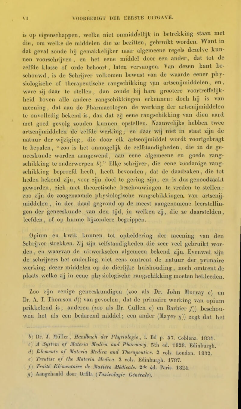 is op eigenscLajipen, welke niet onmiddellijk in betrekking staan met die, om welke de middelen die ze bezitten, gebruikt worden. Want in dat geval zoude liij gemakkelijker naar algemeene regels dezelve kun- nen voorschrijven , en het eene raiddel door een ander, dat tot de zelfde klasse of orde behoort, laten vervangen. Van dezen kant be- schouwd, is de Schrijver volkomen bewust van de waarde eener phy- siologische of therapeutische rangschikking van artsenijmiddelen, en, ware zij daar te stellen, dan zoude hij hare groolere voortreffelijk- heid boven alle andere rangschikkingen erkennen: doch hij is van meening, dal aan de Pharniacologen de werking der artsenijmiddelen te onvolledig bekend is, dan dat zij eene rangschikking van dien aard met goed gevolg zouden kunnen opstellen. Naauwehjks hebben twee artsenijmiddelen de zelfde werking; en daar wij niet in staat zijn de natuur der wijziging, die door elk artsenijmiddel wordt voortgebragt te bepalen, zoo is het onmogelijk de zelfstandigheden, die in de ge- neeskunde worden aangewend, aan eene algemeene en goede rang- schikking te onderwerpen i6). Elke schrijver, die eene zoodanige rang- schikking beproefd heeft, heeft bevonden, dat de daadzaken, die tot heden bekend zijn, voor zijn doet te gering zijn, en is dus genoodzaakt geworden, zich met theoretische beschouwingen te vreden te stellen : zoo zijn de zoogenaamde physiologische rangschikkingen, van artsenij- middelen , in der daad gegr(md op de meest aangenomene leerstellin- gen der geneeskunde van den tijd, in welken zij, die ze daarstelden, leefden, of op hunne bijzondere begrippen. Opium en kwik kunnen tot opheldering der meening van den Schrijver strekken. Zij zijn zelfstandigheden die zeer veel gebruikt wor- den , en waarvan de uitwerkselen algemeen bekend zijn. Evenwel zijn de schrijvers het onderling niet eens omtrent de natuur der primaire werking dezer middelen op de dierlijke huishouding, noch omtrent de plaats welke zij in eene physiologische rangschikking moeten bekleeden. Zoo zijn eenige geneeskundigen (zoo als Dr. John Murray c) en Dr. A. ï. Thomson d)) van gevoelen, dat de primaire werking van opium prikkelend is; anderen (zoo als Dr. CuUen c) en Barbier ƒ)) beschou- wen het als een bedarend middel; een ander (Mayer g)) zegt dat het b) Dr. J. Müllcr, Hundhuch der P/iysioIogie, i. Bd p. 57. Coblenz. 1834. c) A Sijstem of Materia Medica and Pharmacy. 5th cd. 1828. Ediiihurgh. d) Elements of Materia Medica and Therapeutics. 2 vols. London. 1832. e) Treutise of the Materia Medica. 2 vols. Ediiiburfjli. 1787. ƒ) Traité Élémentaire de Matière Médicale. 2tle éd. Paris. 1824. fl) Aanjjchaald door Orfila [Toxicologie Générale).