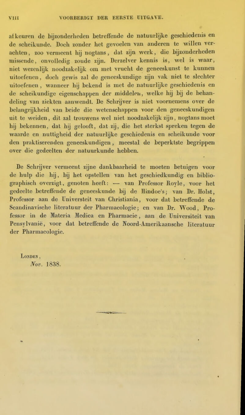 afkeuren de bijzonderheden betreffende de natuurlijke geschiedenis en de scheikunde. Doch zonder het gevoelen van anderen te willen ver- achten , zoo vermeent hij nogtans, dat zijn werk, die bijzonderheden missende, onvolledig zoude zijn. Derzelver kennis is, wel is waar, niet wezenlijk noodzakelijk om met vrucht de geneeskunst te kunnen uitoefenen, docli gewis zal de geneeskundige zijn A-ak niet te slechter uitoefenen , wanneer hij bekend is met de natuurlijke geschiedenis en de scheikundige eigenschappen der middelen, welke hij bij de behan- deling van ziekten aanwendt. De Schrijver is niet voornemens over de belangrijkheid van beide die wetenschappen voor den geneeskundigen uit te weiden, dit zal trouwens wel niet noodzakelijk zijn, nogtans moet hij bekennen, dat hij gelooft, dat zij, die het sterkst spreken tegen de waarde en nuttigheid der natuurlijke geschiedenis en scheikunde voor den praktiserenden geneeskundigen , meestal de beperktste begrippen over die gedeelten der natuurkunde hebben. De Schrijver vermeent zijne dankbaarheid te moeten betuigen voor de hulp die hij, bij het opstellen van het geschiedkundig en biblio- graphisch overzigt, genoten heeft: — van Professor lloyle, voor het gedeelte betreffende de geneeskunde bij de Hindoe's; van Dr. Holst, Professor aan de Universteit van Christiania, voor dat betreffende de Scandinavische literatuur der Pharmacologie; en van Dr. Wood, Pro- fessor in de Materia Medica en Pharmacie, aan de Universiteit van Pensylvanië, voor dat betreffende de Noord-Amerikaansche literatuur der Pharmacologie. Londen, NoT. 1838.