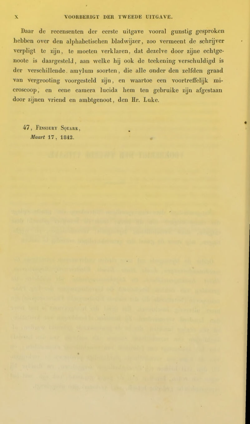 Daar de recensenten der eerste uitgave vooral gunstig gesproken hebben over den alphabetischen bladwijzer, zoo vermeent de schrijver verpligt te zijn, te moeten verklaren, dat dezelve door zijne echtge- noote is daargeslelJ, aan welke hij ook de teekening verschuldigd is der verschillende, araylum soorten, die alle onder den zelfden graad van vergrooting voorgesteld zijn, en waartoe een voortreffelijk mi- croscoop, en eene camera lucida hem ten gebruike zijn afgestaan door zijnen vriend en ambtgenoot, den Hr. Luke. 47, FiNSiiüRY Square, Maart 17, 1842. «