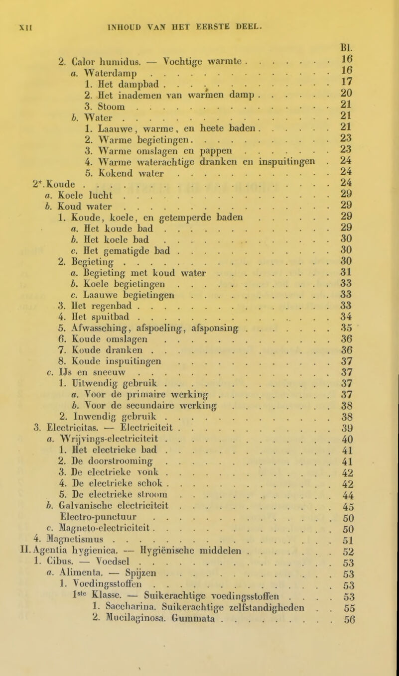 BI. 2. Calor humidus. — Vochtige warmte 16 a. Waterdamp 16 1. Het dampbad 1^ 2. liet inademen van warmen damp 20 3. Stoom 21 b. Water 21 1. Laauwe , warme, en heete baden 21 2. Warme begietingen 23 3. Warme omslagen en pappen 23 4. Warme waterachtige dranken en inspuitingen 24 5. Kokend water 24 2*. Koude 24 a. Koele lucht 29 b. Koud water 29 1. Koude, koele, en getemperde baden 29 a. Het koude bad 29 b. Het koele bad 30 c. Het gematigde bad 30 2. Begieling 30 a. Begieting met koud water 31 b. Koele begietingen 33 c. Laauwe begietingen 33 3. Het regenbad 33 4. Het spuitbad 34 5. Afwassching, afspoeling, afsponsing 35 6. Koude omslagen 36 7. Koude dranken 36 8. Koude inspuitingen 37 c. IJs en sneeuw 37 1. Uitwendig gebruik 37 a. Voor de primaire werking 37 b. Voor de secundaire werking 38 2. Inwendig gebruik 38 3. Electricitas. — Electriciteit 39 a. Wrijvings-electriciteit 40 1. Het electrieke bad 41 2. De doorstrooming 41 3. De electrieke vonk 42 4. De electrieke schok 42 5. De electrieke stroom 44 b. Galvanische electriciteit 45 Electro-punctuur 50 c. Magneto-electriciteit 50 4. Magnetismus 51 II. Agentia hygienica. — Hygiënische middelen 52 1. Cibus. — Voedsel 53 a. Alimenta. — Spijzen 53 1. Voedingsslofien 53 Is'e Klasse. ~ Suikerachtige voedingsstoffen .... 53 1. Sacchariua. Suikerachtige zelfstandigheden . . 55 2. Mucilaginosa. Gumniata 56