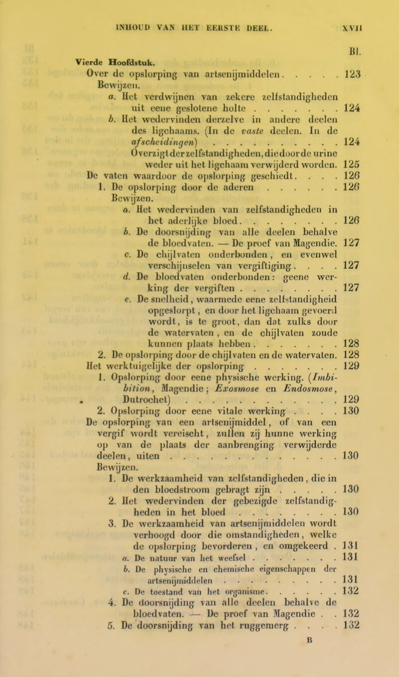 B]. Vierde Hoofdstuk. Over dc opslorping van artsenijmiddelen 123 Bewijzen. a. Het verdwijnen van zekere zellstandigheden uit eene geslotene holte 124 b. Het wedervinden derzeive in andere deelen des ligchaams. (In de vaste deelen. In de afscheidingen) 124 Overzigtderzelfstandigheden,diedüordo urine weder uit het ligchaam verwijderd worden. 125 De vaten waardoor de opslorping geschiedt. . . 126 1. De opslorping door de aderen 126' Bewijzen. a. Het wedervinden van zelfstandigheden in het aderlijke bloed 126 b. De doorsnijding van alle deelen behalve de bloedvaten. — De proef van Magendie. 127 c. De chijlvaten onderbonden, en evenwel verschijnselen van vergiftiging.... 127 d. De bloedvaten onderbonden: geene wer- king der vergiften 127 e. De snelheid, waarmede eene zelfstandigheid opgeslorpt, en door het ligchaam gevoerd wordt, is te groot, dan dat zulks door de watervaten , en de chijlvaten zoude kunnen plaats hebben 128 2. De opslorping door de chijlvaten en de watervaten. 128 Het werktuigelijke der opslorping 129 1. Opslorping door eene physische werking. [Ivtbi- bition, Magendie ; Exosmose en Endosmose, Dutrochet) 129 2. Oj)slorping door eene vitale werking . . .130 De opslorping van een artsenijmiddel, of van een vergif wordt vereisclit, zullen zij hunne werking op van de plaats der aanbrenging verwijderde deelen, uiten 130 Bewijzen. 1. De werkzaamheid van zelfstandigheden , die in den bloedstroom gebragt zijn 130 2. Het wedervinden der gebezigde zelfstandig- heden in het bloed 130 3. De werkzaamheid van artsenijmiddelen wordt verhoogd door die omstandigheden, welke de opslorping bevorderen, en omgekeerd . 131 n. De natuur van het weefsel 131 b. De physische en chemische eigenschappen der artsenijmiddelen 131 c. De toestand van het organisme 132 4. De doorsnijding van alle deelen behalve de bloedvaten. — De proef van Magendie . .132 5. De doorsnijding van het ruggemerg . . . .132