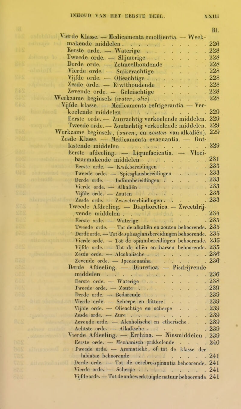 BI. Vierde Klasse. — Medicamenta euiollientia. — Week- makende middelen 226' Eerste orde. — Waterige 228 Tweede orde. — Slijmerige 228 Derde orde. — Zetmeellioudende 228 Vierde orde. — Suikcrachtige 228 Vijfde orde. — Olieachtige 228 Zesde orde. — Eiwithoudende 228 Zevende orde. — Geleiachtige 228 Werkzame beginsels {water, olie) 228 Vijfde klasse. — Medicamenta refrigerantia. — Ver- koelende middelen 229 Eerste orde. — Zuurachtig verkoelende middelen. 229 Tw^eede orde. — Zoutachtig verkoelende middelen. 229 Werkzame beginsels, [zuren, en zouten van alkaliën). 229 Zesde Klasse. — Medicamenta evacuantia. — Ont- lastende middelen 229 Eerste afdeeling. — Liquefacientia. — Vloei- baarmakende middelen 231 Eerste orde. —■ Kwikbercidingen 233 Tweede orde. — Spiesjjlansbereidingen . 233 Derde orde. — lodiumbereidingen . .... 233 Vierde orde. — Alkaliën 233 Vijfde orde. — Zouten 233 Zesde orde. — Zwavclverbindingfen . . ... 233 Tweede Afdeeling. — Diaphoretica. — Zweetdrij- vende middelen 234 Eerste orde. — Waterige 235 Tweede orde. — Tot de alkaliën en zouten behoorende. 235 Derde orde. — Tot de spliesglansbercidingen behoorende. 235 Vierde orde. — Tot de opiumbereidingen behoorende. 235 Vijfde orde. — Tot de oliën en harsen behoorende. 235 Zesde orde. — Alcoholische 236 Zevende orde. — Jpecacuanha . 236 Derde Afdeeling. — Diuretica. — Pisdrijvende middelen 236 Eerste orde. — Waterige 238 Tweede orde. — Zoute 239 Derde orde. — Bedarende 239 Vierde orde. — Scherpe en bittere 239 Vijlde orde. — Olieachtige en scherpe .... 239 Zesde orde. — Zure 239 Zevende orde. — Alcoholische en etherische . . . 239 Achtste orde. — Alkalische 239 Vierde Afdeeling. — Errhina. — Niesmiddelen . 239 Eerste oi>de. — Mechanisch prikkelende .... 240 Tweede orde. — Aromatickc, of tot de klasse der labiatae behoorende 241 Derde orde. — Tot de cerebro-spinantia behoorende. 241 Vierde orde. — Scherpe 241 Vijfde orde. — Tot de onbewerktuigde natuur behoorende 241