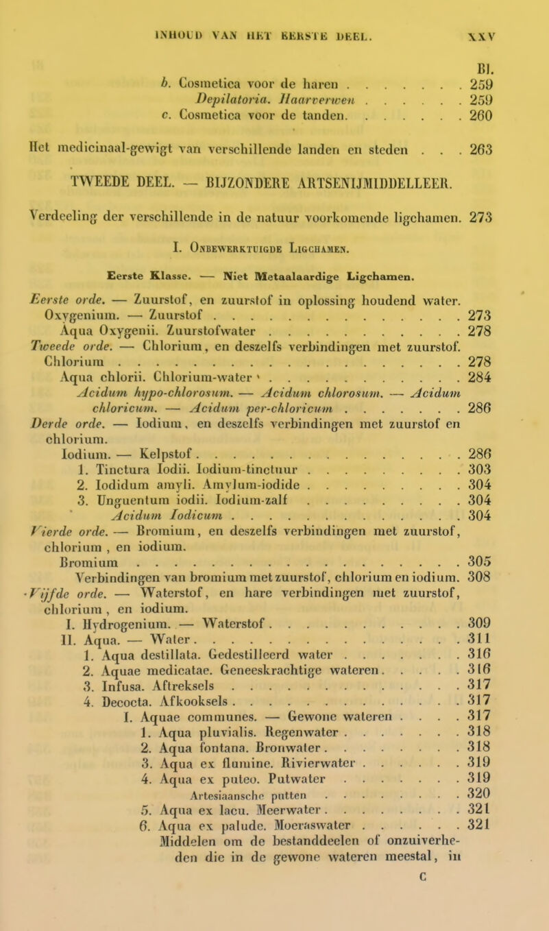 BI. b. Cosmetica voor de haren 259 Depilatoria. Jlaarverwen 251) c. Cosmetica voor de tanden 260 Het medicinaal-gevvigt van verschillende landen en steden . . . 263 TWEEDE DEEL. — BIJZONDERE ARTSENIJMIDDELLEER. Verdeeling der verschillende in de natuur voorkomende ligchauien. 273 I. OiNBEWERKTUIGDE LlGCnA.MEN. Eerste Klasse. — Niet Metaalaardige Ligchamen. Eerste orde. — Zuurstof, en zuurstof in oplossing houdend water. Oxygenium. — Zuurstof 273 Aqua Oxygenii. Zuurstofwater 278 Ttoeede orde. — Chlorium, en deszelfs verbindingen met zuurstof. Chlorium 278 Aqua chlorii. Chlorium-water » 284 Acidum htjpo-chlorosum. — Acidum chlorosum. —• Acidum chloricum. — Acidum per-chloricum 286 Derde orde. — lodium, en deszelfs verbindingen met zuurstof en chlorium. lodium. — Kelpstof 286 1. Tinctura lodii. lodium-tincluur 303 2. lodidum amyli. Amylum-iodide 304 3. Unguentum iodii. lodium-zalf 304 Acidum lodicum 304 Vierde orde. — Bromium, en deszelfs verbindingen met zuurstof, chlorium , en iodium. Bromium 305 Verbindingen van bromium met zuurstof, chlorium en iodium. 308 'Vijfde orde. — W^aterstof, en hare verbindingen met zuurstof, chlorium , en iodium. I. Hydrogenium. — Waterstof 309 II. Aqua. — Waler 311 1. Aqua deslillata. Gedestilleerd water 316 2. Aquae medioatae. Geneeskrachtige wateren 316 3. Infusa. Aftreksels 317 4. Decocta. Afkooksels 317 I. Aquae communes. — Gewone wateren .... 317 1. Aqua pluvialis. Regenwater 318 2. Aqua fontana. Bronwater 318 3. Aqua ex flumine. Rivierwater 319 4. Aqua ex puteo. Putwater 319 Artesiaanscho puiten 320 5. Aqua ex lacu. Meerwater 321 6. Aqua ex palude. Moeraswater 321 Middelen om de bestanddeelen of onzuiverhe- den die in de gewone wateren meestal, in C