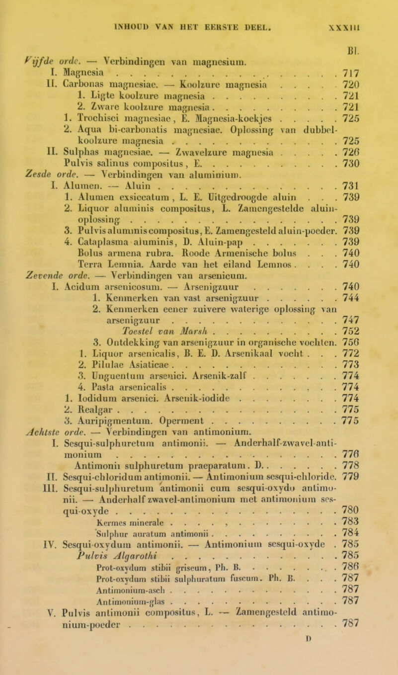 BI. yijfde orde. — Verbindingen van magnesium. I. Magnesia 717 II. Carbonas magnesiae. — Koolzure magnesia .... 720 1. Ligte koolzure magnesia 721 2. Zware koolzure magnesia 721 1. Trochisci magnesiae, E. Magnesia-koekjes 725 2. Aqua bi-carbonalis magnesiae. Oplossing van dubbcl- koülzure magnesia 725 II. Sulplias magnesiae. — Zwavelzure magnesia 726 Pulvis salinus eompositus , E 730 Zesde orde. — Verbindingen van aluniiniuni. I. Alumen. — Aluin 731 1. Alumen exsiceatum , L. E. Uitgedroogde aluin . 739 2. Liquor aluminis eompositus, L. Zaïnengestelde aluin- oplossing 739 3. Pulvis aluminis eompositus, E. Zamengesteld aluin-poeder. 739 4. Cataplasma aluminis, D. Aluin-pap 739 Bolus armena rubra. Roode Armenische bolus . 740 Terra Lemnia. Aarde van het eiland Lemnos.... 740 Zevende orde. — Verbindingen van arsenicum. I. Acidum arsenicosuni. — Arsenigzuur 740 1. Kenmerken van vast arsenigzuur 744 2. Kennierken eener zuivere waterige oplossing van arsenigzuur 747 Toestel van Marsh 752 3. Ontdekking van arsenigzuur in organische vochten. 750 1. Liquor arsenicalis, B. E. D. Arsenikaal vocht . . . 772 2. Pilulae Asiaticae 773 3. Unguentuin arsenici. Arsenik-zall' 774 4. Pasta arsenicalis 774 1. lodidura arsenici. Arsenik-iodide 774 2. Realgar 775 3. Auri[)igmentum. Operment 775 Achtste orde. — Verbindingen van antimonium. I. Sesqui-sulphuretum anlimonii. — Anderhalf-zwavel-anti- monium 776 Antimonii sulphuretum praeparatum. D 778 II. Sesqui-chloridum antimonii. — Antimonium scsqui-cliloride. 779 III. Sesqui-sulphuretum antimonii cura sesqui-oxydo antimo- nii. —• Anderhalf zwavel-antimonium met antimonium scs- quioxydc 780 Kermes minerale . . . . , 783 Siilpluir auratum antimonii . . . . 784 IV. Sesqui oxydun» antimonii. — Antimonium sesqui-oxyde . 785 Pulvis Algarothi 785 Prot-oxydum stibii griseum, Ph. B 78fi Prot-oxydum stibii sulphiiratiim fuscum. Ph, B. . . . 787 Antimonium-ascli 787 Antimoiiium-jflas .... 787 V. Pulvis antimonii eompositus, L. — Zamengesteld antimo- nium-po eder 787 D