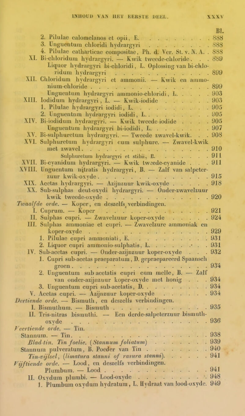 INtlOUl) VAN illil EEKSlfa: DEEL. BI. 2. Pilulae calomelanos et opü, E 888 3. Uiiguentum chloridi hydrargyii 888 4. Pilulae calhai ticae conipositae, Ph. d. Ver. St. v. J\. A. . 888 XI. Bi-chloriduiu hydrargyri. — Kwik tweede-chloride. . . 88Ü Liquor hydrargyri bi-chloridi, L. Oplossing\au bi-chlo- ridum hydrargyri 899 XII. Chloridum hydrargyri et amnioiiii. — Kwik eii ainiuo- nium-chloride 899 Ungueiitiiin hydrargyri ammonio-chloridi, L 903 XIII. lodiduni hydrargyri , L. — Kwik-iodide 903 1. Pilulae hydrargyri iodidi, L 905 2. ÜDguentnm hydrargyri iodidi, L 905 XIV. Bi-iodidum hydrargyri. — Kwik tweede iodide .... 905 Uiiguentum hydrargyri bi-iodidi, L 907 XV. Bi-sulphurelum hydrargyri. — Tweede zwavel-kwik. . . 908 XVI. Sulphuretuui hydrargyri eum sulphure. — Zwavel-kwik niet zwavel 910 Sulphuretuni iiytlrarjjyri et stibii, K 911 XVII. Bi-cyanidum hydrargyri. — Kwik tweede-cyanide . . .911 XVIII. Unguentuni iiitratis hydrargyri, B. — Zalf van salpeter- zuur kwik-oxyde 915 XIX. Acetas hydrargyri. — Azijnzuur kwik-oxyde 918 XX. Sub-sulphas deut-oxydi hydrargyri. — Onder-zwavelzuur kwik tweedc-üxyde 920 Twaalfde orde. — Koper, en deszelfs^verbindingen. I. Cuprura, — Koper 921 II. Sulphas cupri, — Zwavelzuur koper-oxyde 924 III. Sulphas animoniae et cupri. — Zwavelzure ammoniak en koper-oxyde 929 1. Pilulae cupri amraoniati, E 931 2. Liquor cupri ammonio sulphatis, L • . . 931 IV. Sub-acetas cupri. — Onder-azijnzuur koper-oxyde . . 932 1. Cupri sub-acelas praeparatum, D. gepraepareerd Spaansch groen • 934 2. Unguentum sub acctatis cupri cum niclle, B. — Zalf van onder-azijnzuur koper-oxyde met honig . . . 934 3. Unguentum cupri sub-acelatis, D 934 V. Acetas cupri. — Azijnzuur koper-oxyde 934 Dertiende orde. — Bismuth, en deszelfs verbindingen. I. Bismulhum. — Bismuth 935 II. Tris-nilras bisiuuthi. — Een derde-salpeterzuur bismuth- oxyde 936 Veertiende orde. — Tin. Stannum. — Tin 938 JBlad tin. Tin foelie. [Stannum foliatiim) 939 Stannum pulveratum, B. Poeder van Tin . 940 Tin-vijlsel, {liniatura stanni of rasura stnnni) 941 Vijftiende orde. — Lood, en deszelfs verbindingen. Plumbum. — Lood 941 II. Oxydum plumbi. — Lood-oxydc 948 1. Plumbum oxydum hydratura, L. Uydraat van lood-oxyde. 949