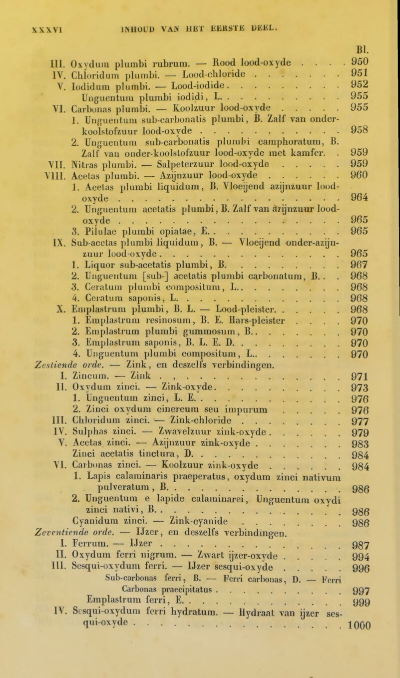 BI. III. Oxyduin plurabi rubrum. — Rood l(X)d-oxyde .... 950 IV. Chloridum plumbi. — Lood-chloride 951 V. lüdiduni plumbi. — Lood-iodide 952 Unguentum plumbi iodidi, L 955 VI. Carbüiias plumbi. — Koolzuur lood-oxyde 955 1. Un}?iieiituin sub-carbonalis plumbi, B. Zalf van onder- koolstofzuur lood-oxyde 958 2. Ungucnluiu sub-carbonatis pluadn camphoraluni, B. Zalf vau onder-koolslofzuur lood-oxyde met kamfer. . 959 VII. Nitras plumbi. — Salpeterzuur lood-oxyde 959 Vlll. Acetas plumbi. — Azijnzuur lood-oxyde 960 1. Acelas plurabi liquidum, B. Vloeijend azijnzuur lood- oxyde 964 2. Unguentum acetatis plumbi, B. Zalf van afïijnzuur lood- oxyde 965 3. Piiulae plurabi opiatae, E 965 IX. Sub-acetas plumbi liquidum, B. — Vloeijend onder-azijn- zuur lood oxyde 965 1. Liquor sub-acetatis plurabi, B 967 2. Unguentum [sub-] acetatis plumbi carbonatura, B. . . 968 S. Ceratum plumbi compositum, L 968 4. Ceiatum saponis, L 968 X. Emplastrum plumbi, B. L. — Lood-pleister 968 1. Emplastrum resinosum, B. E. Hars-pleister .... 970 2. Emplastrum plumbi gummosuui, B 970 3. Emplastrum saponis, B. L. E. D 970 4. Unguentum plumbi compositum, L 970 Zestiende orde. — Zink, en deszelfs verbindingen. I. Zincum. — Zink . , 971 11. Oxydum zinci. — Zink-oxyde 973 1, Unguentum zinci, L. E 97(5 2. Zinci oxydum cinereum seu impurum 976 III. Chloridum zinci. — Zink-chloride 977 IV, Sulphas zinci. — Zwavelzuur zink-oxyde 979 V. Acetas zinci, -— Azijnzuur zink-oxyde 983 Zinci acetatis tinclura, D 984 VI. Carbonas zinci. — Koolzuur zink-oxyde 984 1. Lapis calaminaris praeperatus, oxydum zinci nativum pulveralura , B 986 2. Unguentum e lapide calaminarei, Unguentum oxydi zinei nativi, B 986 Cyanidum zinci. — Zink-cyanide 980 Zeventiende orde. — IJzer, en deszelfs verbindingen, 1, Ferrura. — IJzer 987 II. Oxydum ferri nigrum. — Zwart ijzer-oxyde 994 III. Sesqui-oxydum ferri, — IJzer sesqui-oxyde 996 Sub-carbonas ferri, B. — Ferri carbonas, D. — Ferri Carbonas praecipitatus 997 Emplastrum ferri, E 999 IV. Sesqui-oxydum ferri hydratum. — Hydraat van ijzer ses- qui-oxyde IQQQ