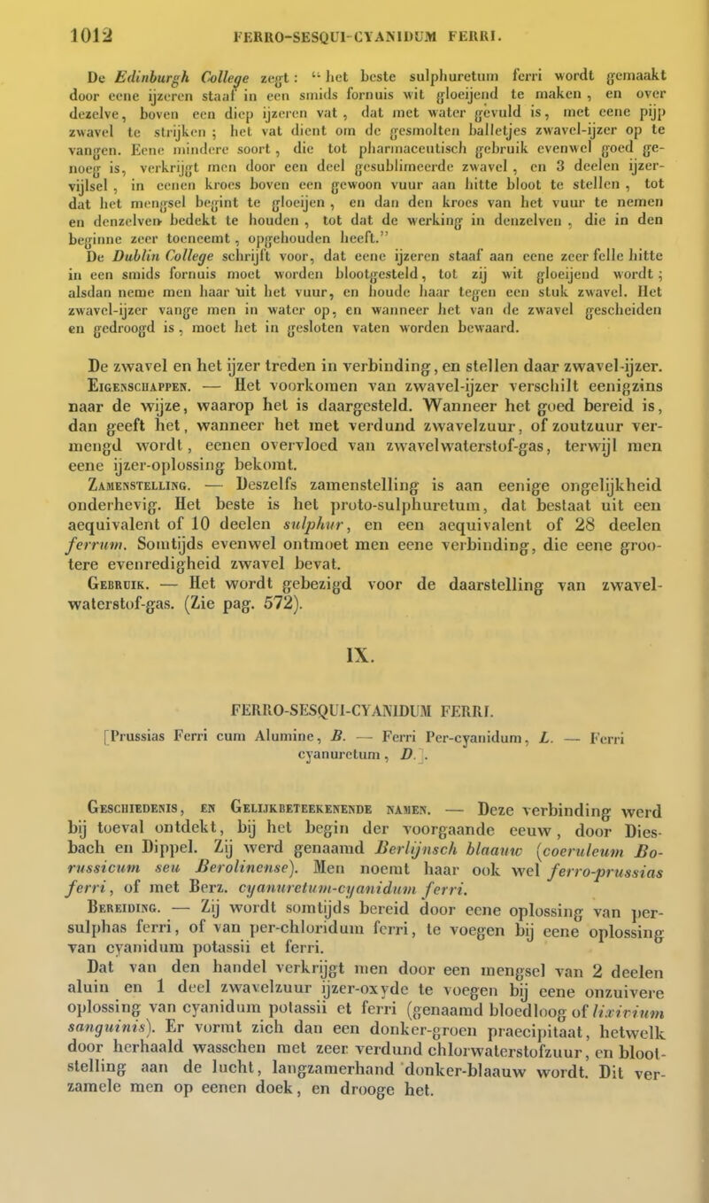 De Edinhurgk College za^l: liet beste sulphuretum fcrri wordt gemaakt door eeiie ijzeren staaf' in een sinids fornuis wit gloeijend te maken , en over dezelve, boven een diep ijzeren vat , dat met water gevuld is, met eene pijp zwavel te strijken ; liet vat dient om de gesmolten balletjes zwavel-ijzcr op te vangen. Eene mindere soort , die tot pliarmaceulisch gebruik evenwel goed ge- noeg is, verkrijgt men door een deel gesublimeerde zwavel , en 3 deel en ijzer- vijlsel , in ceiien kroes boven een gewoon vuur aan bitte bloot te stellen , tot dat bet mengsel begint te gloeijen , en dan den kroes van bet vuur te nemen en denzelve» bedekt te bouden , tot dat de werking in denzelven , die in den beginne zeer toeneemt , opgebouden beeft. De Dublin College scbrijft voor, dat eene ijzeren staaf aan eene zeer felle bitte in een smids fornuis moet worden blootgesteld, lol zij wit gloeijeiid wordt; alsdan neme men baar uit bet vuur, en boude baar tegen een stuk zwavel. Het zwavel-ijzer vange men in water op, en wanneer bet van de zwavel gescbeiden en gedroogd is , moet het in gesloten vaten worden bewaard. De zwavel en het ijzer treden in verbinding, en stellen daar zvt'avel-ijzer. EiGENScuAPPEN. — Het voorkomen van zwavel-ijzer verschilt eenigzins naar de wijze, waarop hel is daargesteld. Wanneer het goed bereid is, dan geeft het, wanneer het met verdund zwavelzuur, of zoutzuur ver- mengd wordt, ecnen overvloed van zwavel waterstof-gas, terwijl men eene ijzer-oplossing bekomt. Zamenstelling. — Üeszelfs zamenstelling is aan eenige ongelijkheid onderhevig. Het beste is het proto-sulphuretum, dat beslaat uit eeu aequivalent of 10 deelen snlphur, en een aequivalent of 28 deelen ferruni. Somtijds evenwel ontmoet men eene verbinding, die eene groo- tere evenredigheid zwavel bevat. Gebruik. — Het wordt gebezigd voor de daarstelling van zwavel- waterstof-gas. (Zie pag. 572). IX. FERRO-SESQUI-CYANIDUM FERRI. [Prussias Ferri cum Alumine, B. — Ferri Per-cyanidum, L. — Ferri cyanuretum, D. . Geschiedenis, en Gelijkbeteekenende namen. — Deze verbinding werd bij toeval ontdekt, bij hel begin der voorgaande eeuw, door Dies- bach en Dippel. Zij werd genaamd Berlijnsch blaauw {coeruleum £o- russicum seu Berolinense). Men noemt haar ook wel ferro-prussias ferri, of met Berz. cyanuretmii-cyanidum ferri. Bereiding. — Zij wordt somtijds bereid door eene oplossing van per- sulphas ferri, of van per-chloridum ferri, te voegen bij eene oplossing van cyaiiidum potassii et ferri. Dat van den handel verkrijgt men door een mengsel van 2 deelen aluin en 1 deel zwavelzuur ijzer-oxyde te voegen bij eene onzuivere oplossing van cyanidum polassii et ferri (genaamd bloed loog of/zA ?:r? «m sanguinis). Er vormt zich dan een donkcr-groen praecipilaat, hetwelk door herhaald wasschen met zeer verdund chlorwaterstofzuur, en bloot- stelling aan de lucht, langzamerhand donker-blaauw wordt. Dit ver- zamele men op eenen doek, en drooge het.