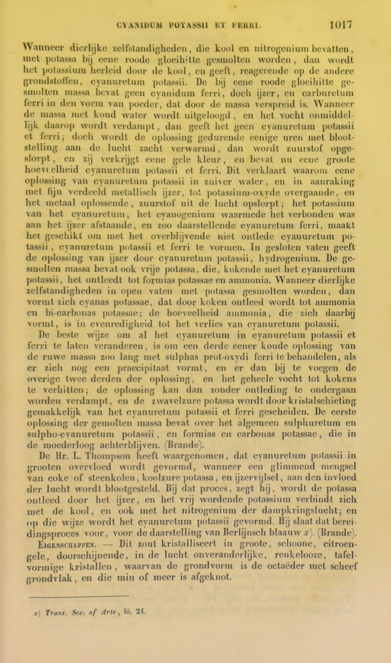 0 CVAMÜUM PülASSll lil lElUU. 1017 Wanneer dierlijke zelfstandigheden, die kool en nilrogenium bevatten, niet potassa bij eenc roode gloeihitte gesmolten weiden, dan wordt het polassiuni herleid door de kool, en geeft, reagerende op de andere grondstoffen, eyanuretum potassii. De bij eeiie roode gloeihitte ge- smolten massa bevat geen cyanidum ferri, doch ijier, en carbnretum ferri in den vorm van poeder, dat door de massa verspreid is. Wanneer de massa met koud water wordt uitgeloogd , en het voeht onmiddel- lijk daarop wordt verdampt, dan geelt het geen eyanuretum potassii et ferri; doch wordt de oplossing gedurende eenige uren met bloot- stelling aan de lucht zacht verwarmd, dan wordt zuurstof opge- slorpt , en zij verkrijgt eene gele kleur, eu beval nu ecne gro»»te hoeveelheid eyanuretum potavssii et ferri. Dit verklaart waarom eene oplossing van eyanuretum potassii in zuiver water, en in aanraking met fijn verdeeld metallisch ijzer, tot pofassium-oxyde overgaande, en het metaal oplossende, zuurstof uit de lucht opslorpt; het potassium van het eyanuretum, het eyanogenium waarmede het verbonden was aan het ijzer afstaande, en zoo daarstellende eyanuretum feni, maakt het geschikt om met het overblijvende niet ontlede eyanuretum po- tassii , eyanuretum potassii et ferri te vormen. In gesloten vaten geeft de oplossing van ijzer door eyanuretum potassii, hydrogenium. De ge- smolten massa bevat ook vrije potassa, die, kokende mei het eyanuretum potassii, het ontleedt tot forniias potassae en ammonia. Wanneer dierlijke zelfstandigheden in open vaten met potassa gesmolten worden, dan vormt zich cyanas potassae, dat door koken ontleed wordt lot ammonia en bi-carbonas [)olassae; de hoeveelheid ammonia, die zich daarbij vormt, is in evenredigheid tot het verlies van eyanuretum potassii. De beste wijze om al het eyanuretum in eyanuretum potassii et ferri te laten veranderen, is om een derde eener koude oplossing van de ruwe massa zoo lang met sulphas prot-oxydi ferri te behandelen, als er zich nog een praecipilaat vormt, en er dan bij te voegen de overige twee derden der oplossing, en het geheele vocht tot kokens te verhitten; de oplossing kan dan zonder ontleding te ondergaan worden verdampt, en de zwavelzure potassa wordt door kiislalschieting gemakkelijk van het eyanuretum potassii et ferri gescheiden. De eerste oplossing der gemolten massa bevat over het algemeen sulphuretura en sulpho-cyanuretum polassii, en forraias en carbonas potassae, die in de moederloog achterblijven. (Brande). De Hr. L. Thompson heeft waargenomen, dat eyanuretum potassii in grooten overvloed wordt gevormd, wanneer een glimmend mengsel van coke of steenkolen , koolzure ])olassa , en ijzervijlsel, aan den invloed der lucht wordt blootgesteld. Bij dat proces, zegt hij, wordl de potassa ontleed door het ijzer, en het vrij wordende potassium verbindt zich met de kool, en ook met het nitrogenium der dampkringslucht; en op die wijze wordt het eyanuretum potassii gevormd, llij slaat dat berei- dingsproces voor, voor de daarstelling van Berlijnsch blaauw .r). (Brande). EiGENScuAPPErs'. — Dit zout kristalliseert in groote, schoone, citroen- gele, doorschijnende, in de lucht onveranderlijke, reukelooze, tafel- vormige kristallen , waarvan de grondvorm is de octaëder met scheef grondvlak, en die min of meer is afgeknot.