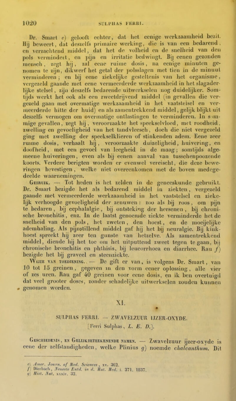 Dr. Smart c) gelooft echter, dal het eenige werkzaamheid bciil. Hij beweert, dat dcsielfs primaire werking, die is van een bedarend, en verzachtend middel, dat het de volheid en de snelheid van den pols vermindeit, en pijn en irritatie bedwingt. Bij eenen gezonden mensch, zegt hij, zal eene ruime dosis, na eenige minuten ge- nomen te zijn, dikwerf hel gelal der ])olsslagen mei lien in de minuut verminderen; en bij eene ziekelijke gesleilonis van hel organisme, vergezeld gaande met eene vermeerderde werkzaamheid in hel slagader- lijke stelsel, zijn deszelfs bedarende uitwerkselen nog duidelijker. Som- tijds werkt het ook als een zweetdrijvend middel (in gevallen die ver- gezeld gaan met overmatige werkzaamheid in het vaatstelsel en ver- meerderde hitte der huid) en als zamcnlrekkcnd middel, gelijk blijkt uit deszelfs vermogen om overmatige ontlastingen te verminderen. In s im- mige gevallen, zegt hij, veroorzaakte het speekselvloed, met roodheid, zwelling en gevoeligheid van het tandvleesch, doch die niet vergezeld ging met zwelling der speekselklieren of stinkenden adem. Eene zeer ruime dosis, verhaalt hij, veroorzaakte duizeligheid, huivering, en doofheid, met een gevoel van leegheid in de maag; somtijds alge- meene huiveringen, even als bij eenen aanval van tusschenpoozende koorts. Verdere berigten worden er evenwel vereischl, die deze bewe- ringen bevestigen , welke niet overeenkomen met de boven medege- deelde waarnemingen. Gebruik. — Tot heden is het zelden in de geneeskunde gebruikt. Dr. Smart bezigde het als bedarend middel in ziekten, vergezeld gaande met vermeerderde werkzaamheid in hel vaatstelsel en zieke- lijk verhoogde gevoeligheid der zenuwen : zoo als bij roos, om yjijn te bedaren, bij cephalalgie, bij ontsteking der hersenen, bij chroni- sche bronchitis, enz. In de laatst genoemde ziekte verminderde het de snelheid van den pols, hel zwelen, den hoest, en de moeijelijkc ademhaling. Als pijnstillend middel gaf hij het bij neuralgie. Bij kink- hoest spreekt hij zeer ten gunste van hetzelve. Als zamentrekkcnd middel, diende hij het toe om het uitputtend zweel tegen te gaan, bij chronische bronchitis en phlhisis, bij leucorrhoea en diarrhee. Rau ƒ) bezigde hel bij graveel en sleenzickte. Wijze van toediening. — De gift er van, is volgens Dr. Smart, van 10 tol 15 greinen, gegeven in den vorm eener oplossing, alle vier of zes uren. Rau gaf 40 greinen voor eene dosis, en ik ben overtuigd dat veel grooter doses, zonder schadelijke uitwerk.selen zouden kunnen genomen worden. .Slil,PFlA.S FERRl. — ZWAVELZUUR l.JZER-OXYDE. [Ferri Suiplias, L. E. D.]. GEscinEDEMs, EN GELiJKnETEEKENENDE NAMEN. — Zwavelzuur ijzcr-oxydc is eene der zelfstandigheden, welke Plinius g) noemde chalcanthum. Dit <•) Amer. Journ. of Mud. Sciences, xv. / Dicihacli, jSmtesie Entd. in d. Mul. Mcd. i. 371. 1837. <jj Hist, i\at. .\.\xiv.
