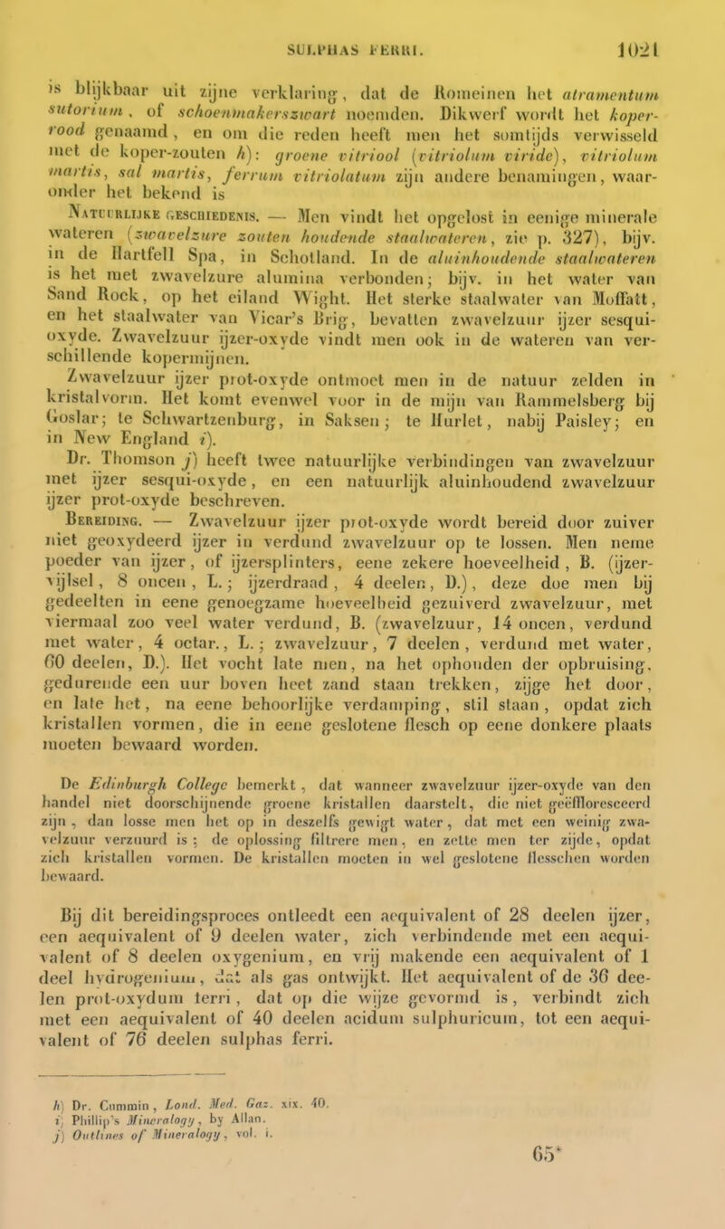 IS blijkbaar uit zijne verklaring;, dat de Romeinen hel atramentum sntorutin, of sclioenmakerszwart noemden. Dikwerf wordt liet koper- rood genaamd, en om die reden heeft men het somlijds verwisseld met de koper-zouten h): groene vitriool [citrioliim virtdc), vitriolnm inartis, sal martts, ferru/n vitriolatum zijn andere benamingen, waar- omier het bekend is Natli rlijke f.EScniEDE,Ms. — Men vindt het opgelost in eenige minerale wateren {ztvarelzure zouten houdende stnalirntcrcn, zie p, 327), bijv. in de Ilarlfell Spa, in Schotland. In de alutnhoudende staalwateren IS het met zwavelzure alumina verbonden; bijv. in het water van Sand Rock, op het eiland Wight. Het sterke staalwater van Moffatt, en het staalwater van Vicar's lirig, bevatten zwavelzuur ijzer sesqui- oxyde. Zwavelzuur ijzer-oxyde vindt men ook in de watereu van ver- schillende kopermijnen. Zwavelzuur ijzer piot-oxyde ontmoet men in de natuur zelden in kristalvorm. Het komt evenwel voor in de mijn van Ranmielsberg bij (iüslar; te ScUwartzenburg, in Saksen; te Hurlet, nabij Paisley; en in New England i). Dr. Thomson j) heeft twee natuurlijke verbindingen van zwavelzuur met ijzer sesqui-oxyde, en een natuurlijk aluinhoudend zwavelzuur ijzer prot-oxyde beschreven. Bereiding. — Zwavelzuur ijzer prot-oxyde wordt bereid dtior zuiver niet geoxydeerd ijzer in verdund zwavelzuur op te lossen. Men neme poeder van ijzer, of ijzersplinters, eene zekere hoeveelheid, B. (ijzer- vijlsel, 8 oneen, L.; ijzerdraad , 4 deelen, D.), deze doe men bij gedeelten in eene genoegzame hoeveelheid gezuiverd zwavelzuur, met viermaal zoo veel water verdund, B. (zwavelzuur, 14 oneen, verdund met water, 4 octar., L.; zwavelzuur, 7 deelen, verdund met water, nO deelen, D.). Het vocht late men, na het ophouden der opbruising, gedurende een uur boven heet zand staan trekken, zijge het door, en late het, na eene behoorlijke verdamping, stil staan , opdat zich kristallen vormen, die in eene geslotene flesch op eene donkere plaats moeten bewaard worden. De Edinburgh College bemerkt , dat wanneer zwavelzuur ijzer-oxyrle van den handel niet doorscliijiiendc {jrocne kristallen daarstolt, die niet {jeëflloresceerd zijn, dan losse men liet op in deszelfs gewijjt water, dat met een weinijj; zwa- velzuur verzuurd is: de oplossing- filtrerc men, en zette men ter zijde, opdat zicli kristallen vormen. De kristallen moeten in wel jjeslotene llessehen worden bewaard. Bij dit bereidingsproces ontleedt een aequivalent of 28 deelen ijzer, een aequivalent of 9 deelen water, zich verbindende met een aequi- valent of 8 deelen oxygenium, en vrij makende een aequivalent of 1 deel hydrogeniuiii, dat als gas ontwijkt. Het aequivalent of de 36 dee- len prot-oxydum lerri, dat op die wijze gevormd is, verbindt zich met een aequivalent of 40 deelen acidum sulphuricum, tot een aequi- valent of 76 deelen sulphas ferri. h) Dr. Gummin, Lond. Med. Gaz. xix. 40. i, Pliillip's Mineialogi/, by Allan. _;■) Outliims of Mineralogy, vol. i. 65*