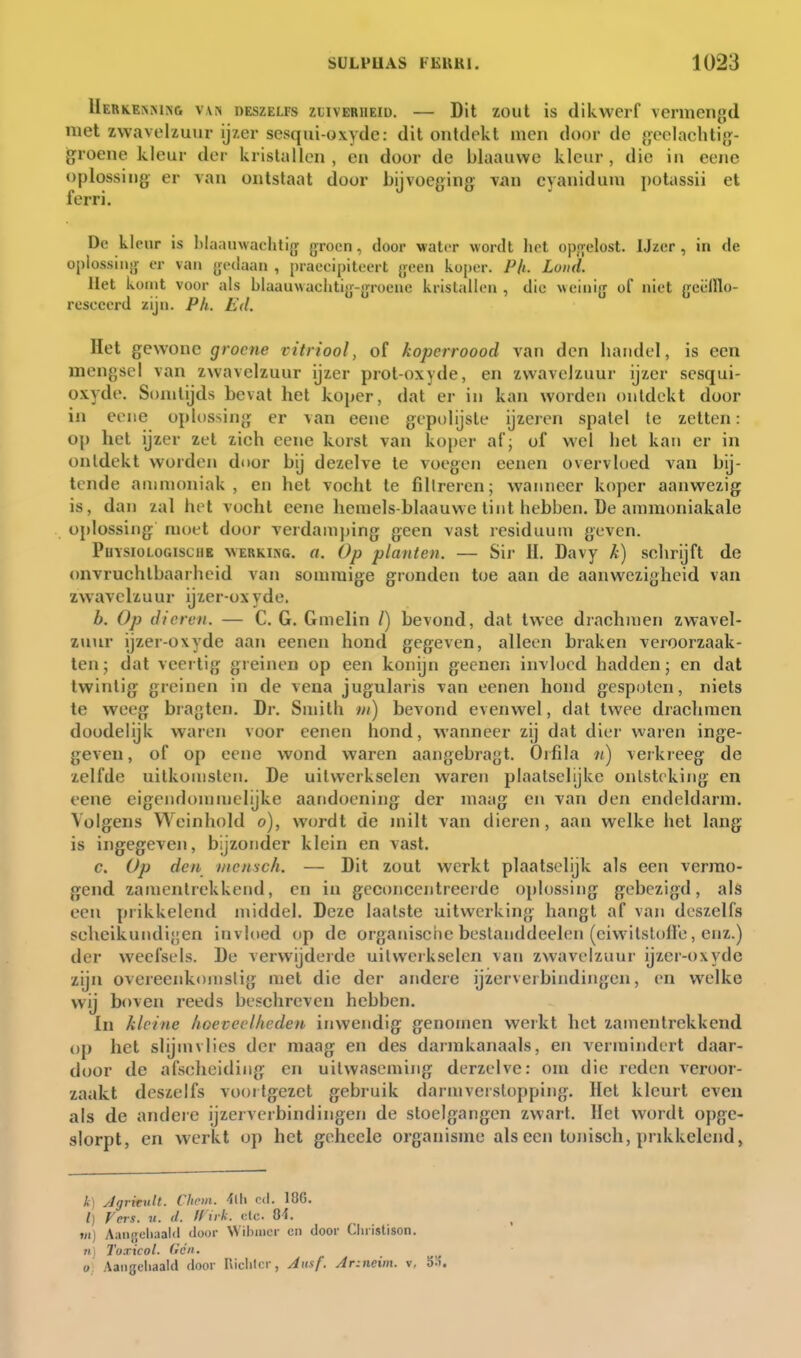 Uerkermnc van deszelfs zhverheid. — Dit zout is dikwerf vermengd met zwavelzuur ijzer sesqui-oxyde: dit ontdekt men door de geclachtig- Igroene kleur der kristallen , en door de blaauwe kleur , die in eene oplossing er van ontstaat door bijvoeging viin eyaniduni potassii et ferri. Dc kleur is Miiamvaclitifr groon, door water wordt het opji'clost. IJzcr, in de oplossin.)- er van {jedaan , praecipitoert yeen koper. Ph. Lonk. Het komt voor als blaauwachtiy-jjroene kristallen, die weinig of niet {jeëlllo- rescccrd zijn. Pk. Ed. Het gewone groene vitriool, of kopcrroood van den handel, is een mengsel van zwavelzuur ijzer prot-oxyde, en zwavelzuur ijzer scsqui- oxyde. Somtijds bevat het koper, dat er in kan worden ontdekt door in coiie oplossing er van eene gepolijste ijzeren spatel te zetten: op het ijzer zet zich eene korst van koper af; of wel het kan er in ontdekt worden door bij dezelve te voegen eenen overvloed van bij- tende ammoniak, en het vocht te filtreren; wanneer koper aanwezig is, dan zal hi t vocht eene liemels-blaauwe tint hebben, üe ammoniakale oplossing- moet door verdamping geen vast residuum geven. PuïsioLOGiscHE WERKisG. rt. Op planten. — Sir II. Davy k) schrijft de (mvruchtbaarheid van sommige gronden toe aan de aanwezigheid van zwavelzuur ijzer-ox yde. b. Op dieren. — C. G. Gmelin /) bevond, dat twee drachmen zwavel- zuur ijzer-oxyde aan eenen hond gegeven, alleen braken veroorzaak- ten; dat veertig greinen op een konijn gecnen invloed hadden; en dat twintig greinen in de vena jugularis van eenen hond gespoten, niets te weeg bragten. Dr. Smith tn) bevond evenwel, dat twee drachmen doodelijk waren voor eenen hond, wanneer zij dat dier waren inge- geven, of op eene wond waren aangebragt. Orfila ii) verkreeg de zelfde uilkonislen. De uitwerkselen waren plaatselijke ontsteking en eene eigendommclijke aandoening der maag en van den endeldarm. Volgens Weinliold o), wordt de milt van dieren, aan welke het lang is ingegeven, bijzonder klein en vast. c. Op den mensch. — Dit zout werkt plaatselijk als een vermo- gend zamcnlrekkend, en in geconcentreerde oplossing gebezigd, als een prikkelend middel. Deze laatste uitwerking hangt af van deszelfs scheikundigen invloed op de organische bestanddeelen (eiwitslofte, enz.) der weefsels. De verwijderde uitwerkselen van zwavelzuui' ijzer-oxyde zijn overeenkomstig met die der andere ijzerverbindingen, en welke wij boven reeds beschreven hebben. In kleine lioeveelliedeu inwendig genomen werkt het zamentrekkend op het slijmvlies der maag en des darmkanaals, en vermindert daar- door de afscheiding en uitwaseming derzelve: om die reden Acroor- zaakt deszelfs voortgezet gebruik darmverstopping. Het kleurt even als de andeie ijzerverbindingen de stoelgangen zwart. Het wordt opge- slorpt, en werkt op het geheele organisme als een tonisch, prikkelend, k] JgrkxiU. Chrin. M\ cd. 18G. l) Vers. «. il. ff iik. etc. O-i. tn) Aaiijjcliaald door Wihiiicr cn door Cliristison. Kl Toxicol. Gen. O. Aaiigeliaald door Richter, Jitsf. Ar:neim. v, o:i.