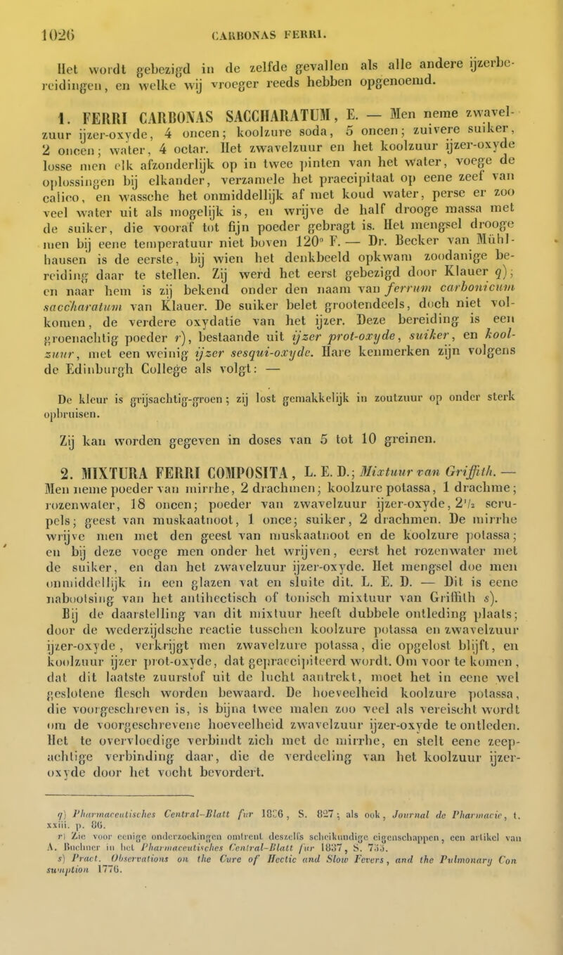 Het wordt gebezigd in de zelfde gevallen als alle andere ijzerbe- reidingen, en welke wij vroeger reeds hebben opgenoeiud. 1. FEimi CARBOAAS SACCHARATÜM, E. — Men neme zwavel- zuur ijzer-oxyde, 4 oneen; koolzure soda, 5 oneen; zuivere suiker, 2 oneen; water, 4 oclar. Het zwavelzuur en het koolzuur ijzer-oxyde losse men elk afzonderlijk op in twee ])inten van het water, voege de oplossingen bij elkander, verzaniele het praecipitaat op eene zeef van ealieo, en wassehe het onmiddellijk af niet koud water, perse er zoo veel water uit als mogelijk is, eii wrijve de half drooge massa met de suiker, die vooraf tot fijn poeder gebragt is. Hel mengsel drooge men bij eene temperatuur niet boven 120 F. — Dr. Beeker van Mühl- hausen is de eerste, bij wien het denkbeeld opkwam zoodanige be- reiding daar te stellen. Zij werd het eerst gebezigd door Klauer q), en naar hem is zij bekend onder den naam van ferrmn carbonicum saccharaluvi van Klauer. De suiker belet grootendeels, doch niet vol- komen, de verdere oxydatie van het ijzer. Deze bereiding is een groenachtig poeder r), bestaande uit ijzer prot-oxyde, suiker , en kool- zuur, met een weinig ijzer sesqui-oxydc. Hare kenmerken zijn volgens de Edinbuigh College als volgt: — Dp kleur is grijsachtig-fjfroen ; zij lost gemakkelijk in zoutzuur op onder sterk opbruisen. Zij kan worden gegeven in doses van 5 tot 10 greinen. 2. MIXfURA FERRI COMPOSITA, Mixtuur van Griffith.— Men neme poeder van mirrhe, 2 drachmen; koolzure potassa, 1 drachme; rozenwater, 18 oneen; poeder van zwavelzuur ijzer-oxyde, 2'/2 scru- pels; geest van muskaatnoot, 1 once; suiker, 2 drachmen. De mirrhe wrijve men met den geest van muskaatnoot en de koolzure potassa; en bij deze voege men onder het wrijven, eerst het rozenwater met de suiker, en dan het zwavelzuur ijzer-oxyde. Het mengsel doe men onmiddellijk in een glazen vat en sluite dit. L. E. D. — Dit is eene nabi)otsiiig van het aiilihectiseh of tonisch mixtuur van Giiffilh s). Bij de daarstelling van dit mixtuur heeft dubbele ontleding plaats; door de wederzijdsche reactie tusschen koolzure potassa en zwavelzuur ijzer-oxyde, verkrijgt men zwavelzure potassa, die opgelost blijft, en koolzuur ijzer piot-oxyde, dat gejiracci])iteerd wordt. Om voor te komen , dat dit laatste zuurstof uit de lucht aantrekt, moet het in eene wel geslolene flesch worden bewaard. De hoeveelheid koolzure potassa, die vooigeschreven is, is bijna twee malen zoo veel als vereischt wordt om de voorgeschrevene hoeveelheid zwavelzuur ijzer-oxyde te ontleden. Het te overvloedige verbindt zich met de mirrhe, en stelt eene zeep- achtige verbinding daar, die de verdeeling van het koolzuur ijzer- oxyde door het vocht bevordert. 17) l'harmareidisclies Central-Blalt fvr 10C6 , S. {t27; als ook, Journal do Vhannacic, t. xxiii. p. tiU. ri Zie voor oeiiigc ondcr/.ockinnjon omlicul ilcs/.cl!'s sclicikundigc eigenschappen, een artikel van A. Biiclincr in liel J'hai inarcutUchci ('ciUral-UlaU /'iir 1837, S. 7l)o. s) Pract. Ohservalions on the Cvre of' Heclic and Slotv Fevcrs, and the Pvlmonary Con swiiplion 177Ü.