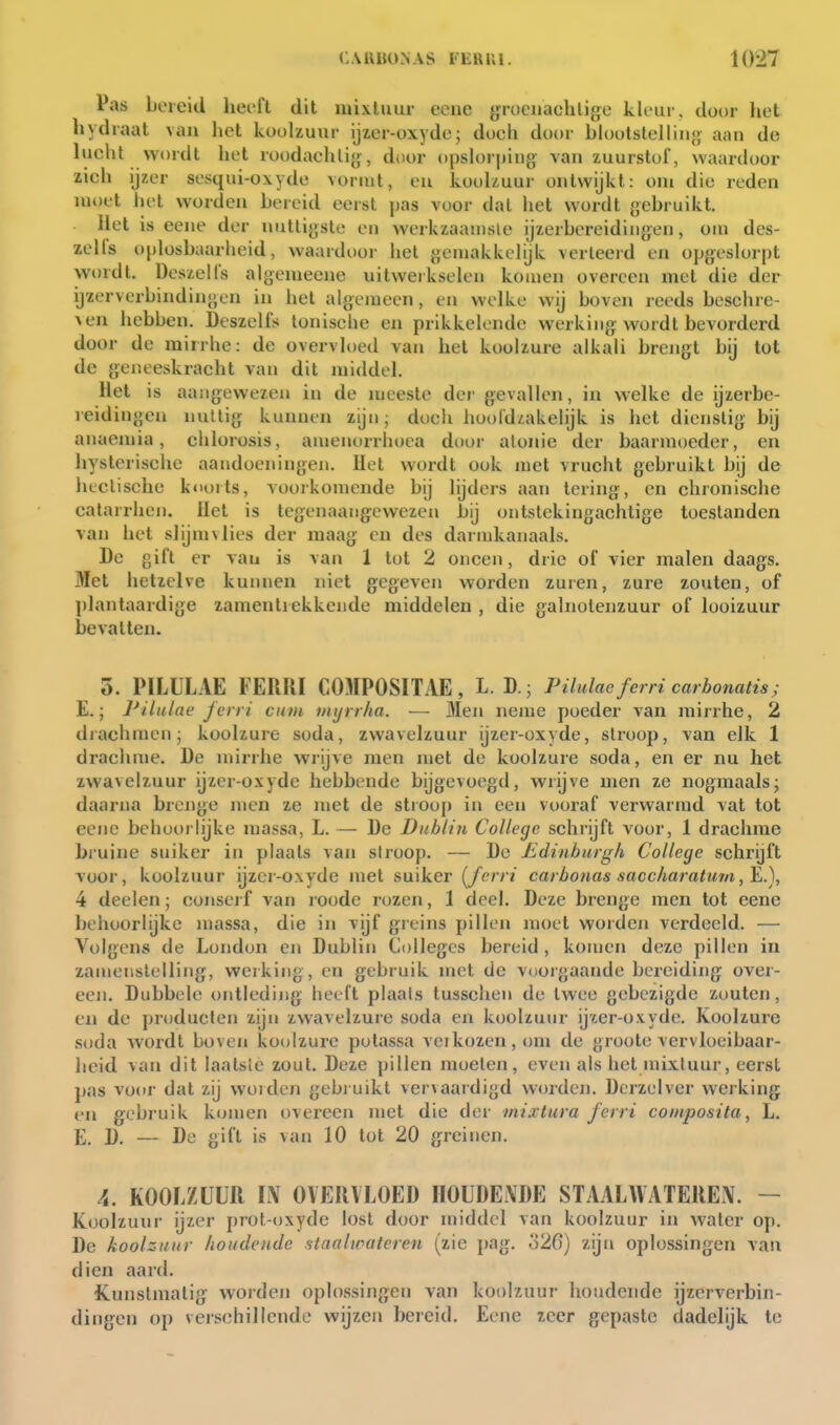 Pas bereid herfl dit mixluur ecnc grociiachlige kleur, door het liydraat van het koolzuur ijz,cr-oxyde5 doch door blootstelliiio aan de lucht wordt het roodachtig, door opsh)ri)iiig van zuurstof, waardoor zich ijzer sesqui-oxydo vormt, eu koolzuur ontwijkt: om die reden moet het worden bereid eerst pas voor dal liet wordt gebruikt. Het is eene der nuttigste en werkzaanisle ijzerbereidingen, om des- zelfs oplosbaarheid, waardoor hel gemakkelijk verleeid en opgeslorpt vvt)rdl. Deszelfs algemeene uitwerkselen komen overeen met die der ijzerverbindingen in het algemeen, en welke wij boven reeds beschie- ven hebben, Deszelfs tonische en prikkelende werking wordt bevorderd door de mirrhe: de overvloed van het koolzure alkali brengt bij tot de geneeskracht van dit middel. Het is aangewezen in de meeste der gevallen, in welke de ijzerbe- reidingen nuUig; kunnen zijn; doch hoofdzakelijk is het dienstig bij anaemia, chlorosis, amenorrhoea door alonie der baarmoeder, en hysterische aandoeningen. Het wordt ook met vrucht gebruikt bij de heclische koorts, voorkomende bij lijders aan tering, en chronische calarrhen. Het is tegenaaiigewezen bij ontstekingachtige toestanden van het slijmvlies der maag' en des darndcanaals. De gift er van is van 1 tot 2 oneen, drie of vier malen daags. Met hetzelve kunnen niet gegeven worden zuren, zure zouten, of plantaardige zamentrekkende middelen , die galnotenzuur of looizuur bevatten. 5. PILULAE FERRI COMPOSITAE, L. D.; Pilulae ferri carbonatis; E.; Pilulae Jcn i ctun niijn/ia. ■— Men nejue poeder van mirrhe, 2 diachmen; koolzure soda, zwavelzuur ijzer-oxyde, siroop, van elk 1 drachme. De mirrhe wrijve men met de koolzure soda, en er nu het zwavelzuur ijzer-oxyde hebbende bijgevoegd, wrijve men ze nogmaalsj daarna brenge men ze met de stroop in een vooraf verwarmd vat tot eene behoorlijke massa, L. — De Dublin College schrijft voor, 1 drachme bruine suiker in plaats van stroop, — De Edinburgh College schrijft voor, koolzuur ijzer-oxyde met suiker (^ferri carbonas saccharatum 4 deelen; consei f van roode rozen, 1 doel. Deze brenge men tot eene behoorlijke massa, die in vijf greins pillen moet worden verdeeld. — Volgens de London en Dublin Colleges bereid, komen deze pillen in zameiislelling, werking , en gebruik met de voojgaande bereiding over- een. Dubbele ontleding heeft plaals tusschen de twee gebezigde zouten, en de jiroducten zijn zwavelzure soda en koolzuur ijier-oxyde. Koolzure soda wordt boven koolzure potassa vei kozen, om de groote vervloeibaar- heid van dit laatsle zout. Deze pillen moeien, even als het niixtuur, eerst pas voor dat zij worden gebi uikt vervaardigd worden. Dcrzelver werking en gebruik kennen overeen met die der mixtura ferri composita, L. E 2), — De gift is van 10 tot 20 greinen. 4. KOOLZUUR L\ OVERVLOED HOUDENDE STAALAVATEREN. — Koolzuur ijzer prot-oxyde lost door middel van koolzuur in water op. De koolzuur houdende staalwateren (zie pag. ö2C) zijn oplossingen van dien aard. Kunstmatig worden oplossingen van koolzuur houdende ijzerverbin- dingen op velschillende wijzen bereid, Eene zeer gepaste dadelijk te