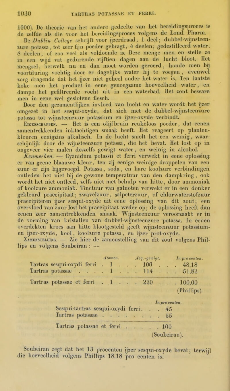 1000). De llicorie van het andere gedeelte van het bereidingsproces is de xelfde als die voor hel bereidingsproces volgens de Lond. Pharm. Dg Dublin College schrijll voor ijzerdraad, 1 deel; dubbel-wijnsteen- zure potassa, tol zeer fijn poeder gebiagt, 4 deelen; gedestilleerd water, 8 deelen, of zoo veel als voldoende is. Deze menge men en stelle ze in een wijd vat gedurende vijftien dagen aan de lucht bloot. Het mengsel, hetwelk nu en dan moet worden geroerd, houde men bij voortduring vochtig door er dagelijks water bij te voegen , evenwel zorg dragende dat hel ijzer niet geheel onder het water is. ïen laatste koke men het ])roduet in cene genoegzame hoeveelheid water, en dampe het gefiltreerde vocht nit in een waterbad. Hel zout beware men in eene wel geslotene flesch. Door den gczanientlijken invloed van lucht en water wordt het ijzer omgezet in het sesqui-oxyde, dat zich met de dubbel-wijnsteenzure potassa tol wijnsteenzuur potassium en ijzer-oxyde verbindt. EiGENScuAPPEN. — Hct is cen olijf bruin reukeloos poeder, dat eenen zamentrekkenden inktacliligen smaak heeft. Het reageert op planten- kleuren eenigzins alkalisch. In de lucht smelt het een weinig, waar- schijnlijk door de wijnsteenzure potassa, die het bevat. Het lost op in ongeveer vier malèn deszelfs gewigt water, en weinig in alcohol. Kernnet ken. — Cyanidnm potassii et ferri verwekt in eene oplossing er van geene blaauwe kleur, ten zij eenige weinige droppelen van een zuur er zijn bijgevoegd. Potassa, soda, en hare koolzure verbindingen ontleden het niet bij de gewone temperatuur van den dampkring, ook wordt het niet ontleed, zelfs niet met behulp van hitte, door ammoniak of koolzure ammoniak. Tinctuur van galnoten verwekt er in een donker gekleurd praecipitaat; zwavelzuur, salpeterzuur, of chlorwaterstofzuur praccipiteren ijzer sesqui-oxyde uit eene oplossing van dit zout; een overvloed van zuur lost het praecipitaal weder op; de oplossing heelt dan eenen zeer zamentrekkenden smaak. Wijnsteenzuur veroorzaakt er in de vorming van kristallen van dubbel-wijnsteenzure potassa. In eenen overdekten kroes aan hitte blootgesteld geeft wijnsteenzuur potassium- en ijzer-oxyde, kool, koolzure potassa, en ijzer prot-oxyde. Zamenstelling. — Zie hier de zamenslelling van dit zout volgens Phil- lips en volgens Soubeiran : — Alomcn. Acq.-gfwi(]t. In pro cenlcn. Tartras scsqui-oxydi ferri . 1 . . . 106 . . . 48,18 Tartras potassae .... 1 ... 114 .. . 51,82 Tartras potassae et ferri . 1 . . . 220 . . . 100,00 (Phillips). Inpro centen. Sesqui-lartras sesqui-oxydi ferri... 45 Tartras potassae 55 Tarlras potassae et ferri 100 (Soubeiran). Soubeiian zegt dat het 13 procenten ijzer sesqui-oxyde bevat; terwijl die hoeveelheid volgens Phillips 18,18 pro centen is.