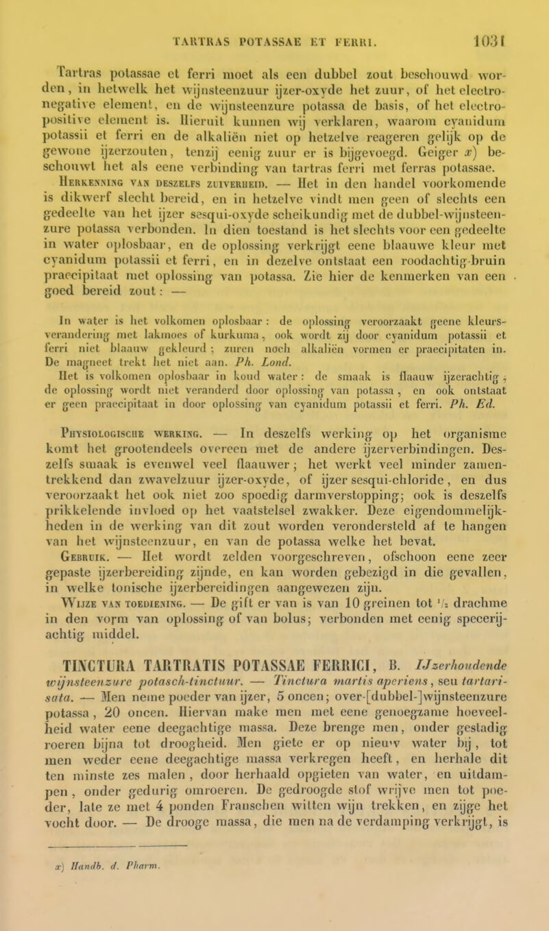 Tailras polassae ct ferri moet als een dubbel zout beschouwd wor- den, in hetwelk, het wijnsteenzuur ijzer-oxyde het zuur, of het electro- negalive element, eu de wijnsteenzure potassa de basis, of het cleetro- positive element is. Hieruit kunnen wij verklaren, waarom cyaniduni potassii el ferri en de alkaliën niet op hetzelve reageren gi'Vijk op de gewone ijzerzouten, tenzij eenig zuur er is bijg:evoegd. Geiger x) be- schouwt het als eene verbinding van tartras ferri met ferras polassae. HerkeniMsg van deszelfs zuiverueid. — Het in den handel voorkomende is dikwerf slecht bereid, en in hetzelve vindt men geen of slechts een gedeelte van het ijzer sesqui-oxyde scheikundig met de dubbel-wijnsteen- zure potassa verbonden. In dien toestand is het slechts voor een gedeelte in water oplosbaar, en de oplossing verkrijgt eene blaauwe kleur met cyaniduni polassii et ferri, en in dezelve ontstaat een roodachtig bruin praecipilaat met oplossing van potassa. Zie hier de kenmerken van een goed bereid zout: — Ir» water is het volkomen oplosbaar : de oplossing veroorzaakt {yeenc kleurs- veranderiiiff met lakmoes of kurkuma, ook wordt zij door cjanidum potassii et ferri niet blaauw geklein-d ; zuren noch alkaliën vormen er praecipitatcn in. De magneet trekt liet niet aan. Ph. Lond. Het is volkomen oplosbaar in kond water: de smaak is flaauw ijzerachtig, de oplossing wordt niet veranderd door oplossing van potassa , en ook ontstaat er geen praeeipitaat in door oplossing van cyanidum potassii et ferri. Ph. Ed. PiiYSioLOGisciiE WERKING. — In dcszclfs Werking oj) het organisme komt het groolendeels overeen met de andere ijzerverbindingen. Des- zelfs smaak is evenwel veel flaauwer ; het werkt veel minder zanien- trekkend dan zwavelzuur ijzer-oxyde, of ijzer sesqui-chloride, en dus veroorzaakt het ook niet zoo spoedig darmverstopping; ook is deszelfs prikkelende invloed o[) het vaatstelsel zwakker. Deze eigendommelijk- heden in de werking van dit zout Avorden verondersteld af te hangen van het wijnsteenzuur, en van de potassa welke hel bevat. Gebruik. — Het wordt zelden voorgeschreven, ofschoon eene zeer gepaste ijzerbereiding zijnde, en kan worden gebezigd in die gevallen, in welke tonische ijzerbereidingen aangewezen zijn. Wijze vaj* toediejung. — De gift er van is van 10 greinen tot '/z drachme in den vorm van oplossing of van bolus; verbonden met eenig specerij- achtig middel. TINCTllUA TARTRATIS POTASSAE FERRICI, B. IJzcrhondende wijnsteenzure potasch-tinctuur. — Tinctura mar tis apcriens, sen tar tart- sata. — Men neme poeder van ijzer, 5 oneen; over-[dubbel-]vvijnsteenzure potassa , 20 oneen. Hiervan raake men met eene genoegzame hoeveel- heid water eene deegachtige massa. Deze brenge men, onder gestadig roeren bijna lot droogheid. Men giete er op nieu'v water bij, tot men weder eene deegachtige massa verkregen heeft, en herhale dit ten minste zes malen , door herhaald opgieten van water, en uitdam- pen , onder gedurig omiocren. De gedroogde stof wrijve incn tot poe- der, late ze met 4 ponden Franschen witten wijn trekken, en zljge het vocht door. — De drooge massa, die men na de verdamping verkrijgt, is x) Handb. d. Pharm.
