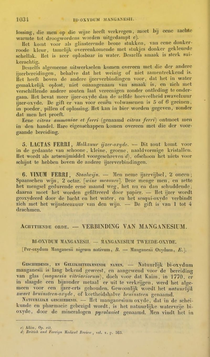 103 i BI-0XVI3LM MANGANESH. lossing, die men op die wijze liecft verkregen, moet bij cene zachte warmte tot droogwordejis worden uitgedampt c). Het komt voor als glinsterende broze stukken, van eene donker- roode kleur, tamelijk overeenkomende met stukjes donker gekleujde sehellak. Het is zeer oplosbaar in water. Deszelfs smaak is sterk sui- kerachlig. Deszelfs algemeene uitwerkselen komen overeen met die der andere ijzerbereidingen, behalve dat het weinig of niet zamentrekkend is. Het heeft boven de andere ijzerverbindingen voor, dat het in water gemakkelijk oplost, niet onaangenaam van smaak is, en zich met versehillende andere zouten laat vereenigen zonder ontleding te onder- gaan, liet bevat meer ijzer-oxyde dan de zelfde hoeveelheid zwavelzuur ijzer-oxyde. De gift er van voor eenén volwassenen is 5 of 6 greinen, in poeder, pillen of oplossing. Het kan in bier worden gegeven, zonder dat men het proeft. Eene citras ammoniae et ferri (genaamd citras ferri) ontmoet men in den handel. Hare eigenschappen komen overeen met die der voor- gaande bereiding. 5. LACTAS FERRI, Melkzuur ijzer-oxyde. — Dit zout komt voor in de gedaante van .schoone, kleine, groene, naaldvormige kristallen. Het wordt als artsenijmiddel voorgeschreven rf), ofschoon het niets voor schijnt te hebben boven de andere ijzerverbindingen. 6. YÏNUM FERRI, Staohoijn. — Men neme ijzervijlsel, 2 oneen; Spaanschen wijn, 2 octar. ]jvinc measure\. Deze menge men, en zette het mengsel gedurende eene maand weg, het nu en dan schuddende; daarna moet het worden gefiltreerd door papier. — Het ijzer wordt geoxydeerd door de lucht en het water, en het sesqui-oxyde A'crbindt zich met het wijnsteenzuur van den wijn. — De gift is van 1 tol 4 drachmen. Achttiende orde. — VERBI^^DING VAN MANGANESIUM. BI-OXYDUN MANGANESn. — IVIAJ\G.\NESIUM TAVEEDE-OXYDE. [Per-oxydum Manganesii nigriini nativum, B. — Mai)g[anesii Oxydutn, /i.]. Geschiedenis, en GELijKBETEEKENENnE namen. — Natuurlijk bi-oxydum manganesii is lang bekend geweest, en aangewend voor de bereiding van glas [magnesia vitriariorum), doch voor dat Kaim, in 1770, er in slaagde een bijzonder metaal er uit te verkrijgen, werd het alge- meen voor een ijzer-erts gehouden. Gewoonlijk wordt het natuurlijk ziaart bruinstec.n-oxyde, of kortheidshalve bruinsteen genaamd. Natuurlijke geschiedenis. — Het manganesium oxyde, dal in de schei- kunde en pharmacie gebezigd wordt, is het natuurlijke watervrije l)i- oxyde, door de mineralogen pyrohisiet genaamd. Men vindt het in c) Ailiin. Op. cit. d) British and Foreign Medicttl Bn^icw , vol. x, p. 303.