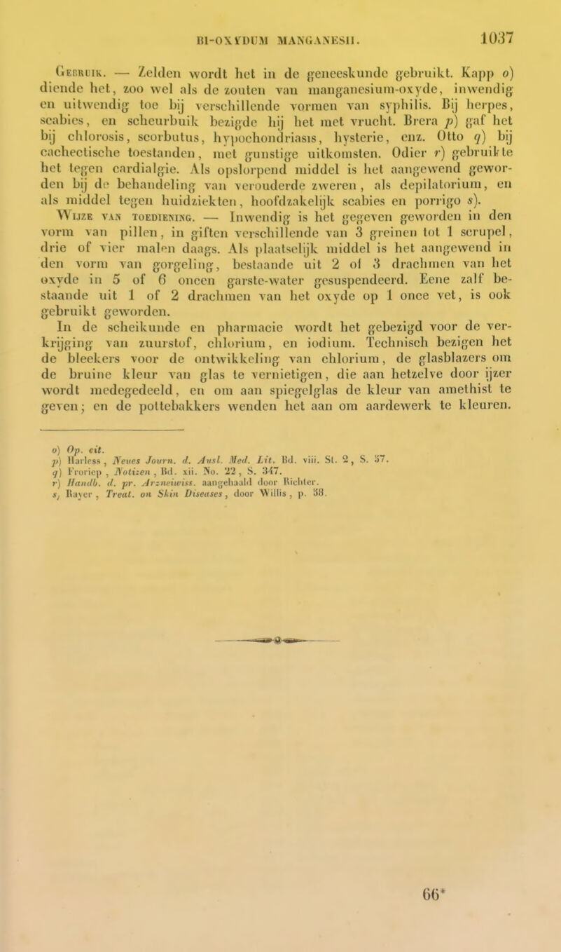 GEnuuiK. — Zelden wordt het in de geneeskunde gebruikt. Kapp o) diende het, zoo wel als de zouten van nianganesiuni-oxyde, inwendig en uitwendig toe bij vcrsehillende vormen van syphilis. Bij herpes, scables, en seheurbuik bezigde hij het met vruelit. Brera p) gaf het bij chlorosis, scorbutus, hypochondriasis, hysterie, enz. Otlo q) bij cachectisehe toestanden, niet gunstige uitkomsten. Odier r) gebruikte het tegen cardialgie. Als opslorpend middel is het aangewend gewor- den bij do behandeling van verouderde zweren, als de[)ilalorium, en als middel tegen huidziekten, hoofdzakelijk scabies en porrigo s). Wijze v\s toediemisg. — Inwendig is het gegeven geworden in den vorm van pillen, in giften verschillende van 3 greinen tot 1 scrupel, drie of vier malen daags. Als plaatselijk middel is het aangewend in den vorm van goigeling, bestaande uit 2 ol 3 drachmen van het oxyde in 5 of 6 oneen garste-water gesuspendeerd. Eene zalf be- staande uit 1 of 2 drachmen van het oxyde op 1 once vet, is ook gebruikt geworden. In de scheikunde en pharmacie wordt het gebezigd voor de vei'- krijging van zuurstof, chloriura, en iodiuni. Technisch bezigen het de bleekers voor de ontwikkeling van chlorium, de glasblazers om de bruine kleur van glas te vernietigen, die aan hetzelve door ijzer wordt medegedeeld, en om aan spiep,clglas de kleur van amethist te geven; en de poltebakkers wenden het aan om aardewerk te kleuren. o) Op. cit. ]>) llarless , Neiics Journ. d. Ausl. MeJ. Lit. Bd. viii. Sl. 2, S. ü q) Froricp , i)ott;e« , Htl. xii. No. 'i'i , S. 347. >•) llanilb. </. pr. j^iziiviwiss. anu^^chjM door Uicliler. s, Hajci', Treat. on Skin Diseases, duor Willis, j>. 38. 66*