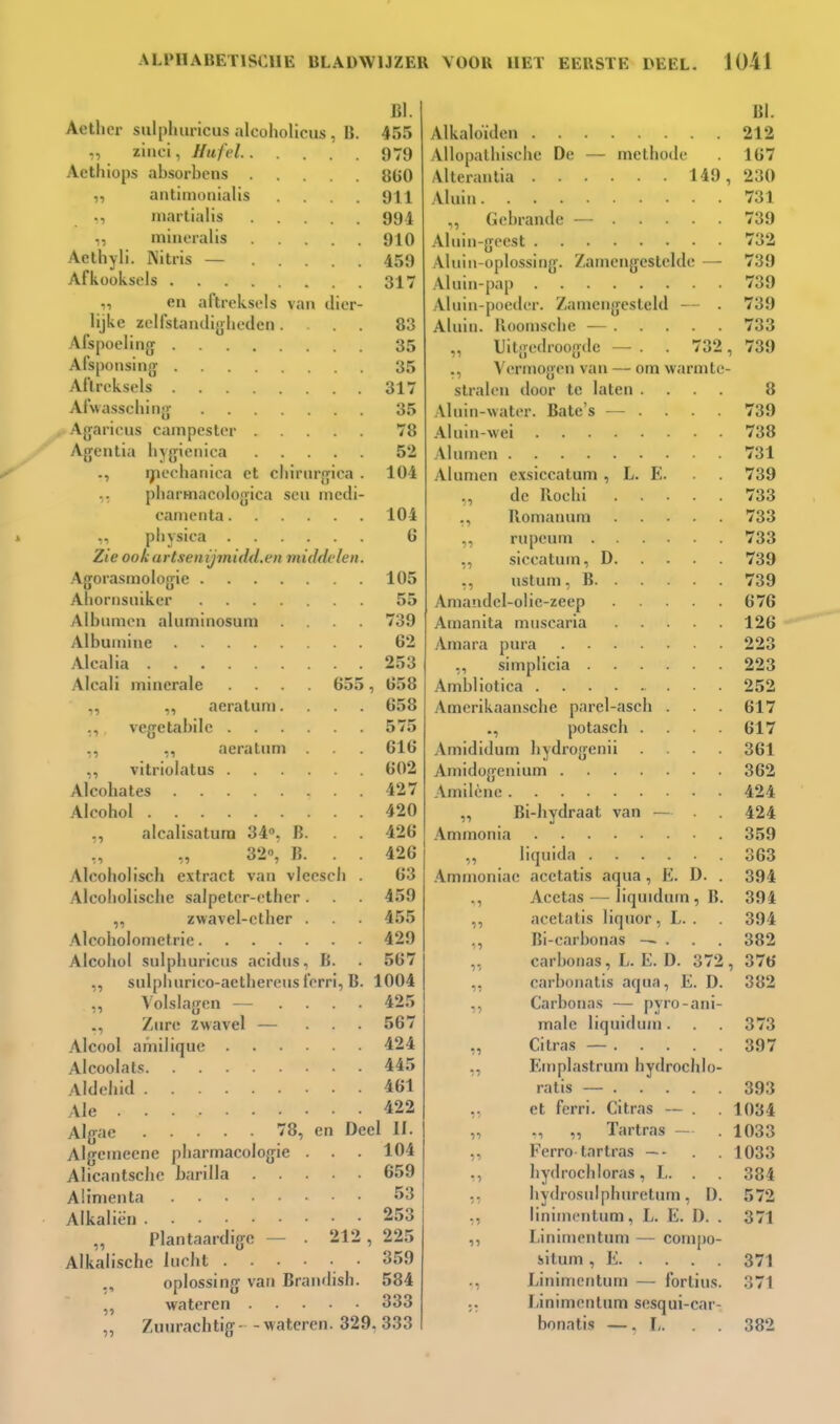 BI. Aethcr sniphuricus alcoholicus, B. 455 ziiici, Hufel 979 Acthiops absorbcns 8G0 „ antimouialis .... 911 ., iiiartialis 994 „ miiu-ralis 910 Aethyli. Nitris — 459 Afkooksels 317 „ en aftreksels van dier- lijke zelfstaiulijjheden... 83 Afspoeling 35 Afsponsing 35 Aftreksels 317 Afwassching 35 Agaricus campester 78 Agentia hjgienica 52 ., ijiechanica et cliirnrgiea . 104 ,. pliarmacologica scu nicdi- caiiienta 104 pliysica 6 Zie ook artsenijmidd.t'ii middelen. Agorasmologie 105 Ahonisniker 55 Albiunon aluminosum .... 739 Albuiuine 62 Alcalia 253 Alcali minerale .... 655, 658 „ ,, aeraluni.... 658 ,, vegetabilc 575 ,, ,, aeratum . 616 vitriolatus 602 Alcohates 427 Alcohol 420 „ alcalisatura 34». B. . . 426 32», B. . . 426 Alcoholisch extract van vleesch . 63 Alcoholische salpeter-ether. . 459 ,, zwavel-clher . 455 Alcoholometrie 429 Alcohol sulpliuriciis acidiis., B. . 567 ,, snlplmrico-aethereus ferri, B. 1004 ,, Volslagen — . . . . 425 /lire zwavel — ... 567 Alcool amilique . ... 424 Alcoolats 445 Aldehid 461 Ale 422 Algae 78, en Deel II. Algenieene pliarmacologie . . . 104 Alicantschc harilla 659 Aünienta 53 Alkaliën 253 Plantaardige - . 212 , 225 Alkalische lucht • 359 ., oplossing van Brandish. 584 wateren 333 „ Zuurachtig - - wateren. 329, 333 BI. Alkaloïden 212 Allopalhische De — methode 167 Alteraulia 149, 230 Aluin 731 „ Gebrande — 739 Aluin-geest 732 Aluiii-oplossing. Zamengestclde — 739 Aluin-pap 739 Aluin-poediT. /ainengesleld — . 739 Aluin, lloonische — 733 „ Uitgedroogde — . . 732, 739 ., Vermogen van — om warmte- stralen door te laten .... 8 Aluin-water. Bate's — . . . . 739 Aluin-wei 738 Al urnen 731 Alumen exsiccatum , L. E. . 739 ., de Iloclii 733 ., Romauum 733 ,, rupeum 733 „ siceatum, D 739 ,, ustum, B 739 Amandel-olic-zeep 676 Amanita muscaria 126 .\mara pura 223 ,, simplicia 223 Ambliotica 252 yVmcrikaansche parel-asch . . 617 ., potasch .... 617 Amididum hydrogenii .... 361 Amidügeuium 362 Amilène 424 „ Bi-hydraat van — 424 Ammonia 359 ,, liquida 363 .\mmoniac acetalis aqua, E. D. . 394 Acctas — liquidum,B. 394 ,, acetatis liquor, L. . 394 ,, Bi-carbonas — . . . 382 „ carbonas, L. E. D. 372, 376 „ carbonatis aqua, E. D. 382 „ Carbonas — pyro-ani- male liquidum. . 373 „ Citras — 397 „ Eniplastrum bydrochlo- ratis — 393 ,. et ferri. Citras ~ . . 1034 „ „ „ Tartras — . 1033 ,, Fcrro tartras ~- . 1033 ,, hydrochloras, L. . . 384 ,, hydrosulphnretum, D. 572 ,, linimcnlum, L. E. I). . 371 ,, Linimentum — compo- situm , E 371 ., Linimentum — fortius. 371 ;. Linimentum sesqui-car- bonatis —. J,. . . 382