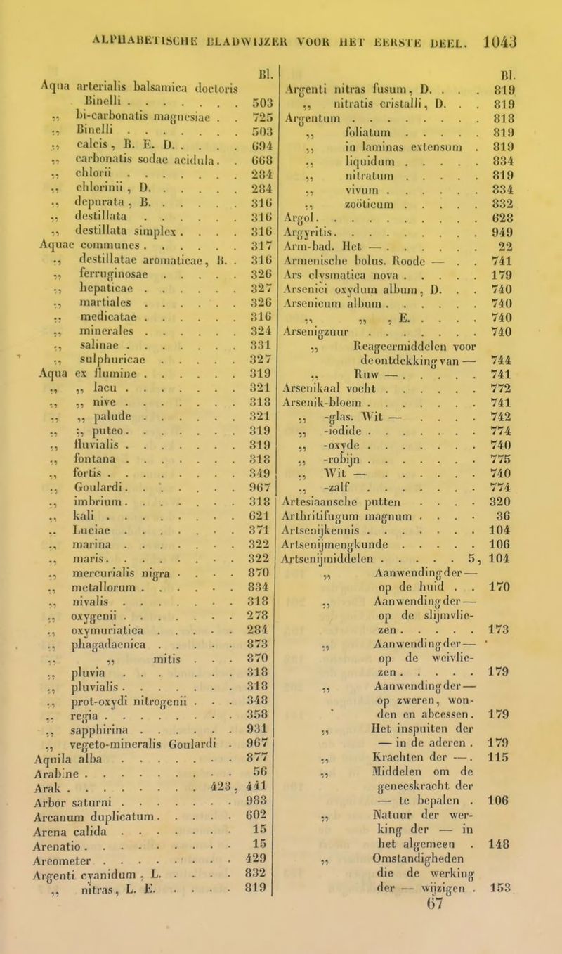 Aqna arterialis balsamica docloris «iiielli ,, l)i-carbonalis niagiiosiuo . Biiiolli ., calcis , li. K. D carbonalis sodae acidula. chlorii chlorinii , D ., depurata , B ,, destillata ., destillata simplex .... Aquac communes destillatae aromaticae, li. . ferriijifmosae bepalicae . martiales 51 11 medicatae . niinei-ales . ., salinae . ., sulpliiiricae Aqua ex llmninc . ., ,, lacu . nive . paliide :, puteo. iluvialis . fontana . fortis .... Goiilardi. imbrium . kali .... Luciae mariria ma ris.... mercurialis nigra metallorum . nivalis leiiii . 11 11 tl tl 11 ,, oxymiirialica ., pliagadacnica .,, initis „ pluvia .... ., pluvialis .... ., prot-oxydi nitrogcnii renfia sappliirina ,, vegeto-mineralis Goulardi . Aqm'la alba Arab.ne • • Arak 423, Arbor saturni Arcanum duplicatum Arena calida Arcnatio Areometer Arg-enti cyanidiim , L nitras, L. E 151. 503 725 503 Ü94 ÜÜS 284 284 31 ü 31Ü 316 317 31Ü 326 327 326 316 324 331 327 319 321 318 321 319 319 318 349 967 318 621 371 322 822 870 834 318 278 284 873 870 318 318 348 3.^>8 931 967 877 441 983 602 429 832 819 lil. -Arjjenti nitras fusum, D. . . 819 ,, nitratis crislalli, D. . 819 Aryeiitum 813 ,, fülialum 819 ,, in laminas exlensiim . 819 liquidnm 834 nilratum 819 viviim 834 zoölicum 832 Arjrol 628 Arijyritis 949 Arm-bad. Het — 22 Armenische bolus. Roode — . . 741 Ars clysmatiea nova 179 Arseniei oxvdum album. 1). . 740 Arsenicum album 740 „ „ , K 740 .Irsenig-zuur 740 ,, Reageermiddeleu voor deoutdekkinfj van— 744 ,. Ruw — 741 .Irsenikaal vocbt 772 Arsenik-bloem 741 ,, -glas. Wit ~ .... 742 „ -iodide 774 „ -oxydc 740 ., -robijn 775 Wit — 740 ,, -zalf .774 Artesiaanscbe putten .... 320 Artbrililug-um mnjruum .... 36 Artseiiijkennis 104 Artsenijmenjfkundc 106 Artsenijmiddelen 5, 104 „ Aanwendin<rder — op de huid . . 170 ,, Aanwendinjrder — op de slijmvlie- zen 173 ,, Aanwendinjjder— • op de weivlic- zen 179 ,, Aanwendinfjder — op zweren, won- den en abce.ssen. 179 ,, Het inspuiten der — in de aderen . J 79 ., Krachten der —. 115 ,, Middelen om de geneeskracht der — te bepalen . 106 ,, Natuur der wer- king der — in bet algemeen . 148 „ Omstandigheden die de werking der — wijzigen . 153 (l7