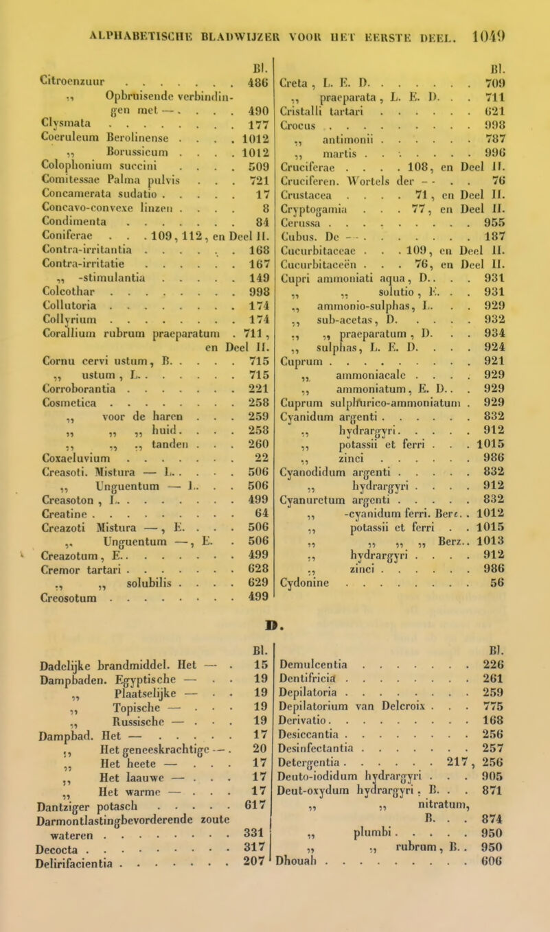 BI. Citroeniiuir 486 ,, Opbruisende verbindin- gen met —. . . . 490 Clysmata 177 Coeruleum Berolinense .... 1012 „ Borussicum .... 1012 Colophoniurn succini .... 509 Comitessae Palma pulvis . . 721 Concamerata sudatio 17 Concavo-conveve linzen .... 8 Condimenta 84 Coniferae . . . 109,112, en Deel II. Contra-irritantia ...... 168 Contra-irritatie 167 -stimulantia 149 Colcothar 998 CoUutoria 174 Collyrium 174 Corallium rubrum praeparatuni . 711 , en Deel II. Cornu cervi ustum, B 715 ,, ustum , L 715 Corroborantia 221 Cosmetica 258 voor de haren . . 259 „ „ „ huid. . . . 258 ,, ,, tanden . . 260 Coxaeluvium 22 Creasoti. Mistura — Ji 506 ,, Unguentum — J.. . 506 Creasoton , 1 499 Creatine 64 Creazoti Mistura —, li. . . 506 Unguentum —, E. . 506 Creazotum, E 499 Cremor tartari 628 ,, „ solubilis .... 629 Creosotum 499 BI. Creta , L. E. D 709 ,, praeparata, L. E. 1). . 711 Cristalli tartari 621 Crocus 998 antimonii 787 ,, martis ....... 996 Cruciferae .... 108, en Deel II. Cruciforen. Wortels der - - . . 76 Crustacea . 71, en Deel II. Crjptogamia . 77, en Deel II. Cerussa 95,5 Cubus. De - 187 Cucurbitaceae . . . 109, en Deel II. Cucurbitace(>n . . . 76, en Deel U. Cupri ammoniati aqua, D.. . . 931 ,, ,, Sülutio, E. . . 931 ,, ammonio-sulplias, I,. . . 929 ,, sub-acetas, D 932 ., praeparatum , D. . . 934 „ sulphas, L. E. D. . . . 924 Cuprum 921 ,, amnioniacalc .... 929 ,, ammoniatum, E. I).. . 929 Cuprum sulplfurico-ammoniatuni . 929 Cyanidum argenti 832 ,, bydrargyri 912 ,, potassii et ferri . . 1015 ,, zinci 986 Cyanodidum argenti 832 ,, bydrargyri . . . 912 Cyanurctum argenti 832 ,, -cyanidum ferri. Bert. . 1012 ,, potassii et ferri . . 1015 „ „ „ „ Berz.. 1013 ,, bydrargyri . . . . 912 ., zinci 986 Cydonine 56 D. 91 1» Dadelijke brandmiddel. Het Dampbaden. Egyptische — Plaatselijke — Topische — . Russische — . Dampbad. Het — ... Het geneeskrachtig Het heete — Het laauwe — . Het warme — Dantziger potascb . . . Darmontlastingbevorderende zoute wateren Decocta Delirifacientia !1 11 BI. 15 19 19 19 19 17 20 17 17 17 617 331 317 207 B). Demulcentia 226 Dentifricia 261 Depilaloria 259 Depilatorium van Delcroix . . 775 Derivatio 168 Desiccantia 256 Desinfectantia 257 Detergentia 217 , 256 Deuto-iodidum bydrargyri . . . 905 Deut-oxydum bydrargyri . B. . . 871 ,, ,, nitratum, B. . . 874 „ plumbi 950 „ „ rubrum, B. . 950 Dhouab 606