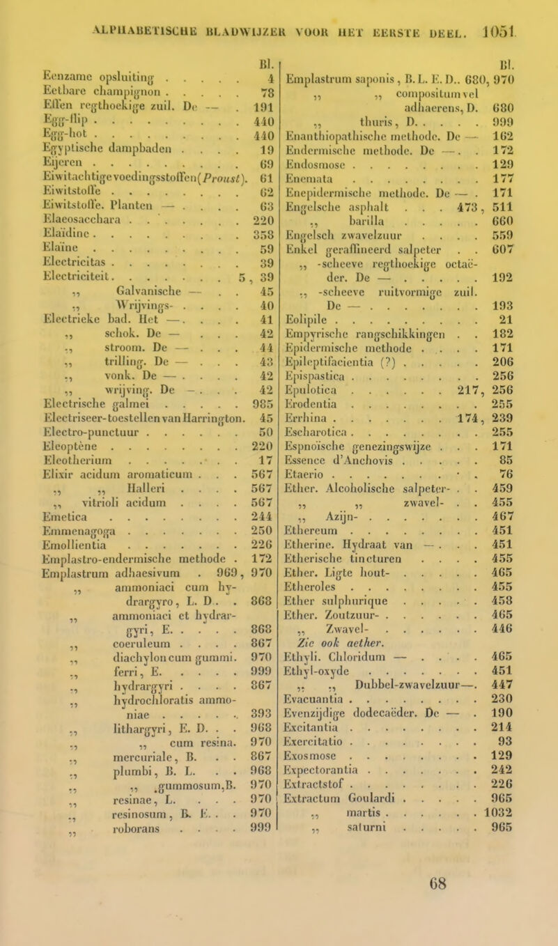 11 Eenzame opsluiting Eetl)are chanipiynon Ellen logthoekifje zuil. De — %lï-'P E{re-i»pt Ef>y|)lische dampbaden .... Eijorcn Eiwitachtigcvoedin}jsstoircii(/'roM*f), Eiwitstolï'e Eiwitstolle. Planten — ... Elacosaechara . Elaïdinc Elaïnc Elcctricitas Electriciteit . 5 Galvanische — AV'rijvings- .... Electrieke bad. Het —.... schok. De — ... stroom. De . trilling. De — vonk. De — . wrijving. De - . . . Elcctrische galmei Elcctriseer-toestellen van Harrington. Electro-punctuur Eleoptène Eleotlierium Eli.\ir acidum aromaticum . ,, ,, Halleri .... vitrioli acidum .... Emctica Emmenagoga Emollientia Emplastro-endermische methode . Emplastrum adhaesivura . 969, „ ammoniaci cum hy- drargyro, L. D . ,, ammoniaci et hvdrar- ?5 51 11 ',1 tl 1» tl 71 :•) '.1 ',i •1 li coeruleum . diachyloncum gummi ferri, E. ... hydrargyri . hydrocliloratis ammo niae .... lithargyri, E. D. . „ cum resina mercuriale, B. plumbi, B. L. ^gummosum,B resinae, L. resinosum, B. E. . roborans BI. 1 78 191 440 440 19 69 , 61 62 63 220 358 59 39 , 39 45 40 41 42 44 43 42 42 985 45 50 220 17 567 567 567 244 250 226 172 970 868 868 867 970 999 867 393 968 970 867 968 970 970 970 999 BI. Emplastrum saponis , B. L. E. D.. 680, 970 ,, „ compositum vel adhaerens, D. 680 „ thuris, D 999 Enantliiopalhische methode. De — 162 Endermische methode. De —. 172 Endosniosc 129 Enemata 177 Enepidermische methode. De — . 171 Engelsche asphalt . 473, 511 ,, bariila 660 Engclsch zwavelzuur .... 559 Enkel geraffineerd salpeter . . 607 „ -scheeve regthoekige octaë- der. De — 192 ., -scheeve ruitvormige zuil. De — 193 Eolipile 21 Empyrische rangschikkingen . 182 Epidermische methode . . . . 171 Epileptifacientia (?) 206 Epispastica 256 Epulotica 217, 256 Erodcntia 255 Errhina 174, 239 Escharotica 255 Espnoïsche genezingsM'ijze . . . 171 Essence d'Anchovis 85 Etaerio • , 76 Ether. Alcoholische salpeter- . . 459 „ „ zwavel- . . 455 ,, Azijn- 467 Ethereum 451 Etherine. Hydraat van — . • . 451 Etherische tincturen .... 455 Ether. Ligte hout- 465 Etheroles 455 Ether sulphnrique 458 Ether. Zoutzuur- 465 „ Zwavel- 446 Zie ook aether. Ethyli. Chloridum — . . . . 465 Ethyl-o.vyde 451 ,. ., Dubbcl-zwavelzuur—. 447 Evacuantia 230 Evcnzijdige dodecaëder. De — . 190 E.xcitantia 214 E.xercitatio 93 Exosmose 129 Expectorantia 242 Extractstof 226 Extractum Goulardi 965 marlis 1032 „ salurni 965 68