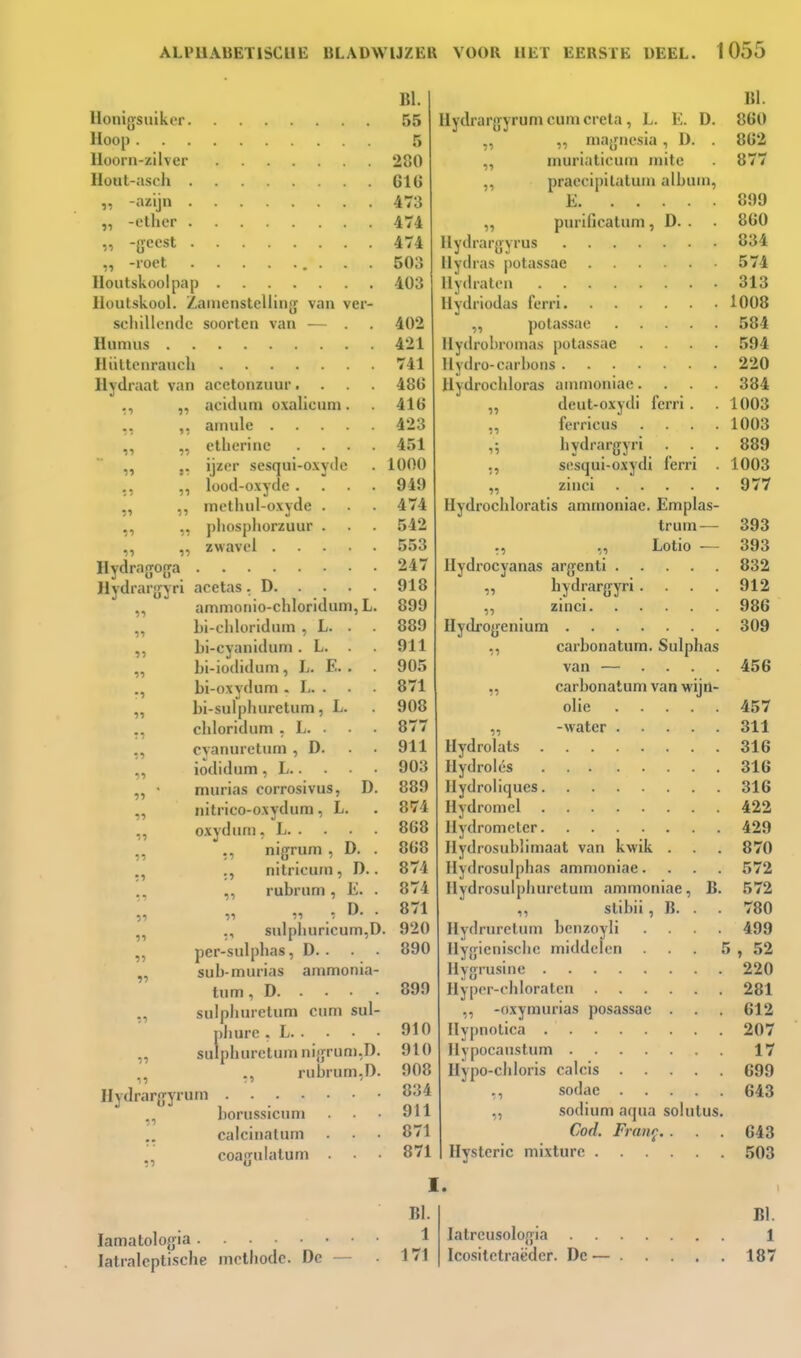 Uonigsuiker Hoop Hoorn-zilver Hout-ascli -azijn „ -ether -ffccst ,, -roet Houtskoolpap Houtskool. Zauienstelling van ver- schillende soorten van ■— . Humus Hülteiirauch Hydraat van acetonzuur.... „ aciduni o.valicum. ,, ,, ainule ,, „ ethcrine .... ,, j. ijzer sesqui-oxydc ., ,, lood-oxyde .... ,, ,, melhul-oxyde . ,, ,, pliosphorzuur . „ ,, zwavel Hydra fjofra Hydrarjjyri acetas . D ,, ammonio-chloridum, L. „ hi-cliloridnin , L. . ,, bi-cyanidum. L. . . ,, bi-iodidum, L. E. . bi-oxydum . L. . „ bi-sulphuretum, L. chloridum . L. . ,, cyanureturn , D. . . ,, iodidum , L „ ' murias corrosivus, D. „ nitrico-oxydum, L. „ oxydum, L „ nigrum , D. . ., nitricurn, D.. ,, rubrum, E. . ■)i tl 11 /- ^- ■ ,, smphuncum,D. „ per-sulphas, D.. . . „ sub-murias ammonia- turn, D „ sulphuretum cum sul- phure . L ,, sulphuretum ni{jrun),D. ,, ,, rubrum,D. Hydrargyrum . borussicum calcinatum ,, coagulalum . • • BI. 55 5 280 616 473 474 474 503 403 402 421 741 486 416 423 451 1000 949 474 542 553 247 918 899 889 911 905 871 908 877 911 903 889 874 868 868 874 874 871 920 890 899 910 910 908 834 911 871 871 11 11 11 11 Hydrargyrum cum creta , L. K. D. ,, „ majjncsia, D. . „ murlaticum mitc ,, praecipilatum album, E „ purificatum , D. . Ilydrargyrus 11 ydras |)otassac Hydraten Ilydriodas ferri ,, potassae Ilydrohromas potassae .... Uvdro-earhons Hydrochloras ammoniac. . . . deut-oxydi ferri . ferricus .... hydrargyri . . . s(!squi-oxydi ferri . zinci Hydrochloratis ammoniac. Emplas- trum — ,, Lotio — Hydrocyanas argenti „ bydrargyri. . . . „ zinci Hydrogenium ,, carbonatum. Sulphas van — .... ,, carbonatum van wijn- olie „ -water Hydrolats Hydrolés Hydroliques Hydromel Hydrometer Hydrosublimaat van kwik . Hydrosulphas ammoniae. Hydrosulphuretum ammoniae, B. ,, stibii, B. . Hydruretum bcnzoyli . . . . Hygiënische middelen . . . J Hygrusine Hyper-chloraten ,, -oxymurias posassae . Hypnotica Hypocauslum Hypo-chloris calcis ,, sodac sodium aqua solutus. Cod. Fran^,. Hysterie mixture I. lamatologia latralcptische methode De BI. 1 171 latrcusologia Icositetraëder. Dc — BI. 860 862 877 899 860 834 574 313 1008 584 594 220 384 1003 1003 889 1003 977 393 393 832 912 986 309 456 457 311 316 316 316 422 429 870 572 572 780 499 ;, 52 220 281 612 207 17 699 643 643 503 BI. 1 187