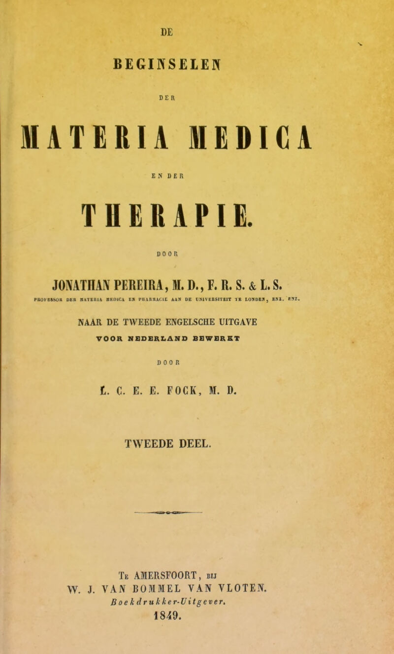 DE BEGINSELEN DER MATERIA MEDICA EN DER THERAPIE. DOOR JONATHAN PEREIRA, M. D., F. R. S. & L. S. MOIISSOH DKII BATEUIA BKIllCA ES IMIARnAC.IC AAN DE INiVEBSITElT TE I nMiEJ, 1 > / , I'V . NAAR DE TWEEDE ENGELSCHE UITGAVE VOOR NEDERLAND BEWERKT DOOR t. C. E. E. FOCK, W. D. TWEEDE DEEL. Te AMERSFOORT, bij W. J. VAN BOMMEL VAN VLOTEN. Boekdrukker-Uitgever, 1849.