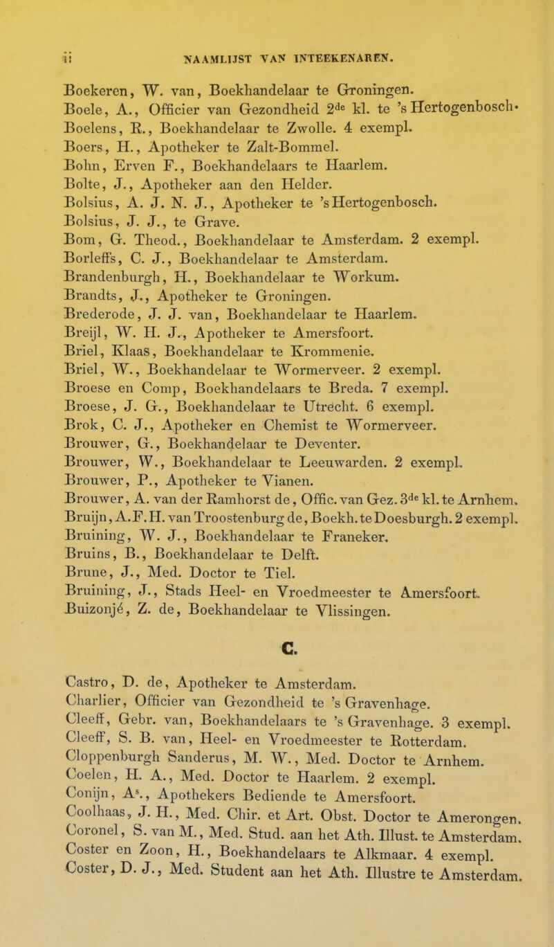 Boekeren, W. van, Boekhandelaar te Groningen. Boele, A., Officier van Gezondheid 2de kl. te 's Hertogenbosch. Boelens, R., Boekhandelaar te Zwolle. 4 exempl. Boers, H., Apotheker te Zalt-Bommel. Bohn, Erven F., Boekhandelaars te Haarlem. Bolte, J., Apotheker aan den Helder. Bolsius, A. J. N. J., Apotheker te 's Hertogenbosch. Bolsius, J. J., te Grave. Bom, G. Theod., Boekhandelaar te Amsterdam. 2 exempl. Borleffs, C. J., Boekhandelaar te Amsterdam. Brandenburgh, H., Boekhandelaar te Workum. Brandts, J., Apotheker te Groningen. Brederode, J. J. van, Boekhandelaar te Haarlem. Breijl, W. H. J., Apotheker te Amersfoort. Briel, Klaas, Boekhandelaar te Krommenie. Briel, W., Boekhandelaar te Wormerveer. 2 exempl. Broese en Comp, Boekhandelaars te Breda. 7 exempl. Broese, J. G., Boekhandelaar te Utrecht. 6 exempl. Brok, C. J., Apotheker en Chemist te Wormerveer. Brouwer, G., Boekhandelaar te Deventer. Brouwer, W., Boekhandelaar te Leeuwarden. 2 exempl. Brouwer, P., Apotheker te Vianen. Brouwer, A. van der Ramhorst de, Offic. van Gez. 3de kl. te Arnhem. Bruijn, A.F. H. van Troostenburg de, Boekh. te Doesburgh. 2 exempl. Bruining, W. J., Boekhandelaar te Franeker. Bruins, B., Boekhandelaar te Delft. Brune, J., Med. Doctor te Tiel. Bruining, J., Stads Heel- en Vroedmeester te Amersfoort Buizonjé, Z. de, Boekhandelaar te Vlissingen. c. Castro, D. de, Apotheker te Amsterdam. Charlier, Officier van Gezondheid te 's Gravenhage. Cleeff, Gebr. van, Boekhandelaars te 's Gravenhage. 3 exempl. Cleeff, S. B. van, Heel- en Vroedmeester te Rotterdam. Cloppenburgh Sanderus, M. W., Med. Doctor te Arnhem. Coelen, H. A., Med. Doctor te Haarlem. 2 exempl. Conijn, As., Apothekers Bediende te Amersfoort. Coolhaas, J. H, Med. Chir. et Art. Obst, Doctor te Amerongen. Coronel, S. van M., Med. Stad. aan het Ath. Illust. te Amsterdam. Coster en Zoon, H., Boekhandelaars te Alkmaar. 4 exempl. Coster, D. J., Med. Student aan het Ath. Illustre te Amsterdam.