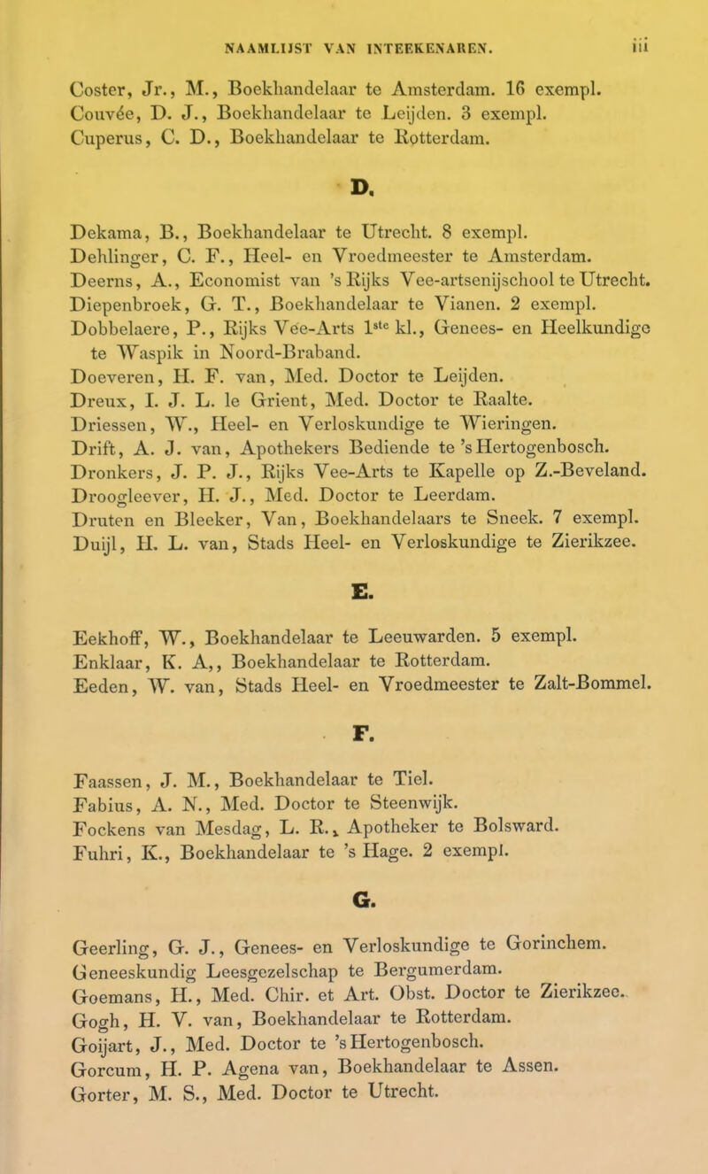 Coster, Jr., M., Boekhandelaar te Amsterdam. 16 exempl. Couvée, D. J., Boekhandelaar te .Leijden. 3 exempl. Cuperus, C. D., Boekhandelaar te Rotterdam. D. Dekama, B., Boekhandelaar te Utrecht. 8 exempl. Dehlinger, C. F., Heel- en Vroedmeester te Amsterdam. Deerns, A., Economist van 'sRijks Vee-artsenijschool te Utrecht. Diepenbroek, G. T., Boekhandelaar te Vianen. 2 exempl. Dobbelaere, P., Rijks Vee-Arts lstekl., Genees- en Heelkundige te Waspik in Noord-Braband. Doeveren, H. F. van, Med. Doctor te Leijden. Dreux, I. J. L. Ie Grient, Med. Doctor te Raalte. Driessen, W., Heel- en Verloskundige te Wieringen. Drift, A. J. van, Apothekers Bediende te'sHertogenbosch. Dronkers, J. P. J., Rijks Vee-Arts te Kapelle op Z.-Beveland. Droogleever, H. J., Med. Doctor te Leerdam. Druten en Bleeker, Van, Boekhandelaars te Sneek. 7 exempl. Duijl, H. L. van, Stads Heel- en Verloskundige te Zierikzee. Eekhoff, W., Boekhandelaar te Leeuwarden. 5 exempl. Enklaar, K. A,, Boekhandelaar te Rotterdam. Eeden, W. van, Stads Heel- en Vroedmeester te Zalt-Bommel. F. Faassen, J. M., Boekhandelaar te Ticl. Fabius, A. N., Med. Doctor te Steenwijk. Fockens van Mesdag, L. R. % Apotheker te Bolsward. Fuhri, K., Boekhandelaar te 's Hage. 2 exempl. G. Geerling, G. J., Genees- en Verloskundige te Gorinchem. Geneeskundig Leesgezelschap te Bergumerdam. Goemans, H., Med. Chir. et Art. Obst. Doctor te Zierikzee. Gogh, H. V. van, Boekhandelaar te Rotterdam. Goijart, J., Med. Doctor te 's Hertogenbosch. Gorcum, H. P. Agena van, Boekhandelaar te Assen. Gorter, M. S., Med. Doctor te Utrecht.