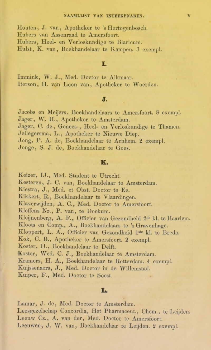 Houten, J. van, Apotheker te 's Hertogenbosch. Hubers van Assenraad te Amersfoort. Hubers, Heel- en Verloskundige te Blaricum. Hulst, K. van, Boekhandelaar te Kampen. 3 exempl. I. Immink, W. J., Med. Doctor te Alkmaar. Iterson, H. van Loon van, Apotheker te Woerden. J. Jacobs en Meijers, Boekhandelaars te Amersfoort. 8 exempl. Jager, W. H., Apotheker te Amsterdam. Jager, C. de, Genees-, Heel- en Verloskundige te Thamen. Jellegersma, L., Apotheker te Nieuwe Diep. Jong, P. A. de, Boekhandelaar te Arnhem. 2 exempl. Jonge, S. J. de, Boekhandelaar te Goes. K. Keizer, IJ., Med. Student te Utrecht. Kesteren, J. C. van, Boekhandelaar te Amsterdam. Kiestra, J., Med. et Obst. Doctor te Ee. Kikkert, R., Boekhandelaar te Vlaardingen. Klaverwijden, A. C, Med. Doctor te Amersfoort. Kleffens Nz., P. van, te Dockum. Kleijnenberg, A. F., Officier van Gezondheid 2de kl. te Haarlem. Kloots en Comp., A., Boekhandelaars te 's Gravenhage. Kloppert, L. A., Officier van Gezondheid l3le kl. te Breda. Kok, C. B., Apotheker te Amersfoort. 2 exempl. Koster, H., Boekhandelaar te Delft. Koster, Wed. C. J., Boekhandelaar te Amsterdam. Kramers, H. A., Boekhandelaar te Rotterdam. 4 exempl. Kuijssenaers, J., Med. Doctor in de Willemstad. Kuiper, F., Med. Doctor te Soest. L. Lamar, J. de, Med. Doctor te Amsterdam. Leesgezelschap Concordia, Het Pharmaceut., Chem., te Leijden. Leeuw Cz., A. van der, Med. Doctor te Amersfoort. Leeuwen, J. W. van, Boekhandelaar te Leijden. 2 exempl.