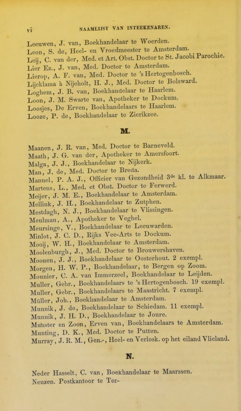 Leeuwen, J. van, Boekhandelaar te Woerden. Leon, S. de, Heel- en Vroedmeester te Amsterdam. Leij, C. van der, Med. et Art. Obst. Doctor te St. Jacobi Parochie. Lier'Ez., J. van, Med. Doctor te Amsterdam. Lierop, A. F. van, Med. Doctor te 's Hertogenbosch. Lijcklama b Nijeholt, H. J., Med. Doctor te Bolsward. Loghem, J. B. van, Boekhandelaar te Haarlem. Loon, J. M. Swarte van, Apotheker te Dockum. Loosjes, De Erven, Boekhandelaars te Haarlem. Looze, P. de, Boekhandelaar te Zierikzee. M. Maanen, J. R. van, Med. Doctor te Barneveld. Maath, J. Gr. van der, Apotheker te Amersfoort. Malga, J. J-, Boekhandelaar te Nijkerk. Man, J. de, Med. Doctor te Breda. Manuel, P. A. J., Officier van Gezondheid 3de kl. te Alkmaar. Martens', L., Med. et Obst. Doctor te Ferwerd. Meijer, J. M. E., Boekhandelaar te Amsterdam. Meilink, J. H., Boekhandelaar te Zutphen. Mestdagh, N. J-, Boekhandelaar te Vlissingen. Meulman, A., Apotheker te Veghel. Meursincre, V., Boekhandelaar te Leeuwarden. Minlot, J. C. D., Rijks Vee-Arts te Dockum. Mooij, W. H., Boekhandelaar te Amsterdam. Moolenburgh, J., Med. Doctor te Brouwershaven. Moonen, J. J-, Boekhandelaar te Oosterhout. 2 exempl. Morgen, H. W. P., Boekhandelaar, te Bergen op Zoom. Mounier, C. A. van Immerzeel, Boekhandelaar te Leijden. Muller, Gebr., Boekhandelaars te 's Hertogenbosch. 19 exempl. Muller, Gebr., Boekhandelaars te Maastricht. 7 exempl. Muller, Joh., Boekhandelaar te Amsterdam. Munnik, J. de, Boekhandelaar te Schiedam. 11 exempl. Munnik, J. H. D., Boekhandelaar te Joure. Munster en Zoon, Erven van, Boekhandelaars te Amsterdam. Munting, D. K., Med. Doctor te Putten. Murray, J. R. M., Gen.-, Heel- en Verlosk. op het eiland Vlieland. N. Neder Hasselt, C. van, Boekhandelaar te Maarssen. Neuzen. Postkantoor te Ter-