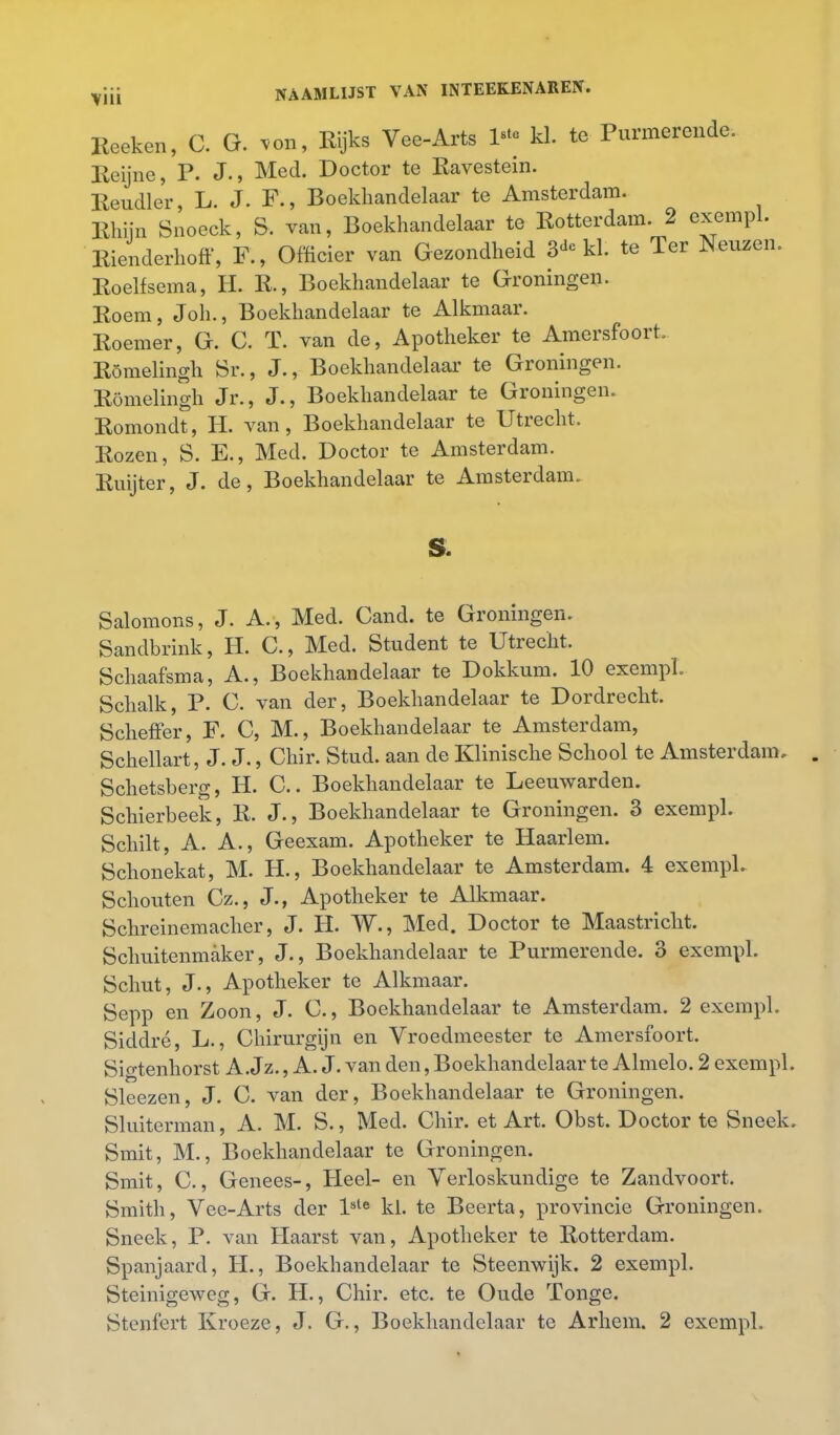 Reeken, C. G. von, Rijks Vee-Arts l* kl. te Purmerende. Reijne, P. J., Med. Doctor te Ravestein. Rendier, L. J. F., Boekhandelaar te Amsterdam. Rhijn Snoeck, S. van, Boekhandelaar te Rotterdam. 2 exempl. Rienderhoff, F., Officier van Gezondheid 3* kl. te Ter Hemen. Roelfsema, H. R., Boekhandelaar te Groningen. Roem, Joh., Boekhandelaar te Alkmaar. Roemer, G. C. T. van de, Apotheker te Amersfoort. Römelingh Sr., J., Boekhandelaar te Groningen. Römelingh Jr., J., Boekhandelaar te Groningen. Romondt, H. van, Boekhandelaar te Utrecht. Rozen, S. E., Med. Doctor te Amsterdam. Ruijter, J. de, Boekhandelaar te Amsterdam. s. Salomons, J. A. , Med. Cand. te Groningen. Sandbrink, H. C., Med. Student te Utrecht. Schaafsma, A., Boekhandelaar te Dokkum. 10 exempl. Schalk, P. C. van der, Boekhandelaar te Dordrecht. Scheffer, F. C, M., Boekhandelaar te Amsterdam, Schellart, J. J., Chir. Stud. aan de Klinische School te Amsterdam. Schetsberg, H. C.. Boekhandelaar te Leeuwarden. Schierbeek, R. J., Boekhandelaar te Groningen. 3 exempl. Schilt, A. A., Geexam. Apotheker te Haarlem. Schonekat, M. H., Boekhandelaar te Amsterdam. 4 exempl. Schouten Cz., J., Apotheker te Alkmaar. Schreinemacher, J. H. W., Med. Doctor te Maastricht. Schuitenmaker, J., Boekhandelaar te Purmerende. 3 exempl. Schut, J., Apotheker te Alkmaar. Sepp en Zoon, J. C., Boekhandelaar te Amsterdam. 2 exempl. Siddré, L., Chirurgijn en Vroedmeester te Amersfoort. Sio-tenhorst A. Jz., A. J. van den, Boekhandelaar te Almelo. 2 exempl. Sleezen, J. C. van der, Boekhandelaar te Groningen. Sluiterman, A. M. S., Med. Chir. et Art. Obst. Doctor te Sneek. Smit, M., Boekhandelaar te Groningen. Smit, C., Genees-, Heel- en Verloskundige te Zandvoort. Smith, Vee-Arts der l8te kl. te Beerta, provincie Groningen. Sneek, P. van Haarst van, Apotheker te Rotterdam. Spanjaard, H., Boekhandelaar te Steenwijk. 2 exempl. Steinigeweg, G. H., Chir. etc. te Oude ïonge. Stenfert Kroeze, J. G., Boekhandelaar te Arhem. 2 exempl. »