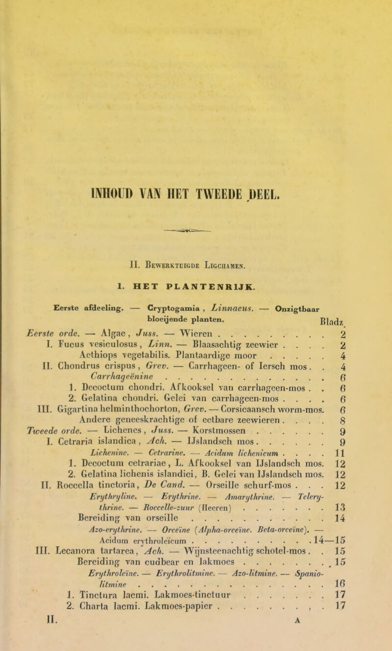 INHOUD VAN HET TWEEDE DEEL. II. Bewerktuigde Ligchamen. 1. HET PLANTENRIJK. Eerste afdeeling. — Cryptogamia , Linnaeus. — Onzigtbaar bloeijende planten. Bladz Eerste orde. — Algae, Juss. — Wieren 2 I. Fucus vesiculosus, Linn. — Blaasachtig zeewier .... 2 Acthiops vegetabilis. Plantaardige moor 4 II. Chondrus crispus, Grev. — Carrhageen- of Iersch mos. . 4 Carrhageënine 1. Decoctum chondri. Afkooksel van carrhageen-mos . . 6 2. Gelatina chondri. Gelei van carrhageen-mos .... 0 III. Gigartina helminthochorton, Grev. — Corsicaansch worm-mos. 0 Andere geneeskrachtige of eetbare zeewieren .... 8 Tweede orde. — Lichenes , Juss. — Korstmossen 9 I. Cetraria islandica , Ach. — IJslandsch mos 9 Lichenine. — Cetrarine. ~ Acidum lichenicum . . . . 11 1. Decoctum cetrariae, L. Afkooksel van IJslandsch mos. 12 2. Gelatina lichenis islandici, B. Gelei van IJslandsch mos. 12 II. Boccella tinctoria, De Cand. — Orseille schurf-mos ... 12 ErijtlirijUnc. — Erythrine. — Amarijthrinc. — Telery- thrine. — Roccelle-zuur (Ilecren) 13 Bereiding van orseille 14 Azo-erythrine. — Orceïne (Alpha-orceïne. Beta-orceïne). — Acidum erythroleïeum • 14—15 III. Lecanora tartarea, Ach. —Wijnsteenachtig schotel-mos . . 15 Bereiding van cudbear en lakmoes 15 Erythroleïne. — Erythrolitrnine. — Azo-litmine. — Spanio- Htmine 16 1. Tinctnra lacmi. Lakmoes-tinctuur 17 2. Charta lacmi. Lakmoes-papier , . 17