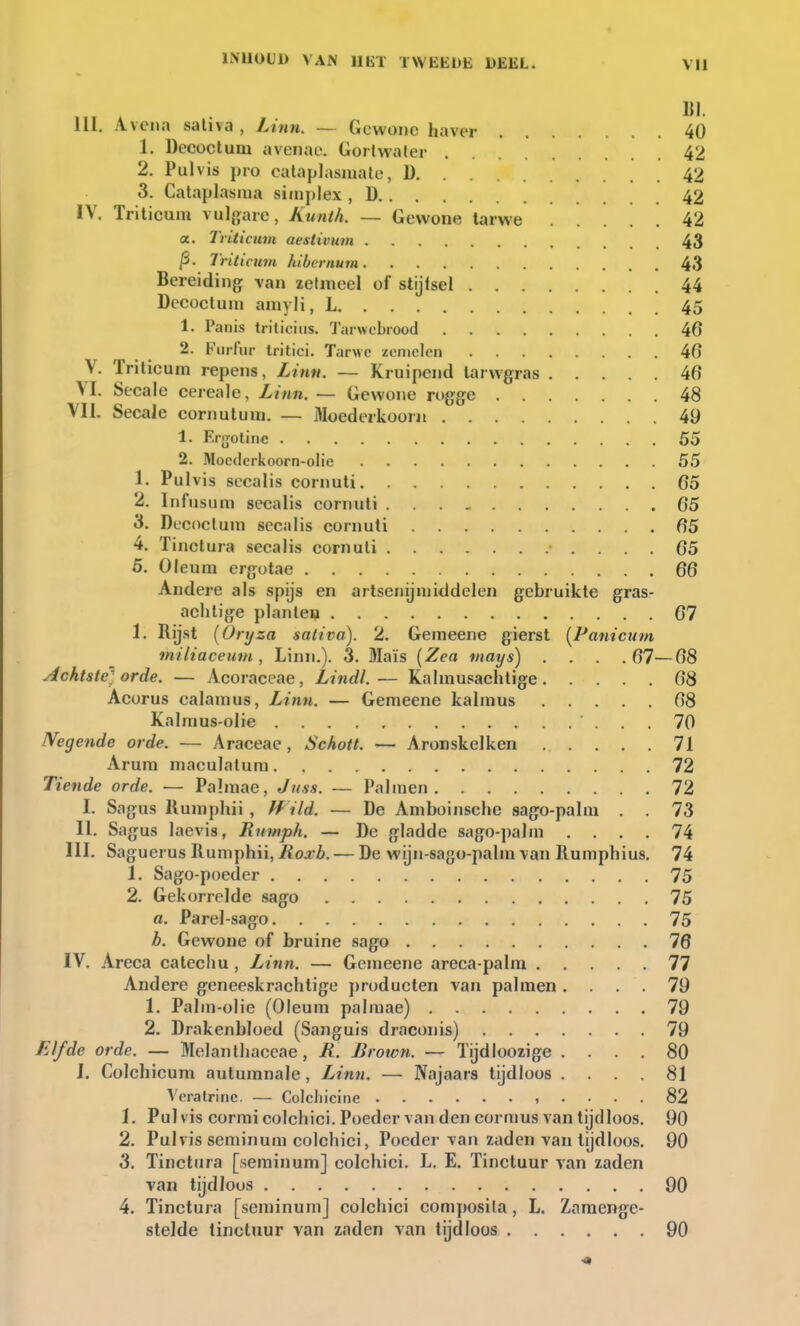 BI. lil. Avena sativa , Linn. — Gewone haver 40 1. Decoctum avenac. Gortwater 42 2. Pulvis pro eataplasmate, 1) 42 3. Cataplasma simplex , D 42 IV. Triticuin vulgare, Kunth. — Gewone tarwe 42 a. Triticum aestttmm 43 Triticum hibernum 43 Bereiding van zetmeel of stijisel 44 Decoctum amyli, L 45 1. Panis tritioius. Tarwebrood 46 2. Furfur tritici. Tarwe zemelen 46 V. Triticum repens, Linn. — Kruipend tarwgras 46 VI. Secale cereale, Linn. — Gewone rogge 48 VIL Secale cornutum. — Moederkoor» 49 1. Ergotinc 55 2. Moctlcrkoorn-olie 55 1. Pulvis secalis cornuti 65 2. Infusum secalis cornuti 65 3. Decoctum secalis cornuti 65 4. Tinctura secalis cornuti 65 5. Oleum ergotae 66 Andere als spijs en artsenijmiddelen gebruikte gras- achtige planten 67 1. Rijst (ürxjza sativa). 2. Gemeene gierst (Panicum miliaceum , Linn.). 3. fllaïs (Zen mays) .... 67—68 Achtste'; orde. — Acoraceae, Lindl.— Kahnusachtige 68 Acorus calamus, Linn. — Gemeene kalmus 68 Kalmus-olie 70 Negende orde. — Araceae , Schott. — Aronskelken ...... 71 Arum maculatum 72 Tiende orde. — Palmae, Juss. — Palmen 72 I. Sagus Kumphii, Wild. — De Amboinsche sago-palm . . 73 II. Sagus laevis, Rnmph. — De gladde sago-palm .... 74 III. Saguerus Rumphii, Roxb. — De wijn-sago-palm van Rumphius. 74 1. Sago-poeder 75 2. Gekorrelde sago 75 a. Parel-sago 75 b. Gewone of bruine sago 76 IV. Areca catechu, L>inn. — Gemeene areca-palin 77 Andere geneeskrachtige producten van palmen .... 79 1. Palm-olie (Oleum palmae) 79 2. Drakenbloed (Sanguis draconis) 79 Elfde orde. — Melanthaceae, R. Brotcn. — Tijdloozige .... 80 I. Colchicum autumnale , Linn. — Najaars tijdloos .... 81 Veratrinc. — Colcliicine , .... 82 1. Pulvis cormicolchici. Poeder van den cormus van tijdloos. 90 2. Pulvis seminum colchici, Poeder van zaden van tijdloos. 90 3. Tinctura [seminum] colchici. L. E. Tinctuur van zaden van tijdloos 90 4. Tinctura [seminum] colchici composita, L. Zamenge- stelde tinctuur van zaden van tijdloos 90