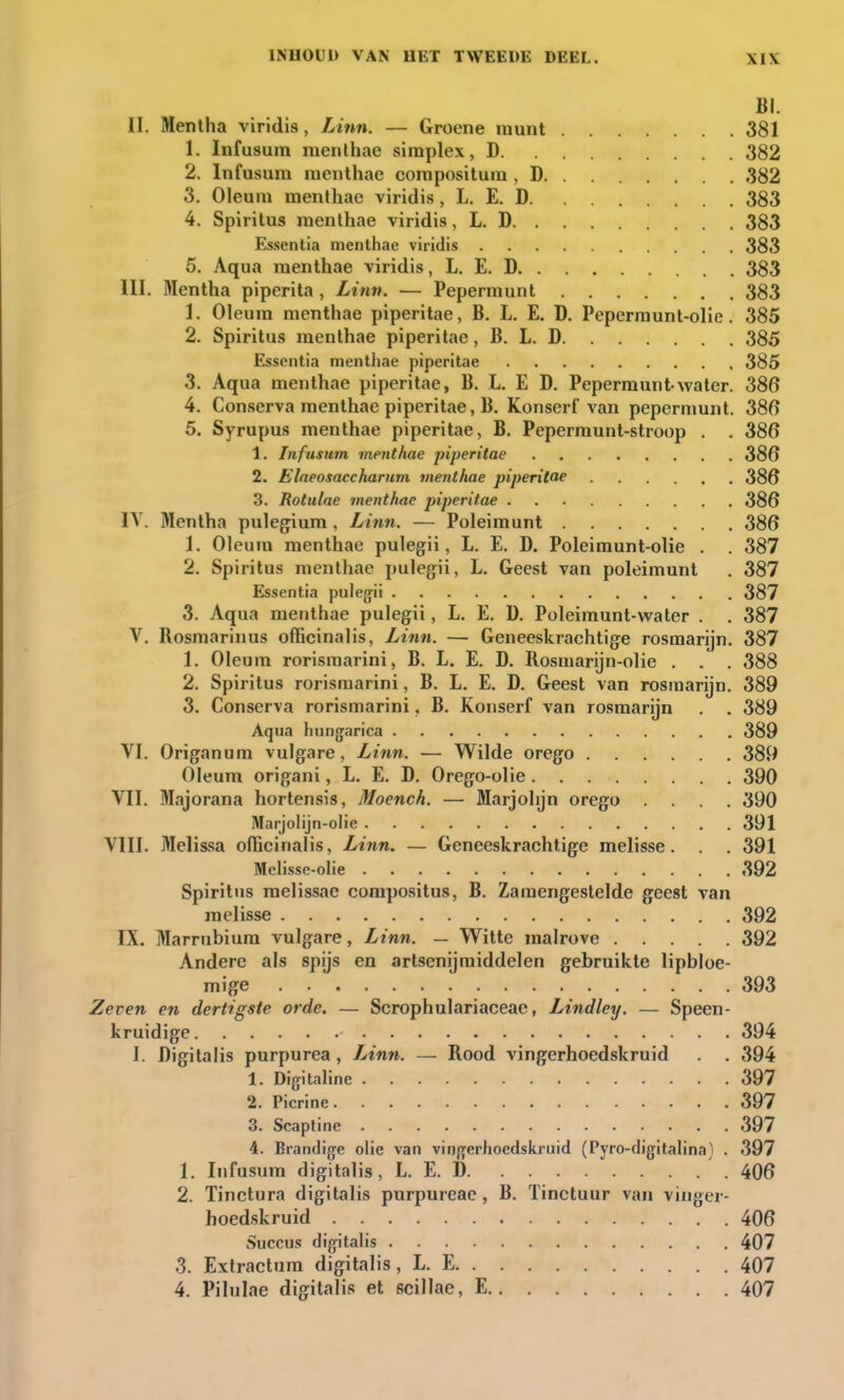 BI. II. Mentha viridis, Linn. — Groene munt 381 1. Infusum raenthae simplex, D 382 2. Infusum menthae compositum, D 382 3. Oleum menthae viridis, L. E. D 383 4. Spiritus menthae viridis, L. D 383 Esscntia menthae viridis 383 5. Aqua menthae viridis, L. E. D 383 III. Mentha piperita, Linn. — Pepermunt 383 1. Oleum menthae piperitae, B. L. E. D. Pepermunt-olie. 385 2. Spiritus menthae piperitae, B. L. D 385 Esscntia menthae piperitae 385 3. Aqua menthae piperitae, B. L. E D. Pepermunt water. 386 4. Conserva menthae piperitae, B. Konserf van pepermunt. 386 5. Syrupus menthae piperitae, B. Pepermunt-stroop . . 386 1. Infusum menthae piperitae 386 2. Elaeosaccharum menthae piperitae 386 3. Rotulae menthae piperitae 386 IV. Mentha pulegium , Linn. — Poleimunt 386 1. Oleum menthae pulegii, L. E. D. Poleimunt-olie . . 387 2. Spiritus menthae pulegii, L. Geest van poleimunt . 387 Essentia pulegii 387 3. Aqua menthae pulegii, L. E. D. Poleimunt-water . . 387 V. Bosmarinus officinalis, Linn. — Geneeskrachtige rosmarijn. 387 1. Oleuin rorisraarini, B. L. E. D. Rosmarijn-olie . . . 388 2. Spiritus rorismarini, B. L. E. D. Geest van rosmarijn. 389 3. Conserva rorismarini, B. Konserf van rosmarijn . . 389 Aqua hungarica 389 VI. Origanum vulgare, Linn. — Wilde orego 389 Oleum origani, L. E. D. Orego-olie 390 VII. Majorana hortensis, Moench. — Marjolijn orego .... 390 Marjolijn-olie 391 VIII. Melissa officinalis, Linn. — Geneeskrachtige melisse. . . 391 Melisse-olie 392 Spiritus melissae compositus, B. Zamengestelde geest van melisse 392 IX. Marrubium vulgare, Linn. — Witte malrove 392 Andere als spijs en artsenijmiddelen gebruikte lipbloe- mige 393 Zeven en dertigste orde. — Scrophulariaceae, Lindley. — Speen- kruidige 394 I. Digitalis purpurea, Linn. — Rood vingerhoedskruid . . 394 1. Digitaline 397 2. Picrine 397 3. Scaptine 397 4. Brandige olie van vingerhoedskruid (Pyro-digitalina) . 397 1. Infusum digitalis, L. E. D 406 2. Tinctura digitalis purpureae, B. Tinctuur van vinger- hoedskruid 406 Succus digitalis . . 407 3. Extractum digitalis, L. E 407