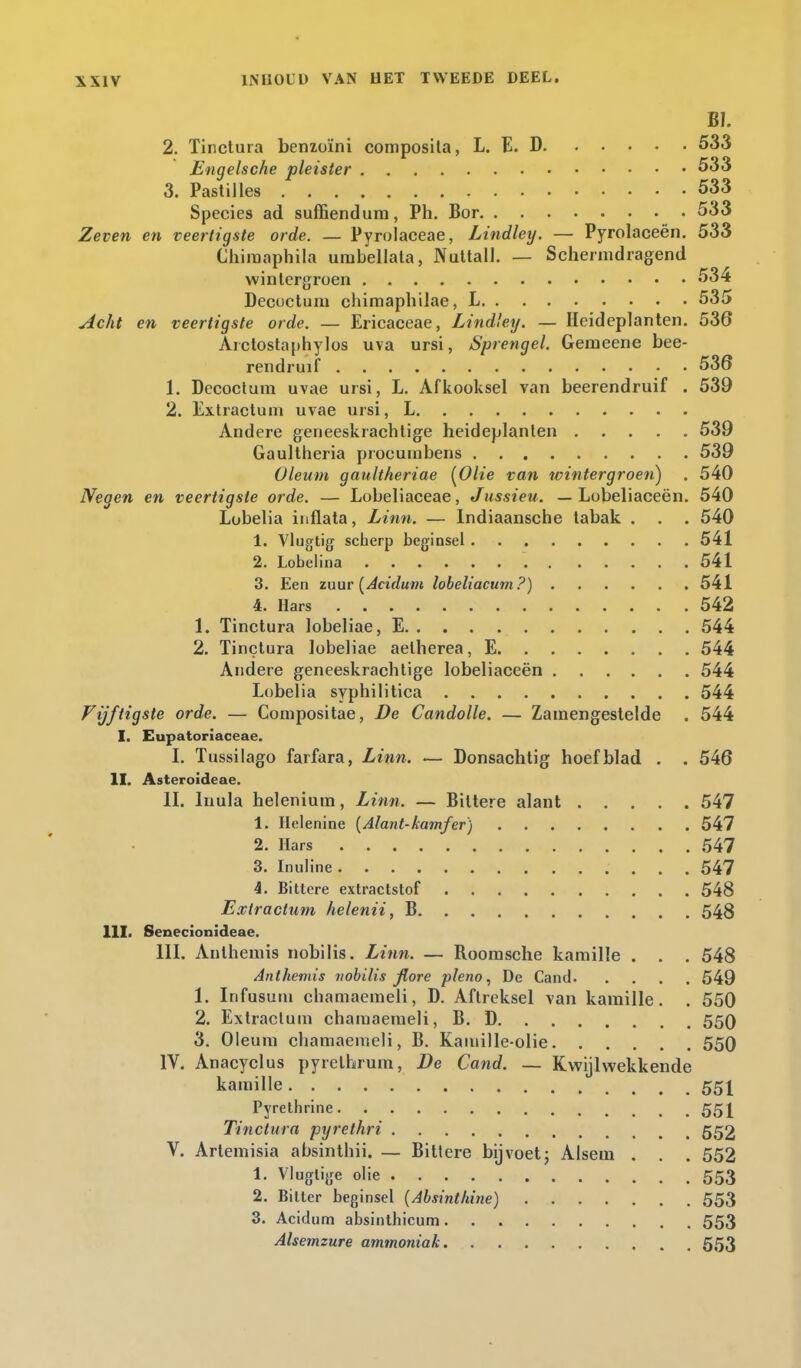 BI. 2. Tinctura benzoïni composita, L. E. D 533 Engelsche pleister 533 3. Pastilles 533 Species ad suffiendum, Ph. Bor 533 Zeven en veertigste orde. — Pyrolaceae, Lindley. — Pyrolaceën. 533 Chimaphila urabellata, Nuttall. — Schermdragend wintergroen 534 Decoctum chimaphilae, L 535 Acht en veertigste orde. — Ericaceae, Lindley. — Heideplanten. 536 Arctostaphylos uva ursi, Sprengel. Geineene bee- rendruif 536 1. Decoctum uvae ursi, L. Afkooksel van beerendruif . 539 2. Extract urn uvae ursi, L Andere geneeskrachtige heideplanten 539 Gaultheria procuinbens 539 Oleum gaultheriae {Olie van wintergroen) . 540 Negen en veertigste orde. — Lobeliaceae, Jussieu. — Lobeliaceën. 540 Lobelia infiata, Linn. — Indiaansche tabak . . . 540 1. Vlugtig scherp beginsel 541 2. Lobelina .... 541 3. Een zuur {Acidum lobeliacum?) 541 4. Hars 542 1. Tinctura lobeliae, E 544 2. Tinctura lobeliae aelherea, E 544 Andere geneeskrachtige lobeliaceën 544 Lobelia syphilitica 544 Vijftigste orde. — Compositae, De Candolle. — Zamengestelde . 544 I. Eupatoriaceae. I. Tussilago farfara, Linn. — Donsachtig hoefblad . . 546 II. Asteroideae. II. lnula heleniura, Linn. — Biltere alant 547 1. Helenine {Alant-kamfer) 547 2. Hars 547 3. Inuline 547 4. Bittere extractstof 548 Exlractum helenii, B 548 111. Senecionideae. III. Anthemis nobilis. Linn. — Roomsche kamille . . . 548 Anthemis nobilis fiore pleno, De Cand 549 1. Infusum cbamaemeli, D. Aftreksel van kamille. . 550 2. Extracluin chamaemeli, B. D 550 3. Oleum chamaemeli, B. Kamille-olie 550 IV. Anacyclus pyrelhrum, De Cand. — Kwijlwekkende kamille 551 Pyrethrine 551 Tinctura pyrethri 553 V. Artemisia absinthii. — Bittere bijvoet; Alsem . . . 552 1. Vlugtige olie 553 2. Bitter beginsel {Absinthine) 553 3. Acidum absinthicum 553 Alsemzure ammoniak 553