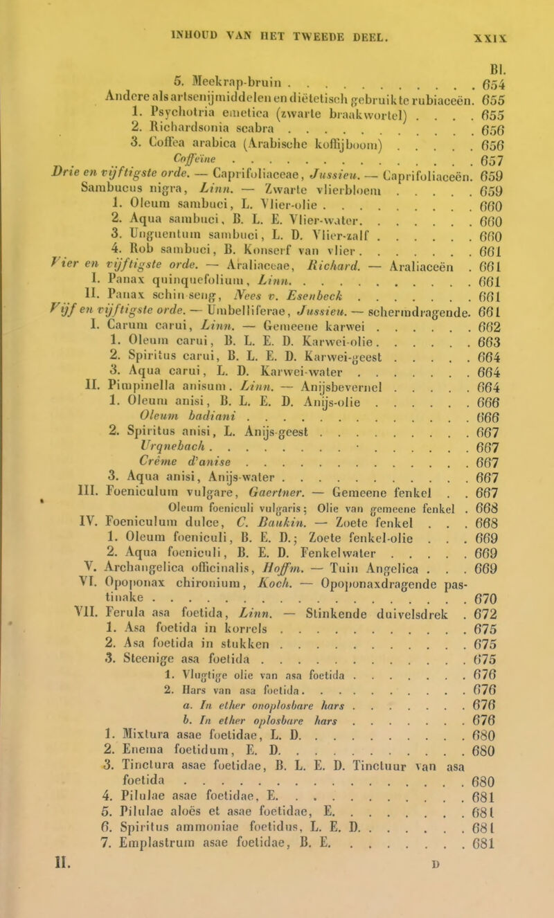 BI. 5, Meekrap-bruin 654 Andere als artsenijmiddelen en diëtetiseh gebruikte rubiaeeën. 655 1. Psycbotria emetiea (zwarte braakwortel) .... 655 2. Richardsonia scabra 656 3. Coffea arabica (Arabiscbe koffijboom) 656 Cofcïne 657 Drie en vijftigste orde. — Caprifoliaceae, Jussieu. — Caprifoliaeeën. 659 Sambucus nigra, Linn. — Zwarte vlieibloem 659 1. Oleum sambuci, L. Vlier-olie 660 2. Aqua sambuci, B. L. E. Vlier-water 660 3. Unguentum sambuci, L. D. Vlier-zalf 660 4. Rob sambuci, B. Konserf van vlier 661 Vier en vijftigste orde. ~ Araliaceae, Richard. — Araliaceën . 661 I. Panax quinquefolium, Linn 661 II. Panax sehin seng, Nees v. Esenbcck 661 Vijf en vijftigste orde. — Umbellilërae, Jussieu. — schermdragende. 661 I, Carunj carui, Linn. — Gemeene karwei 662 1. Oleum carui, B. L. E. D. Karwei-olie 663 2. Spiritus carui, B. L. E. D. Karwei-geest 664 3. Aqua carui, L. D. Karwei water 664 II. Pimpinella auisum. Linn. — Anijsbevernel 664 1. Oleum anisi, B. L. E. D. Amjs-olie 666 Oleum badinni 666 2. Spiritus anisi, L. Anijs geest 667 Urqnebach • 667 Crème d'anise 667 3. Aqua anisi, Anijswater 667 III. Foeniculum vulgare, Gaertner. — Gemeene fenkel . . 667 Oleum foeniculi vulgaris; Olie van {jemcene fenkel . 668 IV. Foeniculum dulce, C. Baukin. — Zoete fenkel . . . 668 1. Oleum foeniculi, B. E. D.; Zoete fenkel-olie . . . 669 2. Aqua foeniculi, B. E. D. Fenkelwater 669 V. Archangelica oflicinalis, llojfm. — Tuin Angelica . . . 669 VI. Opoponax ehironium, Koek. — Opoponaxdragende pas- tinake 670 VII. Ferula asa foetida, Linn. — Stinkende duivelsdrek . 672 1. Asa foetida in korrels 675 2. Asa foetida in stukken 675 3. Stecnige asa foetida 675 t. Vliifytijje olie van asa foetida 676 2. Hars van asa foetida 676 o. In cllirr onoplosbare hars 676 b. In ether oplosbare hars 676 1. Mixlura asae foetidae, L. D 680 2. Enema foetidum, E. D 680 3. Tinctura asae foetidae, B. L. E. D. Tinctuur van asa foetida 680 4. Pilulae asae foetidae, E 681 5. Pilulae aloës et asae foetidae, E 681 6. Spiritus ammoniae foetidus, L. E. D 681 7. Emplastrum asae foetidae, B. E 681 II. D