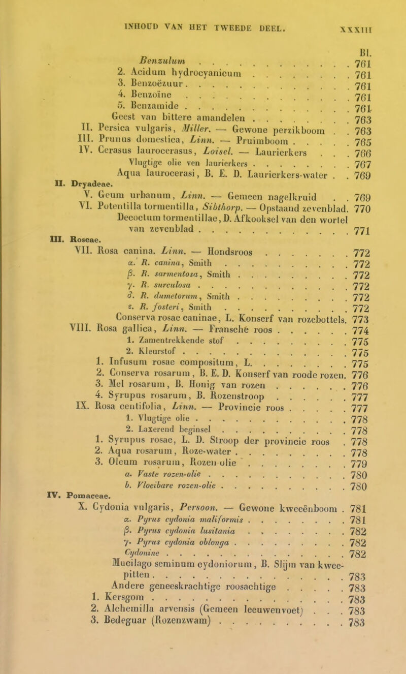 Benzulutn 7dl 2. Acidum hydrocyanicum 7gl 3. Benzoëzuur 701 4. Benzoïne 7^ 5. Benzamide 7gj, Geest van bittere amandelen 753 II. Persica vulgaris, Miller. — Gewone perzikboom 763 III. P runas domcslica, Linn. — Pruimboom . . 765 IV. Cerasus lauroccrasus, Loisel. — Laurierkers . . 766 Vlijtige olie ven laurierkers 767 Aqua laurocerasi, B. £. D. Laurierkers water . . 769 II. Dryadeae. V. Geum urbanam, Linn. — Gemeen nagelkruid . . 769 VI. Potentilla tormentilla, Sibthorp. Opstaand zevenblad. 770 Decoctum tormentillae,D. Afkooksel van den wortel ^an zevenblad 77J_ III. Roseae. VII. Rosa canina. Linn. — Hondsroos 772 a. R. canina, Smith 772 p. R. sarmentosa, Smith 772 y. R. surculosa 772 0. R. dumetorum, Smith 772 e. R. fosteri, Smith 772 Conserva rosae caninae, L. Konserf van rozebottels. 773 VIII. Rosa gallica, Linn. — Fransche roos 774 1. Zamentrekkende stof 775 2. Kleurstof 775 1. Infusum rosae compositum, L 775 2. Conserva rosarum, B. E. D. Konserf van roode rozen. 776 3. Mei rosarum, B. Honig van rozen 776 4. Syrupus rosarum, B. Rozenstroop 777 IX. Rosa ceutifolia, Linn. — Provincie roos 777 1. Vlugtigc olie 773 2. Laxerend beginsel 773 1. Syrupus rosae, L. D. Stroop der provincie roos . 778 2. Aqua rosarum, Roze-water 773 3. Oleura rosarum, Rozen olie 779 a. Vaste rozen-olie 730 b. Vloeibare rozen-olie 780 IV. Pomaceae. X. Cydonia vulgaris, Persoon. — Gewone kweeënboom . 781 a. Pyrus cydonia maliformis 781 p. Pyrus cydonia lusitania . 782 7. Pyrus cydonia oblonya 782 Cydonine 782 Mucilago seminum cydoniorum, B. Slijm van kwee- pitten 733 Andere geneeskrachtige roosachtige 783 1. Kersgom 733 2. Alchemilla arvensis (Gemeen leeuwenvoetj . . . 783 3. Bedeguar (Rozenzwam) 733