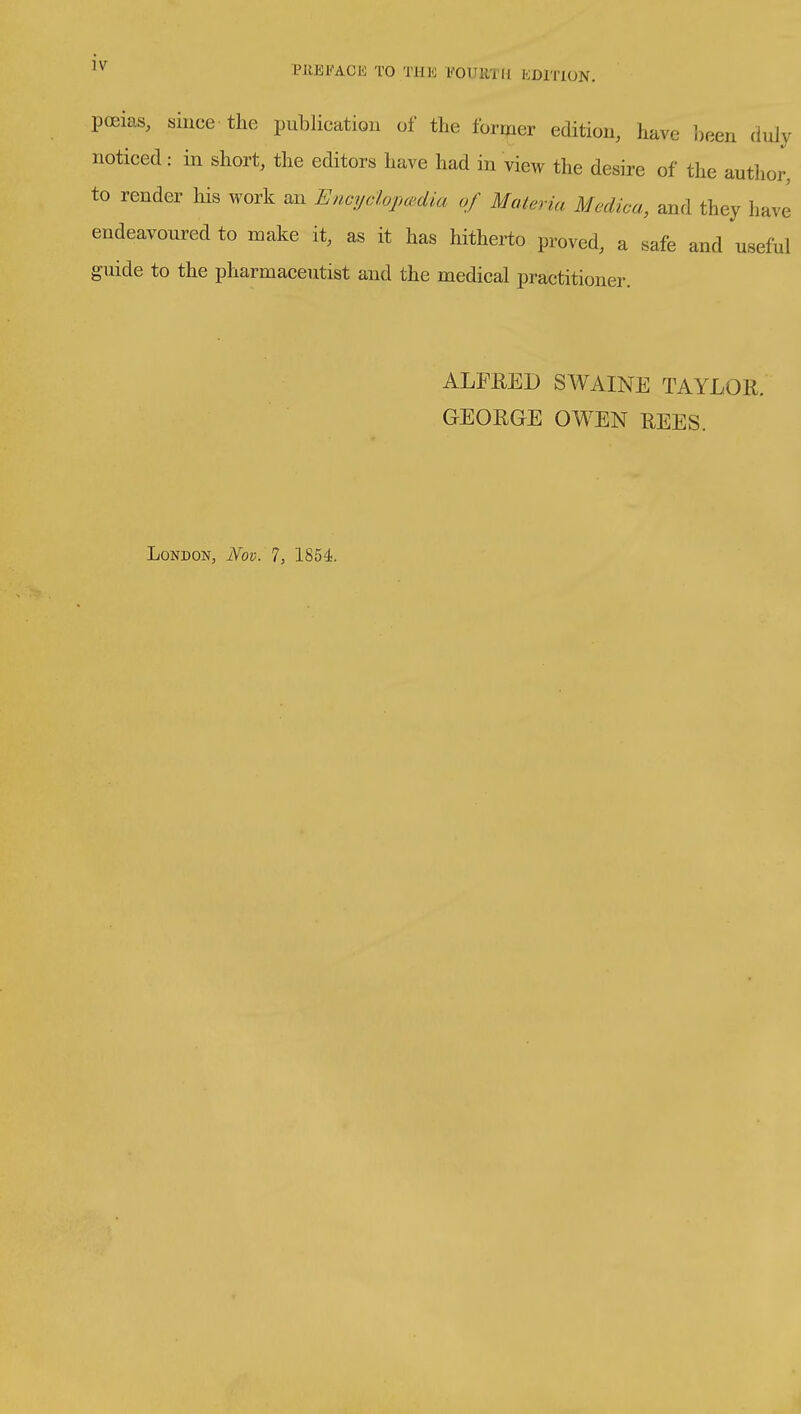 PllEl-'ACK TO THE VOUllTH KDITION. poeias, siuce the publication of the former edition, have been duly noticed: in short, the editors have had in view the desire of the author, to render his work an Encyclojmdia of Materia Mcdica, and they have endeavoured to make it, as it has hitherto proved, a safe and useful guide to the pharmaceutist and the medical practitioner. ALFEED SWAINE TAYLOll. GEOUGE OWEN REES. London, Nov. 7, 1854.