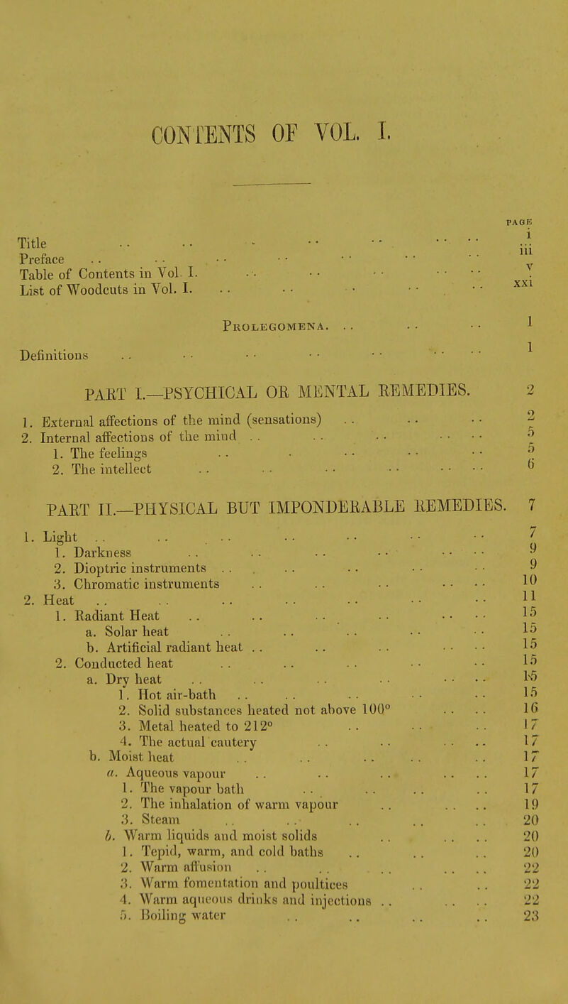 CONiENTS OF VOL. I. Title Preface Table of Contents in Vol I. List of Woodcuts in Vol. I. Definitions PAGE i iii V xxi Prolegomena. .. . • • • ^ 1 PAET I.—PSYCHICAL OE MENTAL REMEDIES. 2 1. External affections of the mind (sensations) .. .. ■• 2 2. Internal affections of the mind .. .. .... ^ 1. The feelings . . . • • • • ■ • ^ 2. The intellect . . . • • ■ • • .... & PAET XL—PHYSICAL BUT IMPONDEEABLE EEMEDIES. 7 1- Liglit .. .. I 1. Darkness . . . . • • .... » 2. Dioptric instruments 3. Chromatic instruments 2. Heat . . 1. Radiant Heat a. Solar heat b. Artificial radiant heat 2. Conducted heat a. Dry heat 9 10 11 15 15 15 15 15 1. Hot air-bath . . . . • . • • • • ^5 2. Solid substances heated not above 10Q° . . . . 16 3. Metal heated to 212° .. .. 17 4. The actuar cautery .. .• .... 17 b. Moist heat . . .. . . .. 17 a. Aqueous vapour . . .. . . .... 17 1. The vapour bath .. . . . . 17 2. The inhalation of warm vapour . . .... 19 3. Steam .. . . 20 b. Warm liquids and moist solids .. .... 20 1. Tepid, warm, and cold baths .. .. .. 20 2. Warm aftusinn . . . . .... 22 3. Warm fomentation and poultices .. 22 4. Warm aqueous drinks and injections . . .... 22