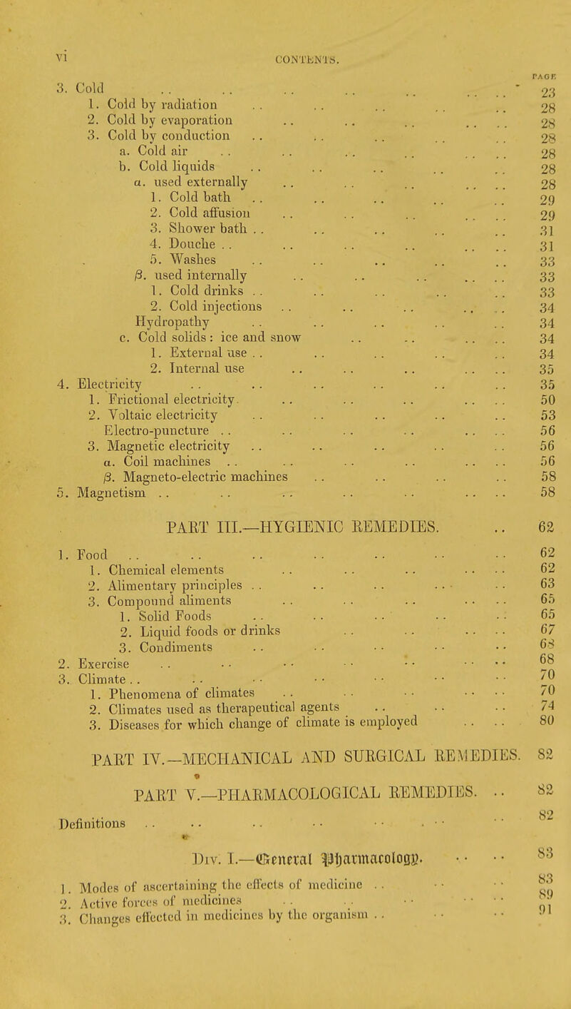 3. Cold .. .. . . .. .. . . . . ' 23 1. Cold by radiation .. .. .. _ 28 2. Cold by evaporation .. .. . . .... 28 3. Cold by conduction . . . . .. 28 a. Cold air . . .. . . .. .... 28 b. Cold liquids . . . . .. , 28 a. used externally .. . . .. .... 28 1. Cold bath .. .. .. .. _ 29 2. Cold affusion . . . . .. .... 29 3. Shower bath . . .. ,. .. .. 31 4. Douche .. .. .. .. .... 31 5. Washes .. .. .. .. .. 33 ^. used internally .. .. .. .... 33 1. Cold drinks . . . . . . ., .. 33 2. Cold injections .. .. .. .... 34 Hydropathy . . ., .. .. . . 34 c. Cold solids: ice and snow .. .. .... 34 1. External use . . . . .. . . .. 34 2. Internal use .. .. .. .... 35 4. Electricity .. .. .. .. .. . . 35 1. Frictional electricity. .. .. .. .... 50 2. Voltaic electricity . . . . .. .. .. 53 Electro-puncture . . . . .. . . .... 56 3. Magnetic electricity .. .. .. .. .. 56 a. Coil machines .. .. .. .. .... 56 /3. Magneto-electric machines .. .. .. .. 58 5. Magnetism .. .. .. .. .. .... 58 PAET III.—HYGIENIC REMEDIES. 1. Food 1. Chemical elements 2. Alimentary principles . . 3. Compound aliments 1. Sohd Foods 2. Liquid foods or drinks 3. Condiments 2. Exercise 3. Climate .. 1. Phenomena of climates 2. Chmates used as therapeutical agents 3. Diseases for which change of climate is employed PAET IV.-MECHANICAL AND SURGICAL RE^ 62 62 62 63 65 65 67 68 68 70 70 74 80 EDIES. 82 PART v.—PHARMACOLOGICAL REMEDIES. Definitions 82 82 Div. I.—(!5encral ^'JijannacologK. ] Modes of ascertaining the effects of medicine . . 2. Active forces of medicines 3. Changes effected in medicines by the organism .. 83 83 89 91