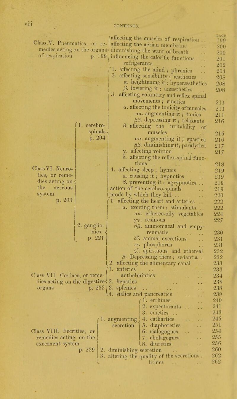 I Vlll CONTENTS. ^, ■„ „ . /affecting t'le muscles of respiration Llass.y. Pneumatics, or rc- affecting the aerian membrane medies acting- on the organs-^ diminishing the want of breath of respirntinn p. } 99 influencing the calorific functions 9 refrigerants cerebro spinals^ p. 204 Class VI. Neuro- tics, or reme- dies acting on-j the nervous system p. 203 Z. ganglio- nics p. 221 Class VII Co3liacs. or reme- dies acting on the digestive^ organs p. 233 Class VIII. Eccritics, or remedies acting on the excernent system p. 239 affecting the mind ; phrenics affecting sensibility ; {esthetics .. a. heightening it; hyperajsthetics /5. lowering it; anse'sthefcs . . 3. affecting voluntary and reflex spinal movements; cinetics a. affecting the tonicity of muscles na. augmenting it; tonics /3i3. depressing it; relaxants ^. affecting the irritability of muscles aa. augmenting it; spastica ^8. diminishing it J paralytica y. affecting volition S. affecting the reflex-spinal func- tions .. 4. affecting sleep ; hynics a. causing it; hypnotics 8. preventing it; agrypnotics . . action of the cerebro-spinals mode by which they kill .. f 1. affecting the heart and arteries .. exciting them ; stimulants .. ethereo-oiiy vegetables resinous ammoniacal and empy- reumatic animal excretions phosphorus spincuous and ethereal 8- Depressing them ; sedantia. . 2. affecting the alimentary canal 1. enterics anthelmintics . . 2. hepatics 3. splenics [4. sialics and pancreatics 1. errhines . . 2. expectorants .. 3. emetics . . 4. cathartics 5. diaphoretics 6. sialogogues 7. cholagogues .8. diuretics diminishing secretion . . • • altering the quality of tlie secretions . litliics aa. 77- ££■ augmenting secretion PAGE \99 200 200 201 202 204 208 208 208 211 211 211 216 216 216 217 217 218 219 219 219 219 220 222 222 224 227 230 231 231 232 232 233 233 234 238 238 239 240 241 243 246 251 254 255 256 260 262 262 \ t