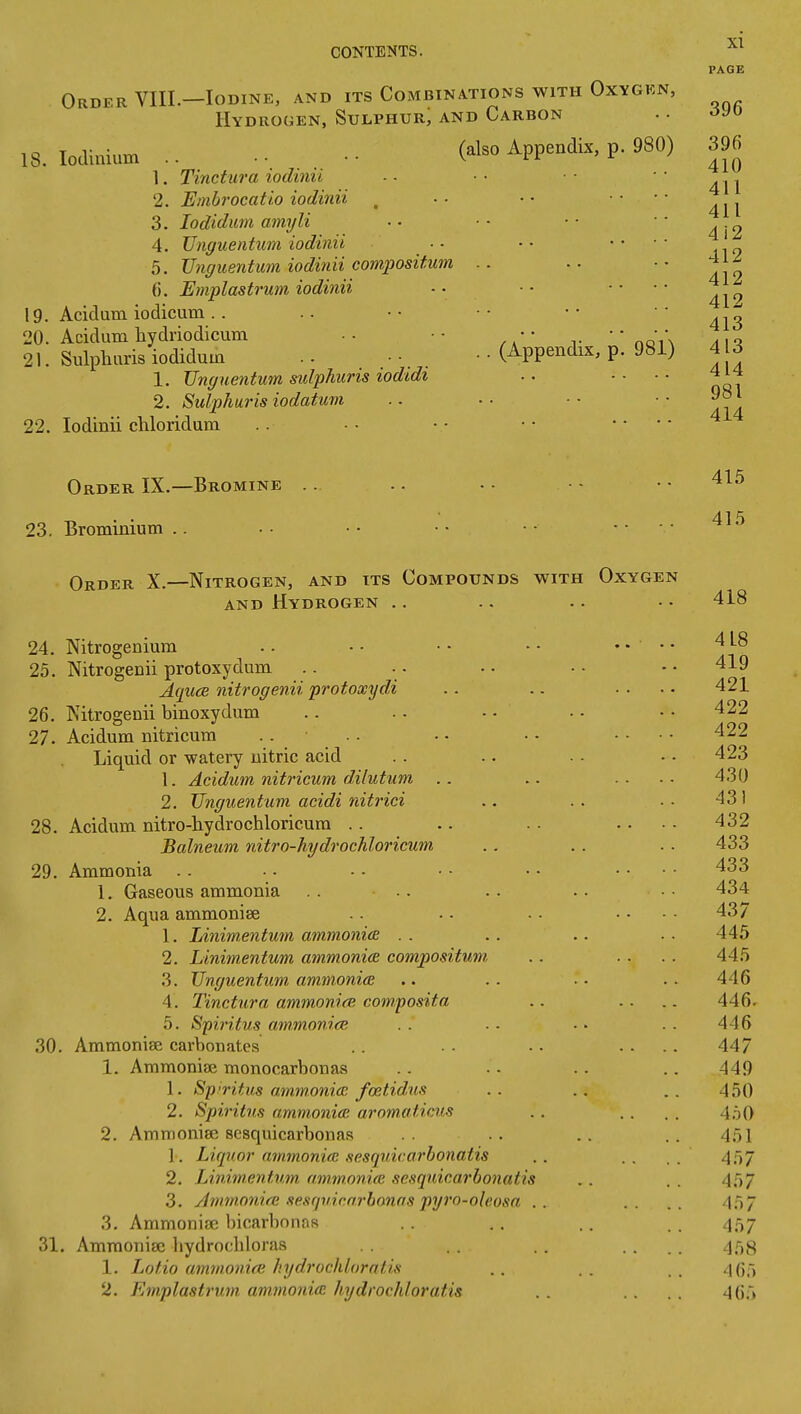 PAGE Order VIIL—Iodine, and its Combinations with Oxygen, Hydrogen, Sulphur; and Carbon 18. lodimum .. Appendix, p. 980) 396 1. Tinctura iodinii -• •• •• 2. Embrocatio iodinii _ .. •• .. •• 3. lodidum amy li • • ■ • • ■ ■ ■ 2 4. TJnguentum iodinii •• .. •• 5. TJnguentum iodinii compositum .. .. 412 413 396 6. Emplastrum iodinii !9. Acidum iodicum .. 20. Acidum hydriodicum .- •• •• ' nQi\ a\'\ 21. Sulphuris iodidum .. • •. . • • (Appendix, p. 981) 4 3 1. TJnguentum sulphuris lodidi .. .... 414 2. Sulphuris iodatum .. . ■ ■ ■ • • 22. Iodinii chloridum .. • • • • • • .. . - Order IX.—Bromine .. .. ■ • • • • • . . 415 23. Brominium .. •• •• •• •• •• • Order X.—Nitrogen, and its Compounds with Oxygen AND Hydrogen ., .. .. •• 418 24. Nitrogenium .. - • • • • • .... 4 L8 25. Nitrogenii protoxydum .. .. .. • • • • 419 AqucB nitrogenii protoxydi .. .. .... 421 26. Nitrogenii binoxydum .. .. • • • - • • 422 27. Acidum nitricum .. . . . • • - .... 422 Liquid or watery nitric acid . . .. . . •. 423 1. Acidum nitricum dilutum .. .. .... 430 2. TJnguentum acidi nitrici .. .. . • 431 28. Acidum nitro-hydrochloricura .. .. .... 432 Balneum nitro-hydrochloricum .. . . .. 433 29. Ammonia . . •. • - • ■ • • .... 433 1. Gaseous ammonia .. .. .. .. 434 2. Aqua ammonise .. .. .. .... 437 1. Linimentmn ammonicB . . .. .. . . 445 2. Linimentum ammonia compositum, .. .. .. 445 3. TJnguentum ammonice .. .. ■• .- 446 4. Tinctura ammonice composita .. .. .. 446. 5. Spii'itus ammonieE . . ■ ■ - • .. 446 30. Ammonise carbonates .. . . .. .... 447 1. Ammoniae monocarbonas .. .. .. .. 449 1. Spn-itus ammonia: feetidus .. .. 450 2. Spiritus ammonia; aromaticus .. . . . . 450 2. Amnionise sesquicarbonas .. .. 451 1. Liquor ammonicE sesquicarbonatis .. .. . 4;57 2. Linimentum ammonice sesquicarbonatis . . . . 457 3. Jmmonifu sesrjuicn.rhonas pyro-oleosa .. .. .. -In/ 3. Ammoniac bicarbonas .. .. .. . . 457 31. Ammoniac bydrochloras .. . . .... 458 1. Jjotio ammonice hydrochlorntis . . . . . . .\(]~^ 2. Emplastrum ammonicp. hydrochloratis . . . . . . 4(j.i