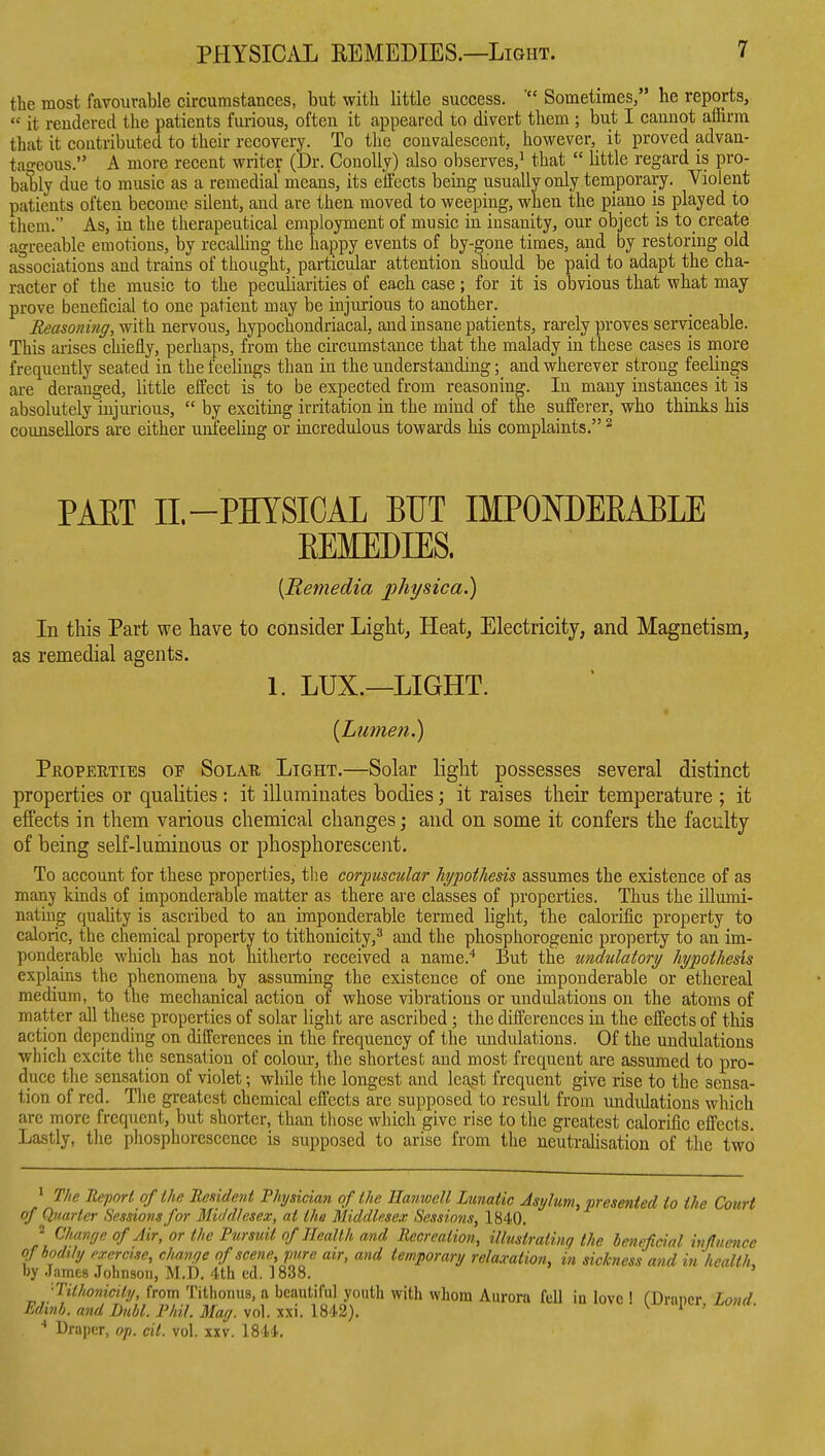 the most favourable circumstances, but with little success. Sometimes, he reports,  it rendered the patients fuiious, often it appeared to divert them ; but I cannot affirm that it contributed to their recovery. To the convalescent, however, it proved advan- tao-eous. A more recent writer (Dr. Conollj) also observes,^ that  little regard is pro- ba1)ly due to music as a remedial' means, its effects being usually only temporary. Violent patients often become silent, and are then moved to weeping, when the piano is played to them. As, in the therapeutical employment of music in insanity, our object is to create agreeable emotions, by recalUng the happy events of by-gone times, and by restoring old associations and trains of thought, particular attention should be paid to adapt the cha- racter of the music to the peculiarities of each case; for it is obvious that what may prove beneficial to one patient may be injurious to another. Eeasoniriff, with nervous, hypochondriacal, and insane patients, rarely proves serviceable. This arises chiefly, perhaps, from the circumstance that the malady in these cases is more frequently seated in the feelings than in the understanding; and wherever strong feelings are deranged, little effect is to be expected from reasoning. In many instances it is absolutely injurious,  by exciting irritation in the mind of the sufferer, who thinks his counsellors are either unfeeling or uicredulous towards his complaints. ^ PAET 11.-PHYSICAL BUT IMPONDEEABLE EEMEDIES. [Remedia physica.) In this Part we have to consider Light, Heat, Electricity, and Magnetism, as remedial agents. 1. LUX.—LIGHT. {Lumen.) Properties of Solar Light.—Solar light possesses several distinct properties or qualities ; it illuminates bodies; it raises their temperature ; it effects in them various chemical changes; and on some it confers the faculty of being self-luminous or phosphorescent. To account for these properties, the corpuscular hypothesis assumes the existence of as many kinds of imponderable matter as there are classes of properties. Thus the illumi- nating quality is ascribed to an imponderable termed light, the calorific property to caloric, the chemical property to tithonicity,^ and the phosphorogenic property to an im- ponderable which has not hitherto received a name.'' But the undulatory hypothesis explains the phenomena by assuming the existence of one imponderable or ethereal medium, to the mechanical action of whose vibrations or undulations on the atoms of matter all these properties of solar light are ascribed; the differences in the effects of this action depending on differences in the frequency of the undulations. Of the undulations which excite the sensation of colour, the shortest and most frequent are assumed to pro- duce the sensation of violet; while the longest and lca.st frequent give rise to the sensa- tion of red. The greatest chemical effects are supposed to result from undulations which are more frequent, but shorter, than those which give rise to the greatest calorific effects. Lastly, the phosphorescence is supposed to arise from the neutralisation of the two * The Report of the Resident Physician of the Hanwell Lunatic Asylum, presented to the Court of Quarter Sessions for Middlesex, at the Middlesex Sessions, 1840. 2 Chanye of Air, or the Pursuit of Health and Recreation, illustrating the beneficial ivj!itence qf bodily exercise, chanye of scene, p?ire air, and temporary relaxation, in sickness and in heallL by .James Johnson, M.D. 4th ed. 1838. ' ■Tithonicity, from Tithonus, a beautiful youth with whom Aurora fell in love ! CDraner Lo?id Pdinh. and Dull. Phil. May. vol. xxi. 1842), ^ ^ ' Draper, op. cit. vol. xxv. 1844,