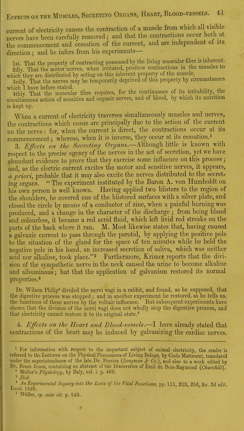 current of electricity causes the contraction of a muscle from which all visible nerves have been carefully removed; and that the contractions occur both at the commencement and cessation of the current, and are independent ot its direction; and he infers from his experiments— 1st That the property of contracting possessed by the living muscular fibre is inherent. 2dly That the motor nerves, when irritated, produce contractions m the muscles to which they are distributed by actmg on this inherent property of the musclC; 3rdly. That the nerves may be temporarily deprived of this property by circumstances which I have before stated. . , e -i. ■ u-r+ +t,^ 4thly That the muscular fibre requires, for the continuance of its irritability, tbe simultaneous action of sensitive and organic nerves, and of blood, by which its nutrition is kept up. When a current of electricity traverses simultaneously muscles and nerves, the contractions which ensue are principally due to the action of the current on the nerve : for, when the current is direct, the contractions occur at its commencement; whereas, when it is inverse, they occur at its pessation.i 3. EJ'ects on the Secreting Organs.—Although little is known with respect to the precise agency of the nerves in the act of secretion, yet we have abundant evidence to prove that they exercise some influence on this process; and, as the electric current excites the motor and sensitive nerves, it appears, a j)riori, probable that it may also excite the nerves distributed to the secret- ing organs.  The experiment instituted by the Baron A. von Humboldt on his own person is well known. Having applied two bhsters to the region of the shoulders, he covered one of the bhstered surfaces with a silver plate, and closed the circle by means of a conductor of zinc, when a painful burning was produced, and a change in the character of the discharge ; from being bland and colourless, it became a red acrid fluid, which left livid red streaks on the parts of the back where it ran. M. Most likewise states that, having caused a galvanic current to pass through the parotid, by applying the positive pole to the situation of the gland for the space of ten minutes while he held the negative pole in his hand, an increased secretion of saliva, which was neither acid nor alkaline, took place.^ I^urthermore, Krimer reports that the divi- sion of the sympathetic nerve in the neck caused the urine to become alkaline and albuminous; but that the application of galvanism restored its normal properties.3 . Dr. Wilson Philip* divided the nervi vagi in a rabbit, and found, as he supposed, that the digestive process was stopped ; and in another experiment he restored, as he tells us, the functions of these nerves by the voltaic influence. But subsequent experiments have shown that the division of the nervi vagi does not wholly stop the digestive process, and that electricity cannot restore it to its original state.* 4. Effects on the Heart and Blood-vessels.—I have already stated that contractions of the heart may be induced by galvanizing the cardiac nerves. ' For information with respect to the important subject of animal electricity, the reader is referred to the Lectures on the Physical Phenomena of Living Beings, by Carlo Matteucci, translated under the superintendence of the late Dr. Pereira {Low/man ^ Co.), and also to a work edited by I)r. Bencc Jones, containing an abstract of the Discoveries of Emil du Bois-Raymond {Churchill). MUlier's Physiology, by Baly, vol. i. p. 409. Ibid. * jin Experimental Inquiryinlo the Laws of the Vital Functions, pp. Ill, 213, 25G &c 3d edit .M.I IU')A ' > > > • Loiid. 1826 * MiiUer, op. ante nit. p. 549.