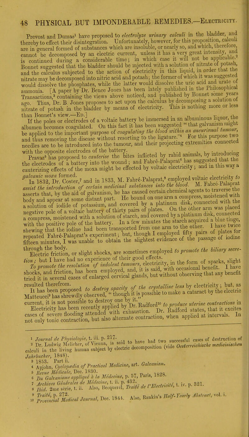 Prevost and Dumas^ hsxe ])ronoseA to electroli/ze ■urinanj calculi in the bladder, and thereby to effect their disintegration. Unfortunately, however, for this proposition, calcuu are in general formed of substanees which are insoluble, or nearly so, and which, therelore, cannot be decomposed by an electric current, unless it has a very great intensity, ana is continued during a considerable time; in which case it will not be appUcabie. Bonnet sug-ested that the bladder should be injected with a solution of nitrate ot potash, and the calculus subjected to the action of electricity in this liquid m urder that the nitrate may be decomposed into nitric acid and potash; the former of which it was suggestea would dissolve the phosphates, while the latter would dissolve the uric acid and urate o ammonia. [A paper by Dr. Bence Jones has been lately published in the Ptiilosophical Transactions,^ containing the views above noticed, and pub ished by Bonnet some year^ a-o Thus, Dr. B. Jones proposes to act upon the calculus by decomposing a solution ot i^trate of potash in the bladder by means of electricity. This is nothing more or less than Bonnet's view.—Ei).] n, • „ i;,.nr«r tlip If the poles or electrodes of a voltaic battery be immersed m albuimnous hquor t^^ albumen becomes coagulated. On this fact it has been suggested that E^'^J.f^^^^J^^^ be applied to the important purpose of coagulahng the blood wMm ««;;™f^J^^^'j;'^ and thus removing the disease without resorting to the ligature. /.^J^^J ^ P^'^^^^^^^^ needles are to be introduced into the tumour, and their projecting extremities connected ^'tt:?^^:^:^t^^^^^^ inmcted by raWd ammals, ^ the lectrodes 'of I battery into the wound; and JFabre-Palaprato h^as sugested^h^^ cauterizing effects of the moxa might be effected by voltaic electricity; and in this way '''{:tlm:'ithZL^^ and in 1833, M. Fabre Palaprat,^ empbyed assist the ntroduction of certain medicinal substances into the '^^'''{■J^-^.f''^^^^ asserts that by the aid of galvanism, he has caused certain chemical agents to traverse the Sy and ap^^^^^^^^^^^ some itant part He bound on one arm a -^-ss a solution of iodide of potassium, and covered by a P^^^^ tfe oC a m 1^^^^^^^^^^ negative pole of a voltaic battery of thirty pairs ot plates. On the ^™7^^^,P'^'^^ rPHmnrpss moistened with a solution of starch, and: covered by a platinum disk, counectea ; trtr;osrv?;i\TtVe^^^^^^ m a few mmutes the starch aeq..ed a b ue tinje shewing that the iodine had been transoorted froni one arm to the othei -1^ j^^ve ^™ repeated Eabr6-Palaprat's experiment; ^ut, though I employed fifty pairs ot P at^s tor Zen minutes, I was unable to obtain the slightest evidence of the passage of lodme ''Stb frSn, or slight shocks, are sometimes employed to promote the bUia., secre- tion; but I have had no experience of their good eliects _ To promote the resolution of indolent tumours, electricity, in the f?™,^^^'^^^'^''!;^;^ r^^SrcoSSrfj—^^^^ appUeaati^c*. In 1 Journal dePhysiolonie,i.\n.V-'^'^'^- , ^ sucoessful cases of destruction of Jahrbucher, 1848). 3 1853. Part ii. ^ i ■ 4 Apjohn, CyclopcBdia of Practical Medicine, art. Galvanism, i Revue 31edieale, Dec. l8-i0. ^ -n • ^M<i, e Du Galvanismi; applique a la Mcdectne, p. 57, iari8> ^o-^^- 7 Archivns Gcneralesde Midecinc, t. ii. p. 432. , . ^ ^ iv. p. 321. 8 Ibid. 2me serie, t. ii. Also, Beuqueiel, 'haite de I Mectncve, 1 10 pruvmcial Medical Journal, Dec. 1844.. Also, Rimkin s uaj j