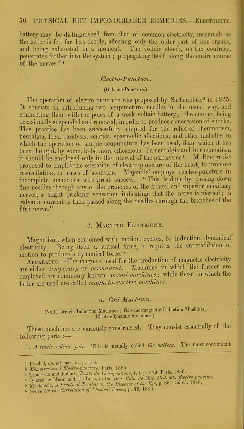 battery may be distinguished from that of common electricity, inasmuch as the latter is felt far less deeply, affecting only the outer part of our organs, and being exhausted in a moment. The voltaic shock, on the contrary, penetrates farther into the system; propagating itself along the entire course of the nerves/' ^ Electro-Puncture. (Galvano-Pancture.) The operation of electro-puncture was proposed by Sarlandiere,^ in 1825. It consists in introducing two acupuncture needles in the usual way, and connecting them with the poles of a weak voltaic battery; the contact being occasionally suspended and renewed, in order to produce a succession of shocks. This practice has been successfully adopted for the relief of rheumatism, neuralgia, local paralysis, sciatica, spasmodic affections, and other maladies in which the operation of simple acupuncture has been used, than which it has been thought, by some, to be more efficacious. In neuralgia and in rheumatism it should be employed only in the interval of the paroxysms^. M. Bourgeois* proposed to employ the operation of electro-puncture of the heart, to promote resuscitation, in cases of asphyxia. Majendie^ employs electro-puncture in incomplete amaurosis with great success.  This is done by passing down fine needles through any of the branches of the frontal and superior maxillary nerves, a slight pricking sensation indicating that the nerve is pierced; a galvanic current is then passed along the needles through the branches of the fifth nerve. 3. Magnetic Electricity. Magnetism, when conjoined with motion, excites, by induction, dynamical electricity. Being itself a statical force, it requires the superaddition of motion to produce a dynamical force. ^ . . Apparatus.—The magnets used for the production of magnetic electricity are either temporary or permanent. Machines in which the former are employed are commonly known as coil machines; while those in which the latter are used are called magneto-electric machines. a. Coil Machines. (Volta-electric Induction Machines ; Galvauo-maguetic Induction Machines; Electro-dynamic Machines.) These machines are variously constructed. They consist essentially of the following parts :— 1. A single voltaic pair. This is usually caHed the battery. The most convenient 1 Peschel, o;>. ci^. part iii. p. 118. 2 Memoires sur I'Electro-puncture, Paris, 1835. _ 3 Trousseau and Pidoux, Traile de Tlulrapentiqne, t. i. p. 579, Pm-'s. 4 Quoted by Herat and De Lens, in the md. Univ. de Mai. Med.^vt. MerJr^^^^^^^ 5 Mackenzie, // Practical Treatise on the Diseases of the Eye, p. 857, 3d ed. IS4U. (■• Grove On the Correlation of Physical Forces, p. 32, 1846.