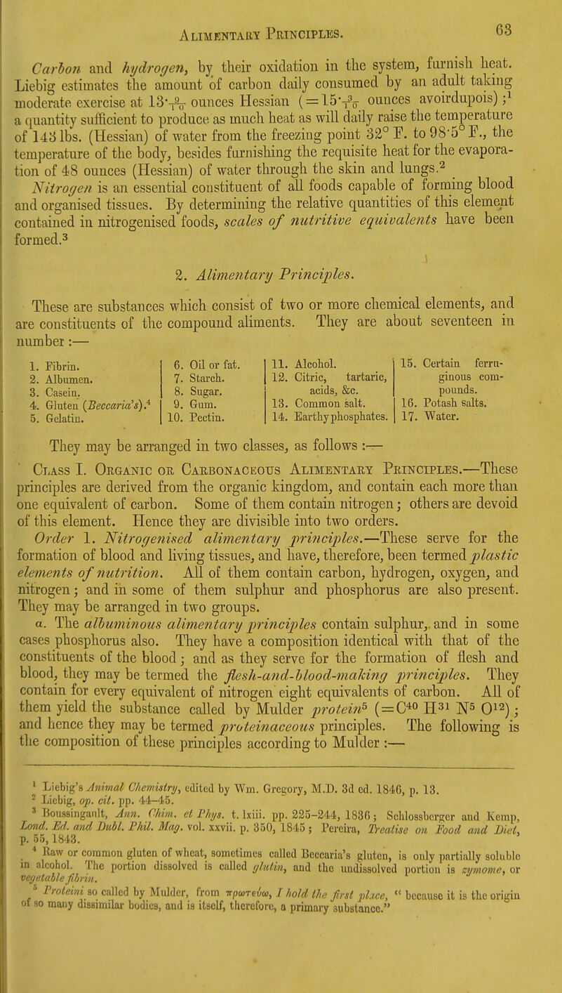 Alimrntary Principles. oo Carbon and hydrogen, by their oxidation in the system, farnish heat. Liebig estimates the amount of carbon daily consumed by an adult taking moderate exercise at 13vV ounces Hessian ( = 15v'o ounces avoirdupois) ;^ a quantity sufficient to produce as much heat as will daily raise the temperature of 143 lbs. (Hessian) of water from the freezing point 32° E. to 985°F., the temperature of the body, besides furnisliing the requisite heat for the evapora- tion of 48 ounces (Hessian) of water through the skin and lungs.^ _ Niiroffen is an essential constituent of all foods capable of forming blood and organised tissues. By determining the relative quantities of this element contained in nitrogenised foods, scales of nutritive equivalents have been formed.3 2. Alimentary Vrinciples, These are substances which consist of two or more chemical elements, and are constituents of the compound aliments. They are about seventeen in number:— 1. Fibrin. 2. Albumen. 3. Casein. 4. Gluten {BeccaridH).^ 5. Gelatin. 6. Oil or fat. 7. Starcb. 8. Sugar. 9. Gum. 10. Pectin. 11. Alcobol. 12. Citric, tartaric, acids, &c. 13. Common salt. 14. Eartbypbosphates. 15. Certain ferru- ginous com- pounds. 16. Potasb salts. 17. Water. They may be arranged in two classes, as follows :— CiAss I. Organic oh Caebonaceotjs Alimentary Principles.—These principles are derived from the organic kingdom, and contain each more than one equivalent of carbon. Some of them contain nitrogen; others are devoid of this element. Hence they are divisible into two orders. Order 1. Nitrogenised alimentary j)rinciples.—These serve for the formation of blood and living tissues, and have, therefore, been \^rm&^ plastic elements of nutrition. All of them contain carbon, hydrogen, oxygen, and nitrogen; and in some of them sulphur and phosphorus are also present. They may be arranged in two groups. a. The albuminous alimentary 'principles contain sulphur,, and in some cases phosphorus also. They have a composition identical with that of the constituents of the blood; and as they serve for the formation of flesh and blood, they may be termed the flesh-and-blood-maJcing principles. They contain for every equivalent of nitrogen eight equivalents of carbon. All of them yield the substance called by Mulder protein^ ( = C*o H^i 0^2); and hence they may be termed proteinaceous principles. The following is the composition of these principles according to Mulder :— ' Lkhig'a Jnimal CJiewislry, edited by Wm. Gregory, M.D. 3d ed. 1846, p. 13. ^ Liebig, op. ci(. pp. 44-45. 3 Uoussingault, Jnn. CIdm. et Phjs. t. Ixiii. pp. 225-244, 1836; Scblossbcrgcr and Kemp, Lond. Ed. and Buhl. Phil. Mag. vol. xxvii. p. 350, 1845 ; Percii'a, Ti-eaiise on Food and BieL p. 55,1843. _ * llaw or common gluten of wbeat, sometimes called Beccaria's gluten, is only partially soluble m alcohol. The portion dissolved is called (/hUin, and the undissolved portion is zyinome, or vegetable fibrin. ^ Proleini so called by Middcr, from irpureia,, I liold the first place, <' because it is the origin of so mauy dissimilar bodies, and is itself, therefore, o primary substance.