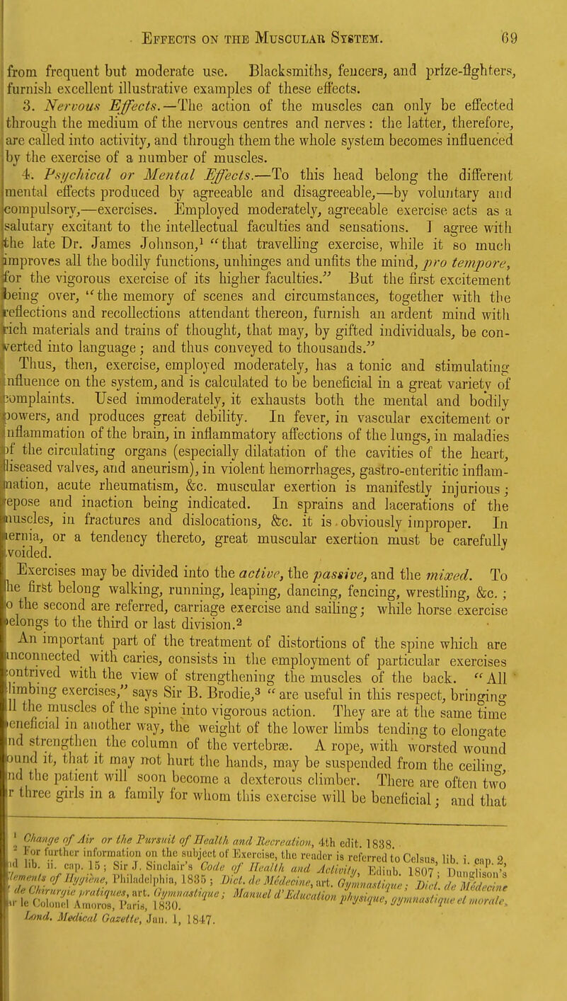 from frequent but moderate use. Blacksmiths, feucerS; and prfze-flghters, furnisli excellent illustrative examples of these effects. 3. Nen-ouff Effects.—action of the muscles can only be effected through the medium of the nervous centres and nerves : the latter, therefore, a]-e called into activity, and through them the whole system becomes influenced by the exercise of a number of muscles. ■i. Psi/chical or Mental Effects.—To this head belong the different tnental effects produced by agreeable and disagreeable,—by voluntary and compulsory,—exercises. Employed moderately, agreeable exercise acts as a salutary excitant to the intellectual faculties and sensations. I agree with tJie late Dr. James Johnson,^ that travelling exercise, while it so much improves all the bodily functions, unhinges and unfits the mind, j^^-o tempore, for the vigorous exercise of its higher faculties. But the first excitement being over, 'Hhe memory of scenes and circumstances, together with the letlections and recollections attendant thereon, furnish an ardent mind with rich materials and trains of thought, that may, by gifted individuals, be con- ^ erted into language; and thus conveyed to thousands.''^ Thus, then, exercise, employed moderately, has a tonic and stimulating iifluence on the system, and is calculated to be beneficial in a great varietv of •oraplaints. Used immoderately, it exhausts both the mental and bo'dilv 3owers, and produces great debility. In fever, in vascular excitement or iiflammation of the brain, in inflammatory affections of the lungs, in maladies )f the circulating organs (especially dilatation of the cavities of the heart, liseased valves, and aneurism), in violent hemorrhages, gastro-enteritic inflam- iiation, acute rheumatism, &c. muscular exertion is manifestly injurious; L'pose and inaction being indicated. In sprains and lacerations of the Muscles, in fractures and dislocations, &c. it is. obviously improper. In lernia, or a tendency thereto, great muscular exertion must be carefully voided. Exercises may be divided into the active, the passive, and the mixed. To lie firfet belong walking, running, leaping, dancing, fencing, wrestling, &c. ; n the second are referred, carriage exercise and sailing; while horse exercise  longs to the third or last division.2 An important part of the treatment of distortions of tlie spine which are mconnected with caries, consists in the employment of particular exercises ontrived with the view of strengthening the muscles of the back.  All ' imbing exercises, says Sir B. Brodie,3  are useful in this respect, bringing 11 the muscles of the spine into vigorous action. They are at the same time •eneficial in another way, the weight of the lower limbs tending to elongate nd strengthen the column of the vertebra. A rope, with worsted wound ound it, that it may not hurt the hands, may be suspended from the ceilino- ind the patient will soon become a dexterous climber. There are often two r three girls in a family for whom this exercise will be beneficial; and that Chmige of Air or the Pursuit of Health and Uecreation, 4th edit 1838 ■ For further information on the subject of Exercise, the reader is referred to Cclsus lib i onn 2 d lib. II. cai). 1.5: Sir J. Sinclair's Cod,, nf IT.,nin, a..,:..:. \. , fP-