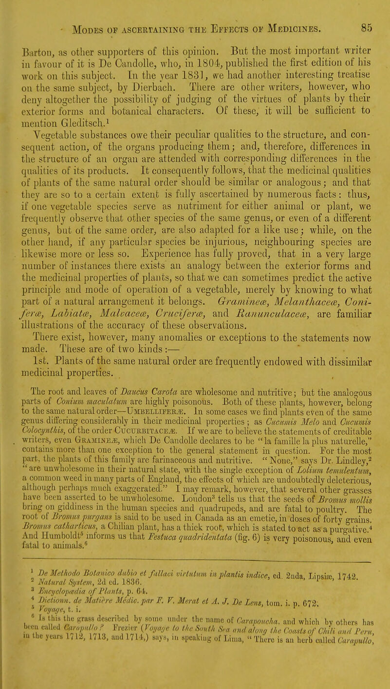 BartoiJj as other supporters of this opiiiioti. But the most important writer ill favour of it is De Candolle, who, in 1804, published the first edition of his woi'k on this subject. In the year 1831, we had another interesting treatise on the same subject, by Dierbach. There are other writers, however, who deny altogether the possibility of judging of the virtues of plants by their exterior forms and botanical characters. Of these, it will be sufficient to mention Gleditsch.^ Vegetable substances owe their peculiar qualities to the structure, and con- sequent action, of the organs producing them; and, therefore, differences in the structure of an organ are attended with corresponding differences in the qualities of its products. It consequently follows, that the medicinal qualities of plants of the same natural order should be similar or analogous; and that they are so to a certain extent is fully ascertained by numerous facts: thus, if one vegetable species serve as nutriment for either animal or plant, we frequently observe that other species of the same genns, or even of a dilferent genus, but of the same order, are also adapted for a like use; while, on the other hand, if any particular species be injurious, neighbouring species are likewise more or less so. Experience has fully proved, that in a very large number of instances there exists an analogy between the exterior forms and the medicinal properties of plants, so that we can sometimes predict the active principle and mode of operation of a vegetable, merely by knowing to what part of a natural arrangement it belongs. Graininece, Melaiitliacem, Coni- ferce, Lahiatce, Maluacece, Cruciferm, and Ranunculacece, are familiar illustrations of the accuracy of these observations. There exist, however, many anomalies or exceptions to the statements now made. These are of two kinds :— 1st. Plants of the same natural order are frequently endowed with dissimilar medicinal properties. The root and leaves of Daucus Carota are wholesome and nutritive; but the analogous parts of Conium maculatum are highly poisonous. Both of these plants, however, belong to the same naturaf order—Umbelliper^. In some cases we find plants even of the same genus differmg considerably in their medicinal properties ; as Cuctmis Melo and Cucumis Colocynthis, of the order CucuuBiTACEyE. If we are to believe the statements of creditable writers, even Gramine^, wliich De Candolle declares to be la famillelaplus naturelle, contains more than one exception to the general statement in question. Tor tlie most part, the plants of this family are farinaceous and nutritive.  None, says Dr. Lindley,^  are unwholesome in their natural state, with the single exception of Loliim temulentum, a common weed in many parts of England, the effects of which are undoubtedly deleterious, although perhaps much exaggerated. I may remark, however, that several other grasses have been asserted to be rmwholesome. Loudon^ tells us that the seeds of Bromtis mollis brmg on giddiness in the human species and quadrupeds, and are fatal to poultry. The root of Bromus purc/ans is said to be used in Canada as an emetic, in doses of forty o-rains. Bromus catharticus, a ChiUan plant, has a thick root, which is stated to act as a purgtitive ^ And Humboldt^ informs us that Festuca quadrideniata (fig. 6) is very poisonous and even fatal to animals. ' ' Be Melhodo Botanico duhio et fallaci virtultm in plantis indice, ed 2nda Linsia> 174.2 ^ Natural S!/dem,2At^i.lm^. ' ' -^'I'^i^-. '^'S- ' Eyicyclopredia of Flants, p. 64, •* Diclionn. de Matihe Medic, par F. F. Merat et A, J. Be Lens, torn. i. p. 672. « Is this the grass described by some under the name of Caraponcha. and which by others has been called Carapallo F Fre/.ier {Voya<jc lo the South S,-a and ahmj the Goads of Clnli avd F,'m, in the years 1 < 12, 1713. aud 1714,) says, .n speaking of Lima, « There is an herb called Curapullo,